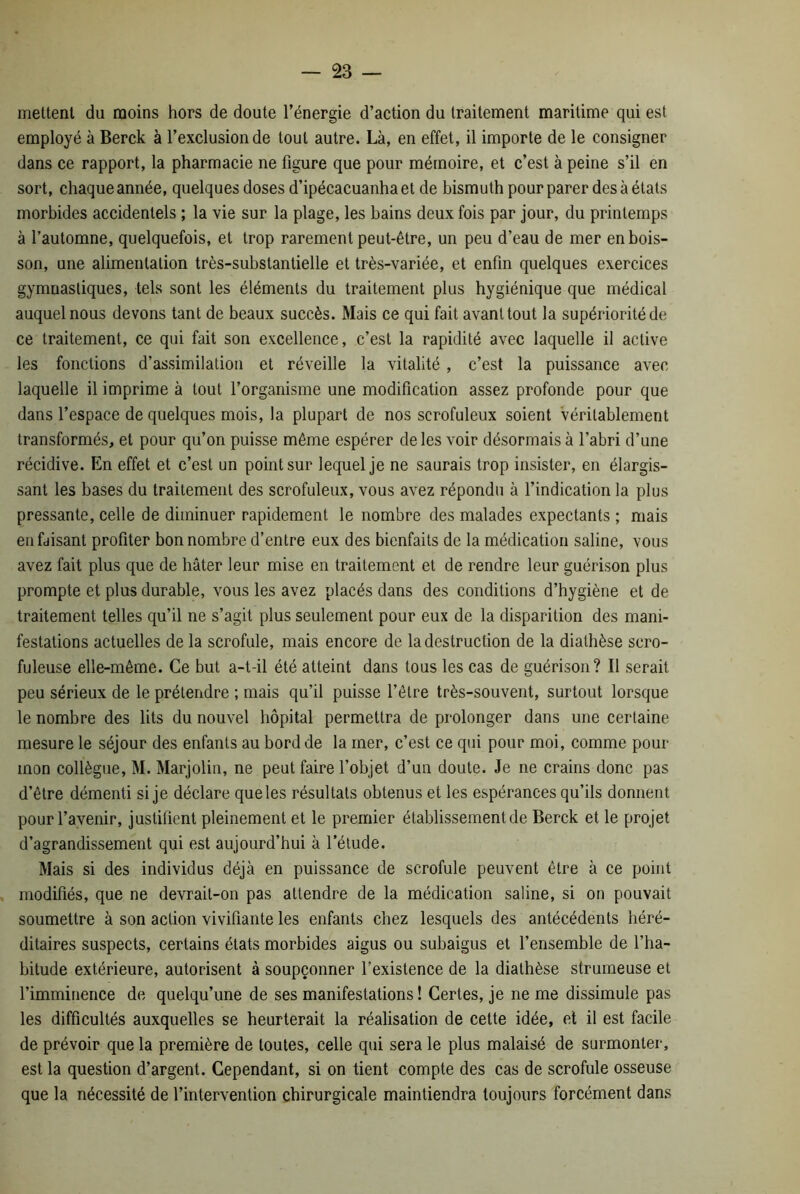 mettent du moins hors de doute l’énergie d’action du traitement maritime qui est employé à Berck à l’exclusion de tout autre. Là, en effet, il importe de le consigner dans ce rapport, la pharmacie ne figure que pour mémoire, et c’est à peine s’il en sort, chaque année, quelques doses d’ipécacuanha et de bismuth pour parer des à états morbides accidentels ; la vie sur la plage, les bains deux fois par jour, du printemps à l’automne, quelquefois, et trop rarement peut-être, un peu d’eau de mer en bois- son, une alimentation très-substantielle et très-variée, et enfin quelques exercices gymnastiques, tels sont les éléments du traitement plus hygiénique que médical auquel nous devons tant de beaux succès. Mais ce qui fait avant tout la supériorité de ce traitement, ce qui fait son excellence, c’est la rapidité avec laquelle il active les fonctions d’assimilation et réveille la vitalité , c’est la puissance avec laquelle il imprime à tout l’organisme une modification assez profonde pour que dans l’espace de quelques mois, la plupart de nos scrofuleux soient véritablement transformés, et pour qu’on puisse même espérer de les voir désormais à l’abri d’une récidive. En effet et c’est un point sur lequel je ne saurais trop insister, en élargis- sant les bases du traitement des scrofuleux, vous avez répondu à l’indication la plus pressante, celle de diminuer rapidement le nombre des malades expectants ; mais en faisant profiter bon nombre d’entre eux des bienfaits de la médication saline, vous avez fait plus que de hâter leur mise en traitement et de rendre leur guérison plus prompte et plus durable, vous les avez placés dans des conditions d’hygiène et de traitement telles qu’il ne s’agit plus seulement pour eux de la disparition des mani- festations actuelles de la scrofule, mais encore de la destruction de la diathèse scro- fuleuse elle-même. Ce but a-t-il été atteint dans tous les cas de guérison? Il serait peu sérieux de le prétendre ; mais qu’il puisse l’être très-souvent, surtout lorsque le nombre des lits du nouvel hôpital permettra de prolonger dans une certaine mesure le séjour des enfants au bord de la mer, c’est ce qui pour moi, comme pour mon collègue, M. Marjolin, ne peut faire l’objet d’un doute. Je ne crains donc pas d’être démenti si je déclare queles résultats obtenus et les espérances qu’ils donnent pour l’avenir, justifient pleinement et le premier établissement de Berck et le projet d’agrandissement qui est aujourd’hui à l’étude. Mais si des individus déjà en puissance de scrofule peuvent être à ce point modifiés, que ne devrait-on pas attendre de la médication saline, si on pouvait soumettre à son action vivifiante les enfants chez lesquels des antécédents héré- ditaires suspects, certains états morbides aigus ou subaigus et l’ensemble de l’ha- bitude extérieure, autorisent à soupçonner l’existence de la diathèse strumeuse et l’imminence de quelqu’une de ses manifestations ! Certes, je ne me dissimule pas les difficultés auxquelles se heurterait la réalisation de cette idée, et il est facile de prévoir que la première de toutes, celle qui sera le plus malaisé de surmonter, est la question d’argent. Cependant, si on tient compte des cas de scrofule osseuse que la nécessité de l’intervention chirurgicale maintiendra toujours forcément dans