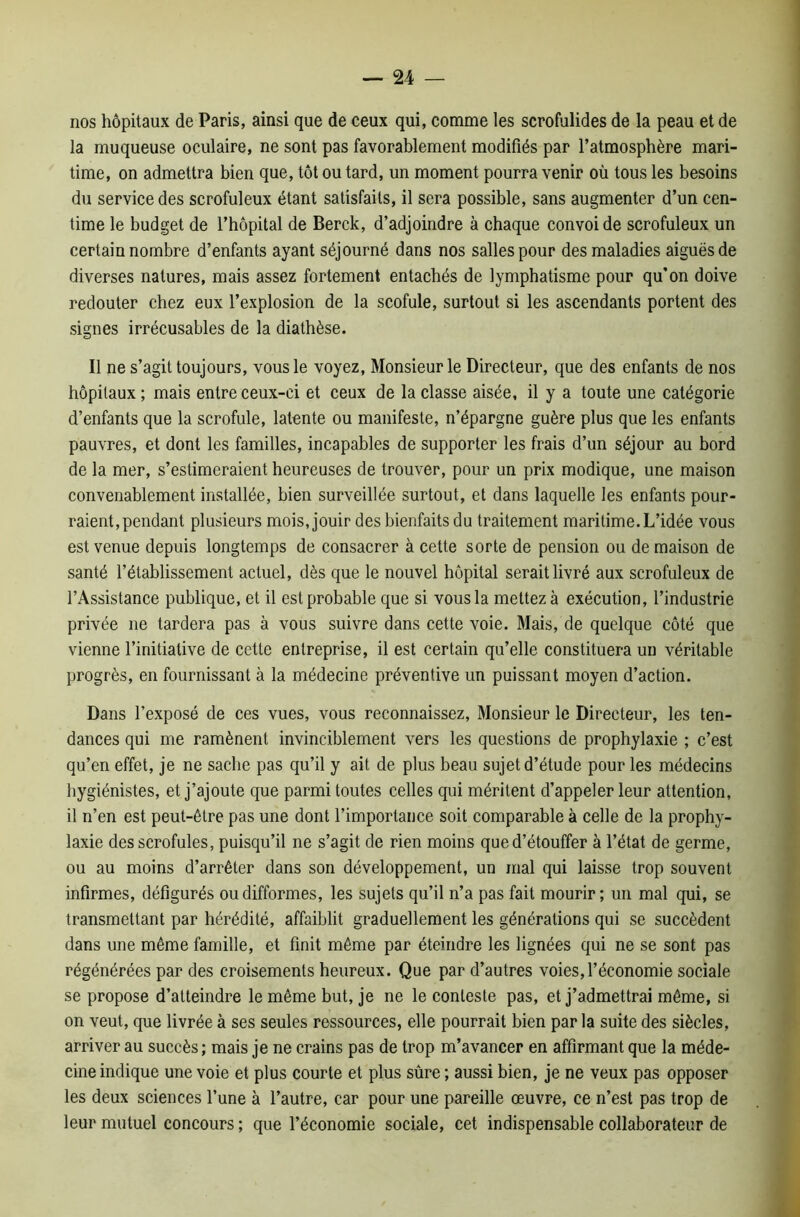 nos hôpitaux de Paris, ainsi que de ceux qui, comme les scrofulides de la peau et de la muqueuse oculaire, ne sont pas favorablement modifiés par l’atmosphère mari- time, on admettra bien que, tôt ou tard, un moment pourra venir où tous les besoins du service des scrofuleux étant satisfaits, il sera possible, sans augmenter d’un cen- time le budget de l’hôpital de Berck, d’adjoindre à chaque convoi de scrofuleux un certain nombre d’enfants ayant séjourné dans nos salles pour des maladies aiguës de diverses natures, mais assez fortement entachés de lymphatisme pour qu'on doive redouter chez eux l’explosion de la scofule, surtout si les ascendants portent des signes irrécusables de la diathèse. Il ne s’agit toujours, vous le voyez, Monsieur le Directeur, que des enfants de nos hôpitaux ; mais entre ceux-ci et ceux de la classe aisée, il y a toute une catégorie d’enfants que la scrofule, latente ou manifeste, n’épargne guère plus que les enfants pauvres, et dont les familles, incapables de supporter les frais d’un séjour au bord de la mer, s’estimeraient heureuses de trouver, pour un prix modique, une maison convenablement installée, bien surveillée surtout, et dans laquelle les enfants pour- raient, pendant plusieurs mois, jouir des bienfaits du traitement maritime. L’idée vous est venue depuis longtemps de consacrer à cette sorte de pension ou de maison de santé l’établissement actuel, dès que le nouvel hôpital serait livré aux scrofuleux de l’Assistance publique, et il est probable que si vous la mettez à exécution, l’industrie privée ne tardera pas à vous suivre dans cette voie. Mais, de quelque côté que vienne l’initiative de cette entreprise, il est certain qu’elle constituera un véritable progrès, en fournissant à la médecine préventive un puissant moyen d’action. Dans l’exposé de ces vues, vous reconnaissez, Monsieur le Directeur, les ten- dances qui me ramènent invinciblement vers les questions de prophylaxie ; c’est qu’en effet, je ne sache pas qu’il y ait de plus beau sujet d’étude pour les médecins hygiénistes, et j’ajoute que parmi toutes celles qui méritent d’appeler leur attention, il n’en est peut-être pas une dont l’importance soit comparable à celle de la prophy- laxie des scrofules, puisqu’il ne s’agit de rien moins que d’étouffer à l’état de germe, ou au moins d’arrêter dans son développement, un mal qui laisse trop souvent infirmes, défigurés ou difformes, les sujets qu’il n’a pas fait mourir; un mal qui, se transmettant par hérédité, affaiblit graduellement les générations qui se succèdent dans une même famille, et finit même par éteindre les lignées qui ne se sont pas régénérées par des croisements heureux. Que par d’autres voies,l’économie sociale se propose d’atteindre le même but, je ne le conteste pas, et j’admettrai même, si on veut, que livrée à ses seules ressources, elle pourrait bien par la suite des siècles, arriver au succès; mais je ne crains pas de trop m’avancer en affirmant que la méde- cine indique une voie et plus courte et plus sûre ; aussi bien, je ne veux pas opposer les deux sciences l’une à l’autre, car pour une pareille œuvre, ce n’est pas trop de leur mutuel concours ; que l’économie sociale, cet indispensable collaborateur de