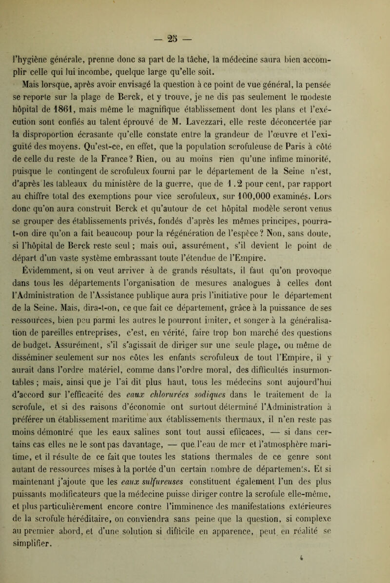 “25 — l’hygiène générale, prenne donc sa part de la tâche, la médecine saura bien accom- plir celle qui lui incombe, quelque large qu’elle soit. Mais lorsque, après avoir envisagé la question à ce point de vue général, la pensée se reporte sur la plage de Berck, et y trouve, je ne dis pas seulement le modeste hôpital de 1861, mais même le magnifique établissement dont les plans et l’exé- cution sont confiés au talent éprouvé de M. Lavezzari, elle reste déconcertée par la disproportion écrasante qu’elle constate entre la grandeur de l’œuvre et l’exi- guïté des moyens. Qu’est-ce, en effet, que la population scrofuleuse de Paris à côté de celle du reste de la France? Rien, ou au moins rien qu’une infime minorité, puisque le contingent de scrofuleux fourni par le département de la Seine n’est, d’après les tableaux du ministère de la guerre, que de 1 .2 pour cent, par rapport au chiffre total des exemptions pour vice scrofuleux, sur 100,000 examinés. Lors donc qu’on aura construit Berck et qu’autour de cet hôpital modèle seront venus se grouper des établissements privés, fondés d’après les mêmes principes, pourra- t-on dire qu’on a fait beaucoup pour la régénération de l’espèce? Non, sans doute, si l’hôpital de Berck reste seul ; mais oui, assurément, s’il devient le point de départ d’un vaste système embrassant toute l’étendue de l’Empire. Évidemment, si on veut arriver à de grands résultats, il faut qu’on provoque dans tous les départements l’organisation de mesures analogues à celles dont l’Administration de l’Assistance publique aura pris l’initiative pour le département de la Seine. Mais, dira-t-on, ce que fait ce département, grâce à la puissance de ses ressources, bien peu parmi les autres le pourront imiter, et songera la généralisa- tion de pareilles entreprises, c’est, en vérité, faire trop bon marché des questions de budget. Assurément, s’il s’agissait de diriger sur une seule plage, ou même de disséminer seulement sur nos côtes les enfants scrofuleux de tout l’Empire, il y aurait dans l’ordre matériel, comme dans l’ordre moral, des difficultés insurmon- tables ; mais, ainsi que je l’ai dit plus haut, tous les médecins sont aujourd’hui d'accord sur l’efficacité des eaux chlorurées sadiques dans le traitement de la scrofule, et si des raisons d’économie ont surtout déterminé l’Administration à préférer un établissement maritime aux établissements thermaux, il n’en reste pas moins démontré que les eaux salines sont tout aussi efficaces, — si dans cer- tains cas elles ne le sont pas davantage, — que l’eau de mer et l’atmosphère mari- time, et il résulte de ce fait que toutes les stations thermales de ce genre sont autant de ressources mises à la portée d’un certain nombre de départements. Et si maintenant j’ajoute que les eaux sulfureuses constituent également l’un des plus puissants modificateurs que la médecine puisse diriger contre la scrofule elle-même, et plus particulièrement encore contre l’imminence des manifestations extérieures de la scrofule héréditaire, on conviendra sans peine que la question, si complexe au premier abord, et d’une solution si difficile en apparence, peut en réalité se simplifier. i