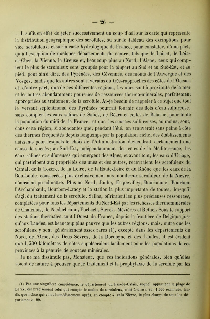 Il suffit en effet de jeter successivement un coup d’œil sur la carte qui représente la distribution géographique des scrofules, ou sur le tableau des exemptions pour vice scrofuleux, et sur la carte hydrologique de France, pour constater, d’une part, qu’à l’exception de quelques départements du centre, tels que le Loiret, le Loir- et-Cher, la Vienne, la Creuse et, beaucoup plus au Nord, l’Aisne, ceux qui comp- tent le plus de scrofuleux sont groupés pour la plupart au Sud et au Sud-Est, et au pied, pour ainsi dire, des Pyrénées, des Cévennes, des monts de l’Auvergne et des Vosges, tandis que les autres sont riverains ou très-rapprochésdes côtes de l’Océan; et, d’autre part, que de ces différentes régions, les unes sont à proximité de la mer et les autres abondamment pourvues de ressources thermo-minérales, parfaitement appropriées au traitement de la scrofule. Ai-je besoin de rappeler à ce sujet que tout le versant septentrional des Pyrénées pourrait fournir des flots d’eau sulfureuse, sans compter les eaux salines de Salies, de Béarn et celles de Balarue. pour toute la population du midi de la France, et que les sources sulfureuses, au moins, sont, dans celte région, si abondantes que, pendant l’été, on trouverait sans peine à côté des thermes fréquentés depuis longtemps par la population riche, des établissements naissants pour lesquels le choix de l'Administration deviendrait certainement une cause de succès; au Sud-Est, indépendamment des côtes de la Méditerranée, les eaux salines et sulfureuses qui émergent des Alpes, et avant tout, les eaux d’Uriage, qui participent aux propriétés des unes et des autres, recevraient les scrofuleux du Cantal, de la Lozère, de la Loire, de la Haute-Loire et du Rhône que les eaux de la Bourboule, consacrées plus exclusivement aux nombreux scrofuleux de la Nièvre, n’auraient pu admettre. Plus au Nord, Jouhe, Ecquevilley, Bourbonne, Bourbon- l’Archambault, Bourbon-Lancy et la station la plus importante de toutes, lorsqu’il s’agit du traitement de la scrofule, Salins, offriraient les plus précieuses ressources, complétées pour tous les départements du Nord-Est parles richesses thermominérales de Chatenois, de Niederbrunn, Forbach, Sierck, Mézières etRéthel. Sous le rapport des stations thermales, tout l’Ouest de France, depuis la frontière de Belgique jus- qu’aux Landes, est beaucoup plus pauvre que les autres régions, mais, outre que les scrofuleux y sont généralement assez rares (1), excepté dans les départements du Nord, de l’Orne, des Deux-Sèvres, de la Dordogne et des Landes, il est évident que 1,200 kilomètres de côtes suppléeraient facilement pour les populations de ces provinces à la pénurie de sources minérales. Je ne me dissimule pas, Monsieur, que ces indications générales, bien qu’elles soient de nature à prouver que le traitement et la prophylaxie de la scrofule par les (1) Par une singulière coïncidence, le departement du Pas-de-Calais, auquel appartient la plage de Bcrck, est précisément celui qui compte le moins de scrofuleux, c’est à-dire 1 sur 1,000 examinés, tan- dis que l’Oise qui vient immédiatement après, en compte 4, et la Nièvre, le plus chargé de tous les dé- partements, 29.