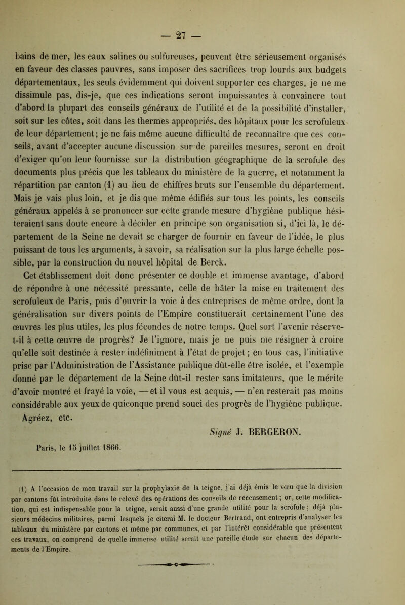 bains de mer, les eaux salines ou sulfureuses, peuvent être sérieusement organisés en faveur des classes pauvres, sans imposer des sacrifices trop lourds aux budgets départementaux, les seuls évidemment qui doivent supporter ces charges, je ne me dissimule pas, dis-je, que ces indications seront impuissantes à convaincre tout d’abord la plupart des conseils généraux de l’utilité et de la possibilité d’installer, soit sur les côtes, soit dans les thermes appropries, des hôpitaux pour les scrofuleux de leur département; je ne fais même aucune difficulté de reconnaître que ces con- seils, avant d’accepter aucune discussion sur de pareilles mesures, seront en droit d’exiger qu’on leur fournisse sur la distribution géographique de la scrofule des documents plus précis que les tableaux du ministère de la guerre, et notamment la répartition par canton (1) au lieu de chiffres bruts sur l’ensemble du département. Mais je vais plus loin, et je dis que même édifiés sur tous les points, les conseils généraux appelés à se prononcer sur cette grande mesure d’hygiène publique hési- teraient sans doute encore à décider en principe son organisation si, d’ici là, le dé- partement de la Seine ne devait se charger de fournir en faveur de l’idée, le plus puissant de tous les arguments, à savoir, sa réalisation sur la plus large échelle pos- sible, par la construction du nouvel hôpital de Berck. Cet établissement doit donc présenter ce double et immense avantage, d’abord de répondre à une nécessité pressante, celle de hâter la mise en traitement des scrofuleux de Paris, puis d’ouvrir la voie à des entreprises de même ordre, dont la généralisation sur divers points de l’Empire constituerait certainement l’une des œuvres les plus utiles, les plus fécondes de notre temps. Quel sort l’avenir réserve- t-il à celte œuvre de progrès? Je l’ignore, mais je ne puis me résigner à croire qu’elle soit destinée à rester indéfiniment à l’état de projet ; en tous cas, l’initiative prise par l’Administration de l’Assistance publique dùt-elle être isolée, et l’exemple donné par le département de la Seine dùt-il rester sans imitateurs, que le mérite d’avoir montré et frayé la voie, —et il vous est acquis, — n’en resterait pas moins considérable aux yeux de quiconque prend souci des progrès de l’hygiène publique. Agréez, etc. Signé J. BERGERON. Paris, le 15 juillet 1866. (1) A l’occasion de mon travail sur la prophylaxie de la teigne, j'ai déjà émis le vœu que la division par cantons fût introduile dans le relevé des opérations des conseils de recensement ; or, cette modifica- tion, qui est indispensable pour la teigne, serait aussi d’une grande utilité pour la scrofule ; déjà plu- sieurs médecins militaires, parmi lesquels je citerai M. le docteur Bertrand, ont entrepris d analyser les tableaux du ministère par cantons et même par communes, et par l’intérêt considérable que présentent ces travaux, on comprend de quelle immense utilité serait une pareille étude sur chacun des départe- ments de l’Empire.