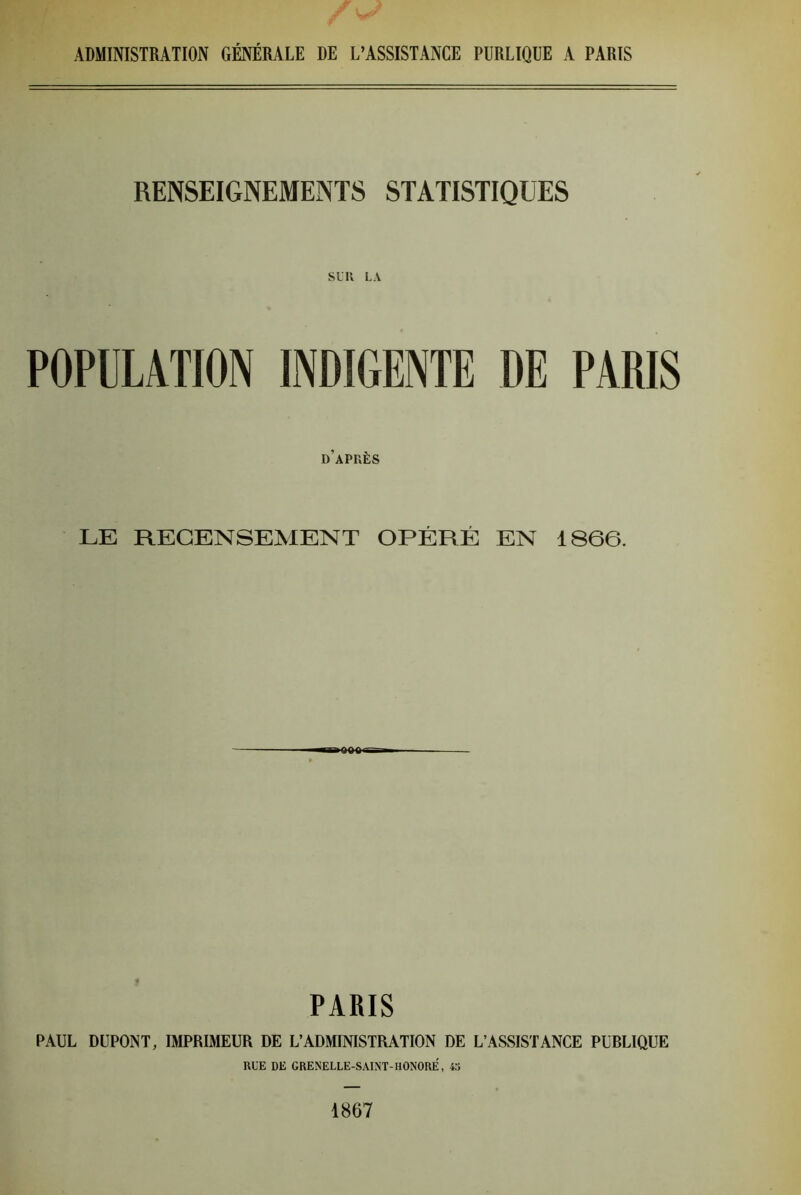 RENSEIGNEMENTS STATISTIQUES Sl'R LA POPULATION INDIGENTE DE PARIS d’après LE RECENSEMENT OPÉRÉ EN 1866. PARIS PAUL DUPONT, IMPRIMEUR DE L’ADMINISTRATION DE L’ASSISTANCE PUBLIQUE RUE DE GRENELLE-SAIN’T-HÛNORE, 43