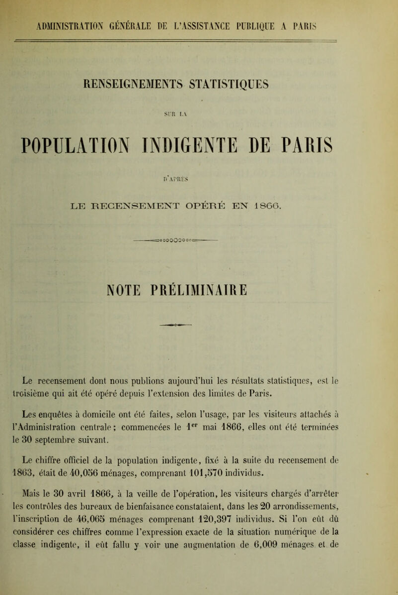 RENSEIGNEMENTS STATISTIQUES SIT. IA POPULATION INDIGENTE DE PARIS d'après LE RECENSEMENT OPÉRÉ EN 1 SGG. 3O000O000CC NOTE PRÉLIMINAIRE Le recensement dont nous publions aujourd’hui les résultats statistiques, est le troisième qui ait été opéré depuis l’extension des limites de Paris. Les enquêtes à domicile ont été faites, selon l’usage, par les visiteurs attachés à l’Administration centrale; commencées le 1er mai 1866, elles ont été terminées le 30 septembre suivant. Le chiffre officiel de la population indigente, fixé à la suite du recensement de 1803, était de 40,056 ménages, comprenant 101,570 individus. Mais le 30 avril 1866, à la veille de l’opération, les visiteurs chargés d’arrêter les contrôles des bureaux de bienfaisance constataient, dans les 20 arrondissements, l'inscription de 46,065 ménages comprenant 120,397 individus. Si l’on eût dû considérer ces chiffres comme l’expression exacte de la situation numérique de la classe indigente, il eût fallu y voir une augmentation de 6,009 ménages et de