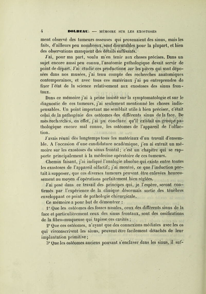 ment observé des tumeurs osseuses qui provenaient des sinus, mais les faits, d’ailleurs peu nombreux, sont discutables pour la plupart, et bien des observations manquent des détails suffisants. J’ai, pour ma part, voulu m’en tenir aux choses précises. Dans un sujet encore aussi peu connu, l’anatomie pathologique devait servir de point de départ. J’ai étudié ces productions sur les pièces qui sont dépo- sées dans nos musées, j’ai tenu compte des recherches anatomiques contemporaines, et avec tous ces matériaux j’ai pu entreprendre de fixer l’état de la science relativement aux exostoses des sinus fron- taux. Dans ce mémoire j’ai à peine insisté sur la symptomatologie et sur le diagnostic de ces tumeurs, j’ai seulement mentionné les choses indis- pensables. Un point important me semblait utile à bien préciser, c’était celui de la pathogénie des ostéomes des différents sinus de la face. De mes recherches, en effet, j’ai pu conclure qu’il existait un groupe pa- thologique encore mal connu, les ostéomes de l’appareil de l’olfac- tion. J’avais réuni dès longtemps tous les matériaux d’un travail d’ensem- ble. A l’occasion d’une candidature académique, j’en ai extrait un mé- moire sur les exostoses du sinus frontal; c’est un chapitre qui se rap- porte principalement à la médecine opératoire de ces tumeurs. Chemin faisant, j’ai indiqué l’analogie absolue qui existe entre toutes les exostoses de l’appareil olfactif; j’ai montré, ce que l’induction por- tait à supposer, que ces diverses tumeurs peuvent être enlevées heureu- sement au moyen d’opérations parfaitement bien réglées. J’ai posé dans ce travail des principes qui, je l’espère, seront con- firmés par l’expérience de la clinique désormais sortie des ténèbres enveloppant ce point de pathologie chirurgicale. Ce mémoire a pour but de démontrer : 1° Que les ostéomes des fosses nasales, ceux des différents sinus de la face et particulièrement ceux des sinus frontaux, sont des ossifications de la fibro-muqueuse qui tapisse ces cavités ; 2° Que ces ostéomes, n’ayant que des connexions médiales avec les os qui circonscrivent les sinus, peuvent être facilement détachés de leur implantation primitive; 3° Que les ostéomes anciens pouvant s’enclaver dans les sinus, il suf-