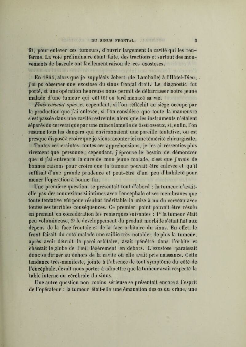 fit, pour enlever ces tumeurs, d’ouvrir largement la cavité qui les ren- ferme. La voie préliminaire étant faite, des tractions et surtout des mou- vements de bascule ont facilement raison de ces exostoses. En 1864, alors que je suppléais Jobert (de Lamballe) à l’Hôtel-Dieu, - j’ai pu observer une exostose du sinus frontal droit. Le diagnostic fut porté, et une opération heureuse nous permit de débarrasser notre jeune malade d’une tumeur qui eût tôt ou tard menacé sa vie. Finis coronat opus,et cependant, si l’on réfléchit au siège occupé par la production que j’ai enlevée, si l’on considère que toute la manœuvre s’est passée dans une cavité restreinte, alors que les instruments n’étaient séparés du cerveau que par une mince lamelle de tissu osseux, si, enfin, l’on résume tous les dangers qui environnaient une pareille tentative, on est presque disposéàcroireque je viens raconter ici unetémérité chirurgicale. Toutes ces craintes, toutes ces appréhensions, je les ai ressenties plus vivement que personne; cependant, j’éprouve le besoin de démontrer que si j’ai entrepris la cure de mon jeune malade, c’est que j’avais de bonnes raisons pour croire que la tumeur pouvait être enlevée et qu’il suffisait d’une grande prudence et peut-être d’un peu d’habileté pour mener l’opération à bonne fin. Une première question se présentait tout d’abord : la tumeur n’avait- elle pas des connexions si intimes avec l’encéphale et ses membranes que toute tentative eût pour résultat inévitable la mise à nu du cerveau avec toutes ses terribles conséquences. Ce premier point pouvait être résolu en prenant en considération les remarques suivantes : 1° la tumeur était peu volumineuse, 2° le développement du produit morbide s’était fait aux dépens de la face frontale et de la face orbitaire du sinus. En effet, le front faisait du côté malade une saillie très-notable; de plus la tumeur, après avoir détruit la paroi orbitaire, avait pénétré dans l’orbite et chassait le globe de l’œil légèrement en dehors. L’exostose paraissait donc se diriger au dehors de la cavité où elle avait pris naissance. Cette tendance très-manifeste, jointe à l’absence de tout symptôme du côté de l’encéphale, devait nous porter à admettre que la t umeur avait respecté la table interne ou cérébrale du sinus. Une autre question non moins sérieuse se présentait encore à l’esprit de l’opérateur : la tumeur était-elle une émanation des os du crâne, une