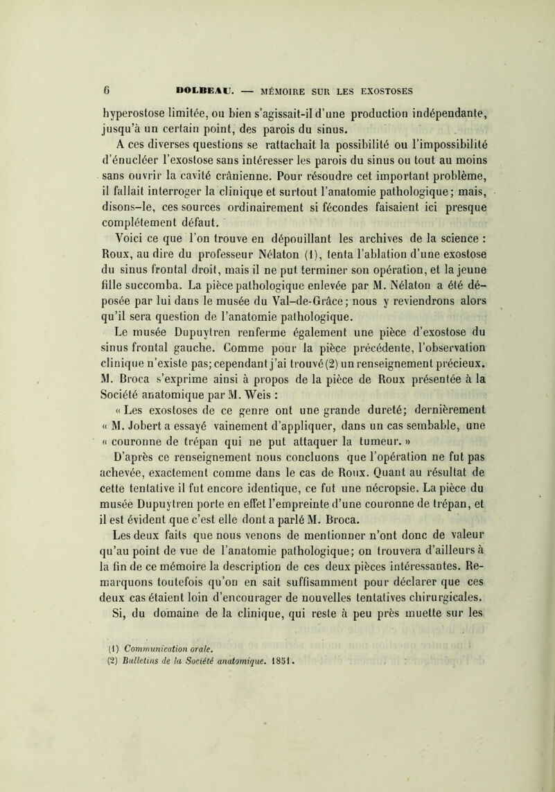 hyperostose limitée, ou bien s’agissait-il d’une production indépendante, jusqu’à un certain point, des parois du sinus. A ces diverses questions se rattachait la possibilité ou l’impossibilité d’énucléer l’exostose sans intéresser les parois du sinus ou tout au moins sans ouvrir la cavité crânienne. Pour résoudre cet important problème, il fallait interroger la clinique et surtout l’anatomie pathologique; mais, disons-le, ces sources ordinairement si fécondes faisaient ici presque complètement défaut. Voici ce que l’on trouve en dépouillant les archives de la science : Roux, au dire du professeur Nélaton (1), tenta l’ablation d’une exostose du sinus frontal droit, mais il ne put. terminer son opération, et la jeune fille succomba. La pièce pathologique enlevée par M. Nélaton a été dé- posée par lui dans le musée du Val-de-Grâce ; nous y reviendrons alors qu’il sera question de l’anatomie pathologique. Le musée Dupuytren renferme également une pièce d’exostose du sinus frontal gauche. Comme pour la pièce précédente, l’observation clinique n’existe pas; cependant j’ai trouvé (2) un renseignement précieux. M. Broca s’exprime ainsi à propos de la pièce de Roux présentée à la Société anatomique par M. Weis : «Les exostoses de ce genre ont une grande dureté; dernièrement « M. Jobert a essayé vainement d’appliquer, dans un cas seinbable, une « couronne de trépan qui ne put attaquer la tumeur. » D’après ce renseignement nous concluons que l’opération ne fut pas achevée, exactement comme dans le cas de Roux. Quant au résultat de cette tentative il fut encore identique, ce fut une nécropsie. La pièce du musée Dupuytren porte en effet l’empreinte d’une couronne de trépan, et il est évident que c’est elle dont a parlé M. Broca. Les deux faits que nous venons de mentionner n’ont donc de valeur qu’au point de vue de l’anatomie pathologique; on trouvera d’ailleurs à la fin de ce mémoire la description de ces deux pièces intéressantes. Re- marquons toutefois qu’on en sait suffisamment pour déclarer que ces deux cas étaient loin d’encourager de nouvelles tentatives chirurgicales. Si, du domaine de la clinique, qui reste à peu près muette sur les (1) Communication orale. (2) Bulletins de la Société anatomique. 1851.