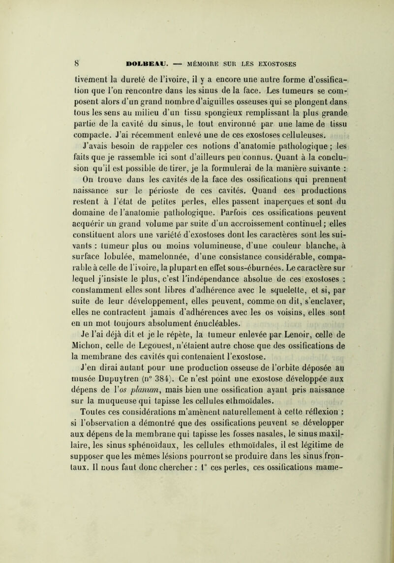 tivement la dureté de l’ivoire, il y a encore une autre forme d’ossifica- tion que l’on rencontre dans les sinus de la face. Les tumeurs se com- posent alors d’un grand nombre d’aiguilles osseuses qui se plongent dans tous les sens au milieu d’un tissu spongieux remplissant la plus grande partie de la cavité du sinus, le tout environné par une lame de tissu compacte. J’ai récemment enlevé une de ces exostoses celluleuses. J’avais besoin de rappeler ces notions d’anatomie pathologique ; les faits que je rassemble ici sont d’ailleurs peu connus. Quant à la conclu- sion qu’il est possible de tirer, je la formulerai de la manière suivante : On trouve dans les cavités de la face des ossifications qui prennent naissance sur le périoste de ces cavités. Quand ces productions restent à l’état de petites perles, elles passent inaperçues et sont du domaine de l’anatomie pathologique. Parfois ces ossifications peuvent acquérir un grand volume par suite d’un accroissement continuel ; elles constituent alors une variété d’exostoses dont les caractères sont les sui- vants : tumeur plus ou moins volumineuse, d’une couleur blanche, à surface lobulée, mamelonnée, d’une consistance considérable, compa- rable à celle de l’ivoire, la plupart en effet sous-éburnées. Le caractère sur lequel j’insiste le plus, c’est l’indépendance absolue de ces exostoses : constamment elles sont libres d’adhérence avec le squelette, et si, par suite de leur développement, elles peuvent, comme on dit, s'enclaver, elles ne contractent jamais d’adhérences avec les os voisins, elles sont en un mot toujours absolument énucléables. Je l’ai déjà dit et je le répète, la tumeur enlevée par Lenoir, celle de Michon, celle de Legouest, n’étaient autre chose que des ossifications de la membrane des cavités qui contenaient l’exostose. J’en dirai autant pour une production osseuse de l’orbite déposée au musée Dupuytren (n° 384). Ce n’est point une exostose développée aux dépens de l'os planum, mais bien une ossification ayant pris naissance sur la muqueuse qui tapisse les cellules elhmoïdales. Toutes ces considérations m’amènent naturellement à cette réflexion : si l’observation a démontré que des ossifications peuvent se développer aux dépens de la membrane qui tapisse les fosses nasales, le sinus maxil- laire, les sinus sphénoïdaux, les cellules ethmoïdales, il est légitime de supposer que les mêmes lésions pourront se produire dans les sinus fron- taux. Il nous faut donc chercher : 1° ces perles, ces ossifications marne-