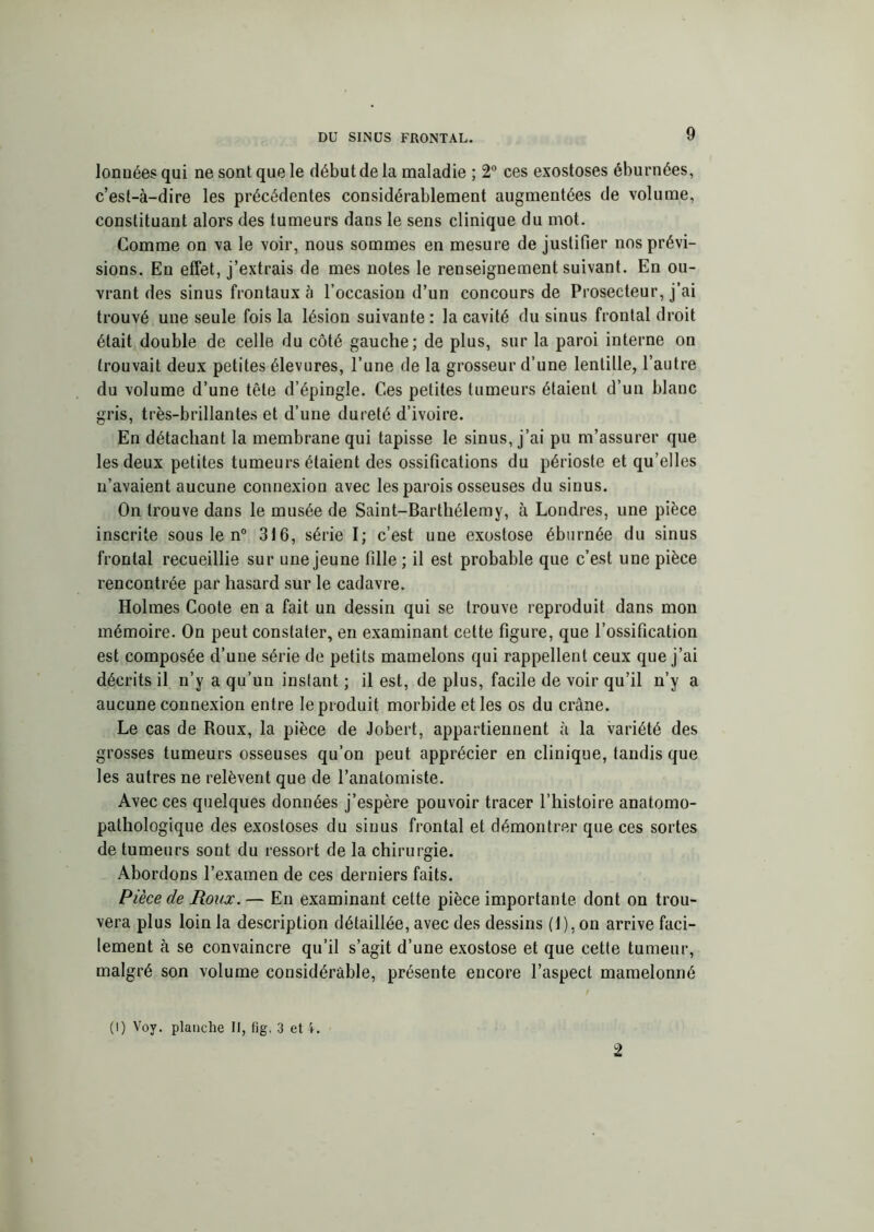 lonuées qui ne sont que le début de la maladie ; 2° ces exostoses éburnées, c’est-à-dire les précédentes considérablement augmentées de volume, constituant alors des tumeurs dans le sens clinique du mot. Comme on va le voir, nous sommes en mesure de justifier nos prévi- sions. En effet, j’extrais de mes notes le renseignement suivant. En ou- vrant des sinus frontaux à l’occasion d’un concours de Prosecteur, j’ai trouvé une seule fois la lésion suivante: la cavité du sinus frontal droit était double de celle du côté gauche; de plus, sur la paroi interne on trouvait deux petites élevures, l’une de la grosseur d’une lentille, l’autre du volume d’une tête d’épingle. Ces petites tumeurs étaient d’un blanc gris, très-brillantes et d’une dureté d’ivoire. En détachant la membrane qui tapisse le sinus, j’ai pu m’assurer que les deux petites tumeurs étaient des ossifications du périoste et qu’elles n’avaient aucune connexion avec les parois osseuses du sinus. On trouve dans le musée de Saint-Barthélemy, à Londres, une pièce inscrite sous le n° 316, série I; c’est une exostose éburnée du sinus frontal recueillie sur une jeune fille ; il est probable que c’est une pièce rencontrée par hasard sur le cadavre. Holmes Coote en a fait un dessin qui se trouve reproduit dans mon mémoire. On peut constater, en examinant cette figure, que l’ossification est composée d’une série de petits mamelons qui rappellent ceux que j’ai décrits il n’y a qu’un instant ; il est, de plus, facile de voir qu’il n’y a aucune connexion entre le produit morbide et les os du crâne. Le cas de Roux, la pièce de Jobert, appartiennent à la variété des grosses tumeurs osseuses qu’on peut apprécier en clinique, tandis que les autres ne relèvent que de l’anatomiste. Avec ces quelques données j’espère pouvoir tracer l’histoire anatomo- pathologique des exostoses du sinus frontal et démontrer que ces sortes de tumeurs sont du ressort de la chirurgie. Abordons l’examen de ces derniers faits. Pièce de Roux. — En examinant cette pièce importante dont on trou- vera plus loin la description détaillée, avec des dessins (1), on arrive faci- lement à se convaincre qu’il s’agit d’une exostose et que cette tumeur, malgré son volume considérable, présente encore l’aspect mamelonné (I) Voy. planche II, fig, 3 et 2