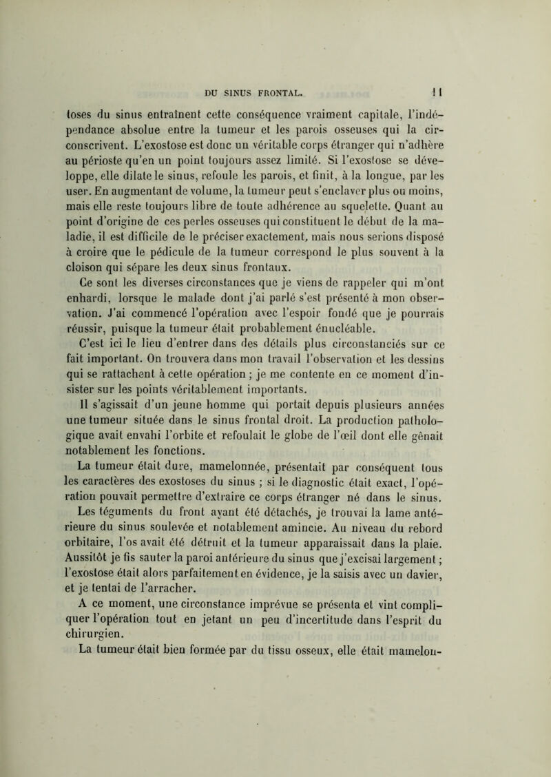 (oses du sinus entraînent cette conséquence vraiment capitale, l’indé- pendance absolue entre la tumeur et les parois osseuses qui la cir- conscrivent. L’exostose est donc un véritable corps étranger qui n’adhère au périoste qu’en un point toujours assez limité. Si l’exosfose se déve- loppe, elle dilate le sinus, refoule les parois, et finit, à la longue, par les user. En augmentant de volume, la tumeur peut s’enclaver plus ou moins, mais elle reste toujours libre de toute adhérence au squelette. Quant au point d’origine de ces perles osseuses qui constituent le début de la ma- ladie, il est difficile de le préciser exactement, mais nous serions disposé à croire que le pédicule de la tumeur correspond le plus souvent à la cloison qui sépare les deux sinus frontaux. Ce sont les diverses circonstances que je viens de rappeler qui m’ont enhardi, lorsque le malade dont j’ai parlé s’est présenté à mon obser- vation. J’ai commencé l’opération avec l’espoir fondé que je pourrais réussir, puisque la tumeur était probablement énucléable. C’est ici le lieu d’entrer dans des détails plus circonstanciés sur ce fait important. On trouvera dans mon travail l’observation et les dessins qui se rattachent à cette opération ; je me contente en ce moment d’in- sister sur les points véritablement importants. 11 s’agissait d’un jeune homme qui portait depuis plusieurs années une tumeur située dans le sinus frontal droit. La production patholo- gique avait envahi l’orbite et refoulait le globe de l’œil dont elle gênait notablement les fonctions. La tumeur était dure, mamelonnée, présentait par conséquent tous les caractères des exostoses du sinus ; si le diagnostic était exact, l’opé- ration pouvait permettre d’extraire ce corps étranger né dans le sinus. Les téguments du front ayant été détachés, je trouvai la lame anté- rieure du sinus soulevée et notablement amincie. Au niveau du rebord orbitaire, l’os avait été détruit et la tumeur apparaissait dans la plaie. Aussitôt je fis sauter la paroi antérieure du sinus que j’excisai largement ; l’exostose était alors parfaitement en évidence, je la saisis avec un davier, et je tentai de l’arracher. A ce moment, une circonstance imprévue se présenta et vint compli- quer l’opération tout en jetant un peu d’incertitude dans l’esprit du chirurgien. La tumeur était bien formée par du tissu osseux, elle était mamelon-