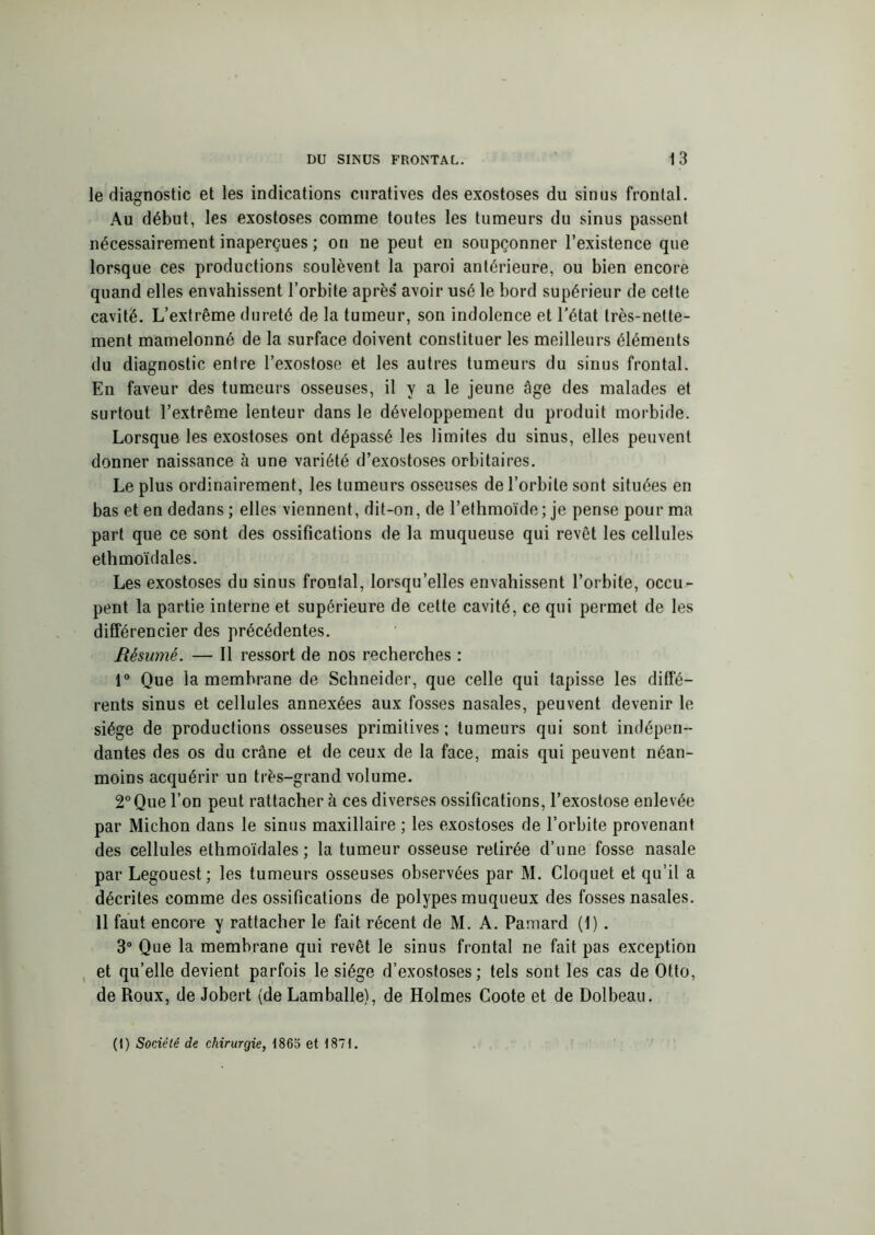 le diagnostic et les indications curatives des exostoses du sinus frontal. Au début, les exostoses comme toutes les tumeurs du sinus passent nécessairement inaperçues ; on ne peut en soupçonner l’existence que lorsque ces productions soulèvent la paroi antérieure, ou bien encore quand elles envahissent l’orbite après avoir usé le bord supérieur de cette cavité. L’extrême dureté de la tumeur, son indolence et l’état très-nette- ment mamelonné de la surface doivent constituer les meilleurs éléments du diagnostic entre l’exostose et les autres tumeurs du sinus frontal. En faveur des tumeurs osseuses, il y a le jeune âge des malades et surtout l’extrême lenteur dans le développement du produit morbide. Lorsque les exostoses ont dépassé les limites du sinus, elles peuvent donner naissance à une variété d’exostoses orbitaires. Le plus ordinairement, les tumeurs osseuses de l’orbite sont situées en bas et en dedans ; elles viennent, dit-on, de l’ethmoïde ; je pense pour ma part que ce sont des ossifications de la muqueuse qui revêt les cellules ethmoïdales. Les exostoses du sinus frontal, lorsqu’elles envahissent l’orbite, occu- pent la partie interne et supérieure de cette cavité, ce qui permet de les différencier des précédentes. Résumé. — Il ressort de nos recherches : 1° Que la membrane de Schneider, que celle qui tapisse les diffé- rents sinus et cellules annexées aux fosses nasales, peuvent devenir le siège de productions osseuses primitives ; tumeurs qui sont indépen- dantes des os du crâne et de ceux de la face, mais qui peuvent néan- moins acquérir un très-grand volume. 2° Que l’on peut rattacher à ces diverses ossifications, l’exostose enlevée par Michon dans le sinus maxillaire ; les exostoses de l’orbite provenant des cellules ethmoïdales; la tumeur osseuse retirée d’une fosse nasale par Legouest; les tumeurs osseuses observées par M. Cloquet et qu’il a décrites comme des ossifications de polypes muqueux des fosses nasales. 11 faut encore y rattacher le fait récent de M. A. Pamard (1). 3° Que la membrane qui revêt le sinus frontal ne fait pas exception et qu’elle devient parfois le siège d’exostoses ; tels sont les cas de Otto, de Roux, de Jobert (de Lamballe), de Holmes Coote et de Dolbeau. (1) Société de chirurgie, 1865 et 1871.
