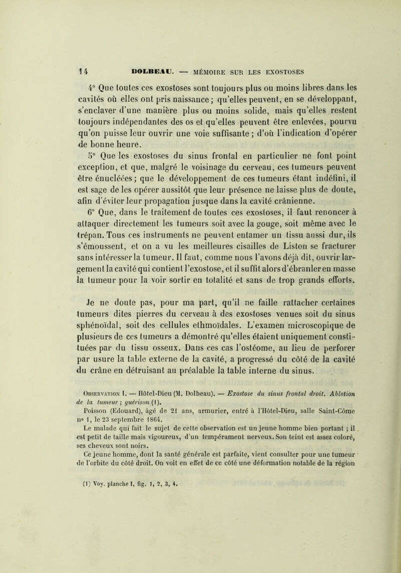 4° Que toutes ces exostoses sont toujours plus ou moins libres dans les cavités où elles ont pris naissance ; qu’elles peuvent, en se développant, s’enclaver d’une manière plus ou moins solide, mais qu’elles restent toujours indépendantes des os et qu’elles peuvent être enlevées, pourvu qu’on puisse leur ouvrir une voie suffisante ; d’où l’indication d’opérer de bonne heure. 5° Que les exostoses du sinus frontal en particulier ne font point exception, et que, malgré le voisinage du cerveau, ces tumeurs peuvent être énucléées; que le développement de ces tumeurs étant indéfini, il est sage de les opérer aussitôt que leur présence ne laisse plus de doute, afin d’éviter leur propagation jusque dans la cavité crânienne. 6° Que, dans le traitement de toutes ces exostoses, il faut renoncer à attaquer directement les tumeurs soit avec la gouge, soit même avec le trépan. Tous ces instruments ne peuvent entamer un tissu aussi dur, ils s’émoussent, et on a vu les meilleures cisailles de Liston se fracturer sans intéresser la tumeur. Il faut, comme nous l’avons déjà dit, ouvrir lar- gement la cavité qui contient l’exostose, et il suffit alors d’ébranler en masse la tumeur pour la voir sortir en totalité et sans de trop grands efforts. Je ne doute pas, pour ma part, qu’il ne faille rattacher certaines tumeurs dites pierres du cerveau à des exostoses venues soit du sinus sphénoïdal, soit des cellules elhmoïdales. L’examen microscopique de plusieurs de ces tumeurs a démontré qu’elles étaient uniquement consti- tuées par du tissu osseux. Dans ces cas l’ostéome, au lieu de perforer par usure la table externe de la cavité, a progressé du côté de la cavité du crâne en détruisant au préalable la table interne du sinus. Observation I. — Hôtel-Dieu (M. Dolbeau). — Exostose du sinus frontal droit. Ablation de la tumeur; guérison (I). Poisson (Edouard), âgé de 21 ans, armurier, entré à l’Hôtel-Dieu, salle Saint-Côme n» I, le 23 septembre 1864. Le malade qui fait le sujet de cette observation est un jeune homme bien portant ; il est petit de taille mais vigoureux, d’un tempérament nerveux. Son teint est assez coloré, ses cheveux sont noirs. Ce jeune homme, dont la santé générale est parfaite, vient consulter pour une tumeur de l’orbite du côté droit. On voit en effet de ce côté une déformation notable de la région