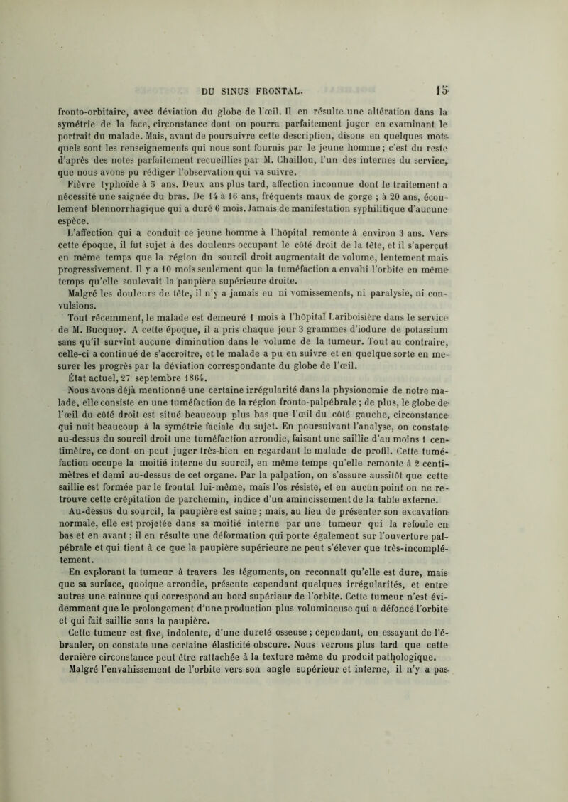 fronto-orbitaire, avec déviation du globe de l’œil. Il en résulte une altération dans la symétrie de la face, circonstance dont on pourra parfaitement juger en examinant le portrait du malade. Mais, avant de poursuivre cette description, disons en quelques mots quels sont les renseignements qui nous sont fournis par le jeune homme; c’est du reste d’après des notes parfaitement recueillies par M. Chaillou, l’un des internes du service,, que nous avons pu rédiger l’observation qui va suivre. Fièvre typhoïde à 5 ans. Deux ans plus tard, affection inconnue dont le traitement a nécessité une saignée du bras. De 14 à 16 ans, fréquents maux de gorge ; à 20 ans, écou- lement blennorrhagique qui a duré 6 mois. Jamais de manifestation syphilitique d’aucune espèce. L’affection qui a conduit ce jeune homme à l’hôpital remonte à environ 3 ans. Vers cette époque, il fut sujet à des douleurs occupant le côté droit de la tète, et il s’aperçut en même temps que la région du sourcil droit augmentait de volume, lentement mais progressivement. Il y a 10 mois seulement que la tuméfaction a envahi l’orbite en même temps qu’elle soulevait la paupière supérieure droite. Malgré les douleurs de tête, il n’y a jamais eu ni vomissements, ni paralysie, ni con- vulsions. Tout récemment, le malade est demeuré 1 mois à l’hôpital Lariboisière dans le service de M. Bucquoy. A cette époque, il a pris chaque jour 3 grammes d’iodure de potassium sans qu’il survînt aucune diminution dans le volume de la tumeur. Tout au contraire, celle-ci a continué de s’accroître, et le malade a pu en suivre et en quelque sorte en me- surer les progrès par la déviation correspondante du globe de l’œil. État actuel, 27 septembre 1864. Nous avons déjà mentionné une certaine irrégularité dans la physionomie de notre ma- lade, elle consiste en une tuméfaction de la région fronto-palpébrale ; de plus, le globe de- l’œil du côté droit est situé beaucoup plus bas que l’œil du côté gauche, circonstance qui nuit beaucoup à la symétrie faciale du sujet. En poursuivant l’analyse, on constate au-dessus du sourcil droit une tuméfaction arrondie, faisant une saillie d’au moins 1 cen- timètre, ce dont on peut juger très-bien en regardant le malade de profil. Cette tumé- faction occupe la moitié interne du sourcil, en même temps qu’elle remonte à 2 centi- mètres et demi au-dessus de cet organe. Par la palpation, on s’assure aussitôt que cette saillie est formée parle frontal lui-même, mais l’os résiste, et en aucun point on ne re- trouve cette crépitation de parchemin, indice d’un amincissement de la table externe. Au-dessus du sourcil, la paupière est saine; mais, au lieu de présenter son excavation normale, elle est projetée dans sa moitié interne par une tumeur qui la refoule en bas et en avant ; il en résulte une déformation qui porte également sur l’ouverture pal- pébrale et qui tient à ce que la paupière supérieure ne peut s’élever que très-incomplé- tement. En explorant la tumeur à travers les téguments, on reconnaît qu’elle est dure, mais que sa surface, quoique arrondie, présente cependant quelques irrégularités, et entre autres une rainure qui correspond au bord supérieur de l’orbite. Cette tumeur n’est évi- demment que le prolongement d’une production plus volumineuse qui a défoncé l’orbite et qui fait saillie sous la paupière. Cette tumeur est fixe, indolente, d’une dureté osseuse ; cependant, en essayant de l’é- branler, on constate une certaine élasticité obscure. Nous verrons plus tard que cette dernière circonstance peut être rattachée à la texture même du produit pathologique. Malgré l’envahissement de l’orbite vers son angle supérieur et interne, il n’y a pas