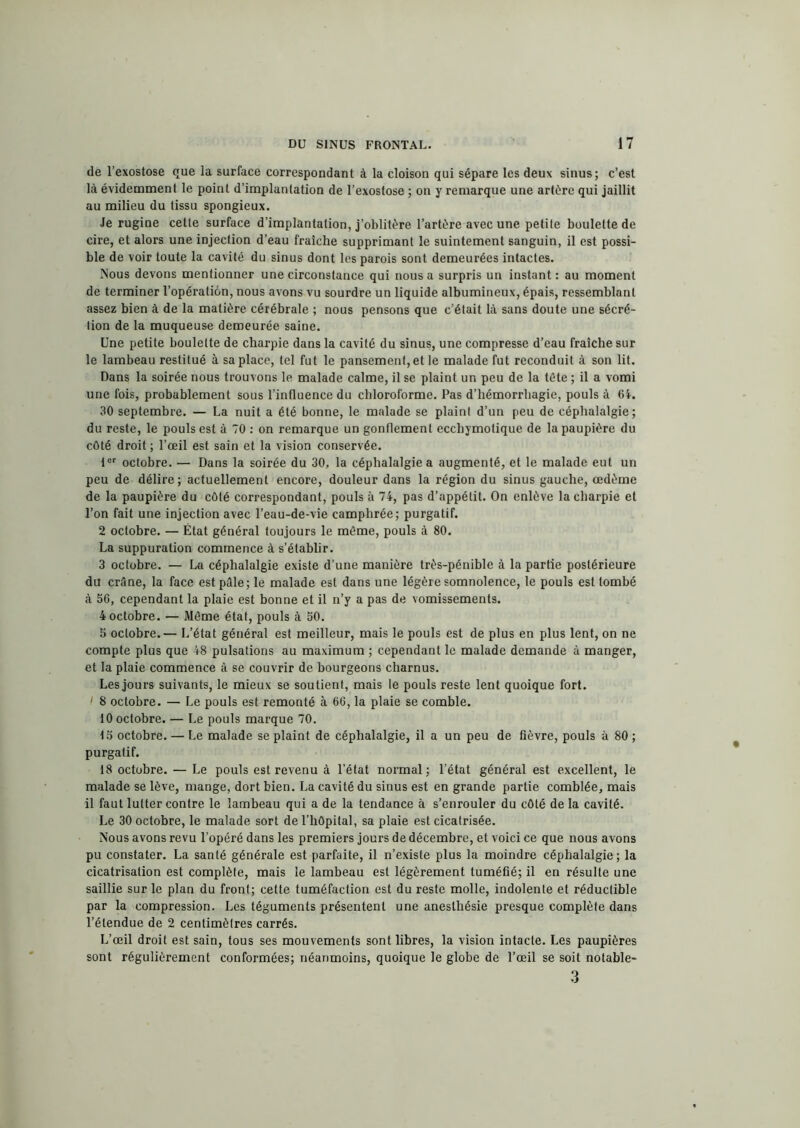 de l’exostose que la surface correspondant à la cloison qui sépare les deux sinus; c’est là évidemment le point d’implantation de l’exostose ; on y remarque une artère qui jaillit au milieu du tissu spongieux. Je rugine cette surface d’implantation, j’oblitère l’artère avec une petite boulette de cire, et alors une injection d’eau fraîche supprimant le suintement sanguin, il est possi- ble de voir toute la cavité du sinus dont les parois sont demeurées intactes. Nous devons mentionner une circonstance qui nous a surpris un instant: au moment de terminer l’opération, nous avons vu sourdre un liquide albumineux, épais, ressemblant assez bien à de la matière cérébrale ; nous pensons que c’était là sans doute une sécré- tion de la muqueuse demeurée saine. Une petite boulette de charpie dans la cavité du sinus, une compresse d’eau fraîche sur le lambeau restitué à sa place, tel fut le pansement, et le malade fut reconduit à son lit. Dans la soirée nous trouvons le malade calme, il se plaint un peu de la tête ; il a vomi une fois, probablement sous l’influence du chloroforme. Pas d’hémorrhagie, pouls à 64. 30 septembre. — La nuit a été bonne, le malade se plaint d’un peu de céphalalgie; du reste, le pouls est à 70 : on remarque un gonflement ecchymolique de la paupière du côté droit ; l’œil est sain et la vision conservée. tcr octobre. — Dans la soirée du 30, la céphalalgie a augmenté, et le malade eut un peu de délire; actuellement encore, douleur dans la région du sinus gauche, œdème de la paupière du côté correspondant, pouls à 74, pas d’appétit. On enlève la charpie et l’on fait une injection avec l’eau-de-vie camphrée; purgatif. 2 octobre. — État général toujours le même, pouls à 80. La suppuration commence à s’établir. 3 octobre. — La céphalalgie existe d’une manière très-pénible à la partie postérieure du crâne, la face est pâle; le malade est dans une légère somnolence, le pouls est tombé à 56, cependant la plaie est bonne et il n’y a pas de vomissements. 4 octobre. — Même état, pouls à 50. 5 octobre.— L’état général est meilleur, mais le pouls est de plus en plus lent, on ne compte plus que 48 pulsations au maximum ; cependant le malade demande à manger, et la plaie commence à se couvrir de bourgeons charnus. Les jours suivants, le mieux se soutient, mais le pouls reste lent quoique fort. l 8 octobre. — Le pouls est remonté à 66, la plaie se comble. 10 octobre. — Le pouls marque 70. 15 octobre. — Le malade se plaint de céphalalgie, il a un peu de fièvre, pouls à 80 ; purgatif. 18 octobre. — Le pouls est revenu à l’état normal; l’état général est excellent, le malade se lève, mange, dort bien. La cavité du sinus est en grande partie comblée, mais il faut lutter contre le lambeau qui a de la tendance à s’enrouler du côté de la cavité. Le 30 octobre, le malade sort de l’hôpital, sa plaie est cicatrisée. Nous avons revu l’opéré dans les premiers jours de décembre, et voici ce que nous avons pu constater. La santé générale est parfaite, il n’existe plus la moindre céphalalgie; la cicatrisation est complète, mais le lambeau est légèrement tuméfié; il en résulte une saillie sur le plan du front; celte tuméfaction est du reste molle, indolente et réductible par la compression. Les téguments présentent une anesthésie presque complète dans l’étendue de 2 centimètres carrés. L’œil droit est sain, tous ses mouvements sont libres, la vision intacte. Les paupières sont régulièrement conformées; néanmoins, quoique le globe de l’œil se soit notable- 3