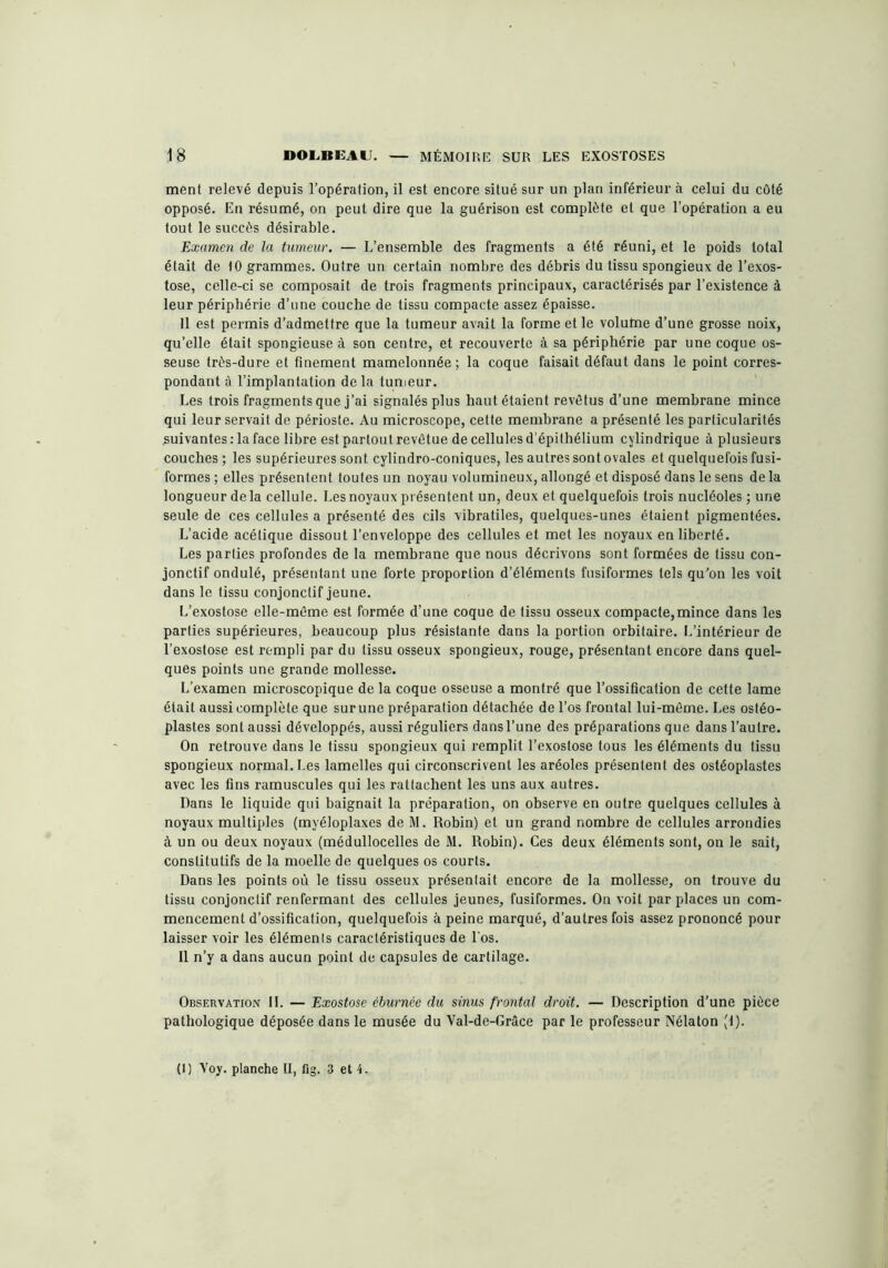 ment relevé depuis l’opération, il est encore situé sur un plan inférieur à celui du côté opposé. En résumé, on peut dire que la guérison est complète et que l’opération a eu tout le succès désirable. Examen de la tumeur. — L’ensemble des fragments a été réuni, et le poids total était de 10 grammes. Outre un certain nombre des débris du tissu spongieux de l’exos- tose, celle-ci se composait de trois fragments principaux, caractérisés par l’existence à leur périphérie d’une couche de tissu compacte assez épaisse. Il est permis d’admettre que la tumeur avait la forme et le volume d’une grosse noix, qu’elle était spongieuse à son centre, et recouverte à sa périphérie par une coque os- seuse très-dure et finement mamelonnée; la coque faisait défaut dans le point corres- pondant à l’implantation delà tumeur. Les trois fragments que j’ai signalés plus haut étaient revêtus d’une membrane mince qui leur servait de périoste. Au microscope, cette membrane a présenté les particularités suivantes: la face libre est partout revêtue de cellules d’épithélium cylindrique à plusieurs couches ; les supérieures sont cylindro-coniques, les autres sont ovales et quelquefois fusi- formes ; elles présentent toutes un noyau volumineux, allongé et disposé dans le sens de la longueur de la cellule. Les noyaux présentent un, deux et quelquefois trois nucléoles ; une seule de ces cellules a présenté des cils vibratiles, quelques-unes étaient pigmentées. L’acide acétique dissout l’enveloppe des cellules et met les noyaux en liberté. Les parties profondes de la membrane que nous décrivons sont formées de tissu con- jonctif ondulé, présentant une forte proportion d’éléments fusiformes tels qu’on les voit dans le tissu conjonctif jeune. L’exostose elle-même est formée d’une coque de tissu osseux compacte,mince dans les parties supérieures, beaucoup plus résistante dans la portion orbitaire. L’intérieur de l’exostose est rempli par du tissu osseux spongieux, rouge, présentant encore dans quel- ques points une grande mollesse. L’examen microscopique de la coque osseuse a montré que l’ossification de cette lame était aussi complète que sur une préparation détachée de l’os frontal lui-même. Les ostéo- plastes sont aussi développés, aussi réguliers dans l’une des préparations que dans l’autre. On retrouve dans le tissu spongieux qui remplit l’exostose tous les éléments du tissu spongieux normal. Les lamelles qui circonscrivent les aréoles présentent des ostéoplastes avec les fins ramuscules qui les rattachent les uns aux autres. Dans le liquide qui baignait la préparation, on observe en outre quelques cellules à noyaux multiples (myéloplaxes de M. Robin) et un grand nombre de cellules arrondies à un ou deux noyaux (médullocelles de M. Robin). Ces deux éléments sont, on le sait, constitutifs de la moelle de quelques os courts. Dans les points où le tissu osseux présentait encore de la mollesse, on trouve du tissu conjonctif renfermant des cellules jeunes, fusiformes. On voit par places un com- mencement d’ossification, quelquefois à peine marqué, d’autres fois assez prononcé pour laisser voir les éléments caractéristiques de Los. Il n’y a dans aucun point de capsules de cartilage. Observation IL — Exostose éburnée du sinus frontal droit. — Description d’une pièce pathologique déposée dans le musée du Val-de-Grâce par le professeur Nélaton (1).