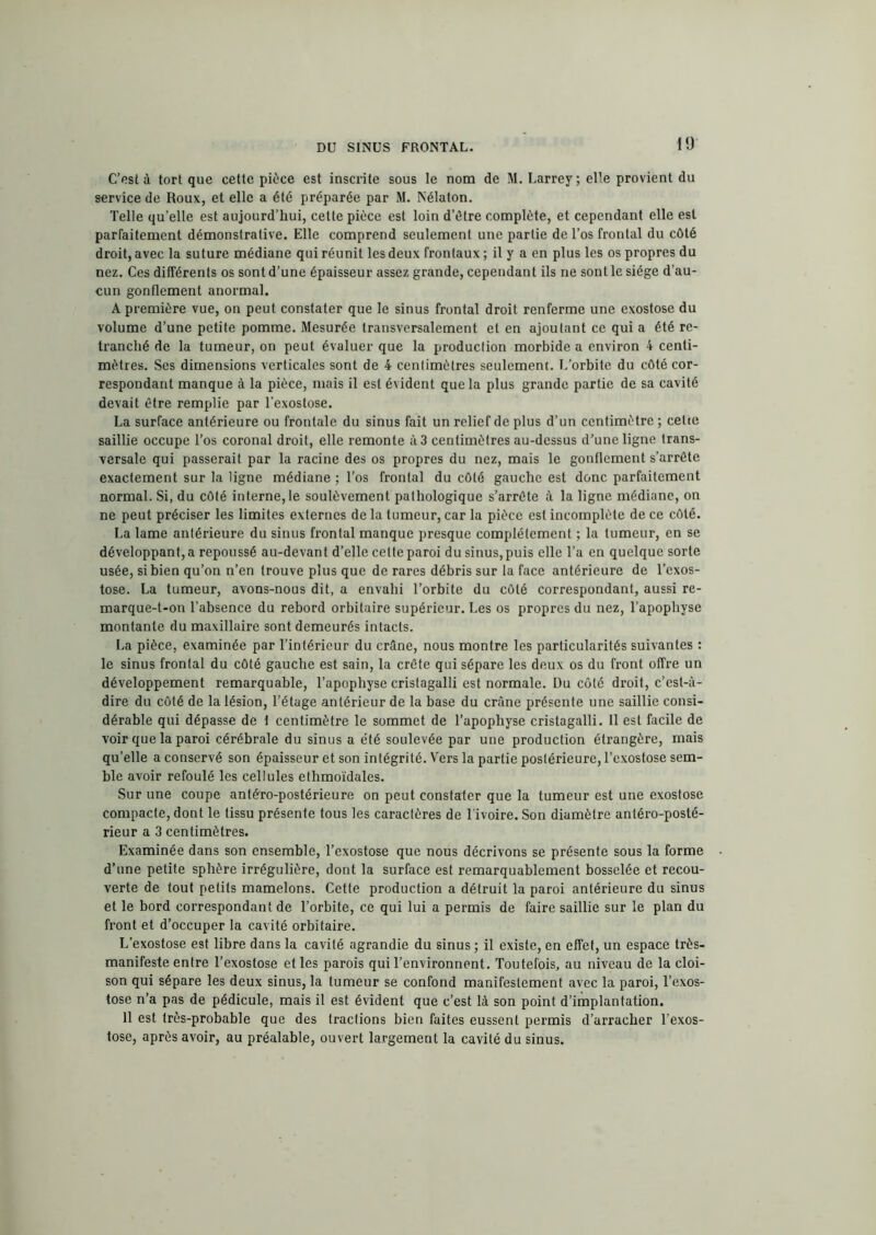 C’esi à tort que cette pièce est inscrite sous le nom de M. Larrey; elle provient du service de Roux, et elle a été préparée par M. Nélaton. Telle qu’elle est aujourd’hui, cette pièce est loin d’être complète, et cependant elle est parfaitement démonstrative. Elle comprend seulement une partie de l’os frontal du côté droit, avec la suture médiane qui réunit les deux frontaux ; il y a en plus les os propres du nez. Ces différents os sont d’une épaisseur assez grande, cependant ils ne sont le siège d’au- cun gonflement anormal. A première vue, on peut constater que le sinus frontal droit renferme une exostose du volume d’une petite pomme. Mesurée transversalement et en ajoutant ce qui a été re- tranché de la tumeur, on peut évaluer que la production morbide a environ 4 centi- mètres. Ses dimensions verticales sont de 4 centimètres seulement. L’orbite du côté cor- respondant manque à la pièce, mais il est é\ident que la plus grande partie de sa cavité devait être remplie par l'exostose. La surface antérieure ou frontale du sinus fait un relief de plus d’un centimètre ; celte saillie occupe l’os coronal droit, elle remonte à 3 centimètres au-dessus d’une ligne trans- versale qui passerait par la racine des os propres du nez, mais le gonflement s’arrête exactement sur la ligne médiane ; l’os frontal du côté gauche est donc parfaitement normal. Si, du côté interne, le soulèvement pathologique s’arrête à la ligne médiane, on ne peut préciser les limites externes de la tumeur, car la pièce est incomplète de ce côté. La lame antérieure du sinus frontal manque presque complètement ; la tumeur, en se développant,a repoussé au-devant d’elle celte paroi du sinus,puis elle l’a en quelque sorte usée, si bien qu’on n’en trouve plus que de rares débris sur la face antérieure de l’exos- tose. La tumeur, avons-nous dit, a envahi l’orbite du côté correspondant, aussi re- marque-t-on l’absence du rebord orbitaire supérieur. Les os propres du nez, l’apophyse montante du maxillaire sont demeurés intacts. La pièce, examinée par l’intérieur du crâne, nous montre les particularités suivantes : le sinus frontal du côté gauche est sain, la crête qui sépare les deux os du front offre un développement remarquable, l’apophyse crislagalli est normale. Du côté droit, c’est-à- dire du côté de la lésion, l’étage antérieur de la base du crâne présente une saillie consi- dérable qui dépasse de t centimètre le sommet de l’apophyse cristagalli. 11 est facile de voir que la paroi cérébrale du sinus a été soulevée par une production étrangère, mais qu’elle a conservé son épaisseur et son intégrité. Vers la partie postérieure, l’exostose sem- ble avoir refoulé les cellules ethmoïdales. Sur une coupe antéro-postérieure on peut constater que la tumeur est une exostose compacte, dont le tissu présente tous les caractères de l'ivoire. Son diamètre antéro-posté- rieur a 3 centimètres. Examinée dans son ensemble, l’exostose que nous décrivons se présente sous la forme d’une petite sphère irrégulière, dont la surface est remarquablement bosselée et recou- verte de tout petits mamelons. Cette production a détruit la paroi antérieure du sinus et le bord correspondant de l’orbite, ce qui lui a permis de faire saillie sur le plan du front et d’occuper la cavité orbitaire. L’exostose est libre dans la cavité agrandie du sinus; il existe, en effet, un espace très- manifeste entre l’exostose et les parois qui l’environnent. Toutefois, au niveau de la cloi- son qui sépare les deux sinus, la tumeur se confond manifestement avec la paroi, l’exos- tose n’a pas de pédicule, mais il est évident que c’est là son point d’implantation. 11 est très-probable que des tractions bien faites eussent permis d’arracher l’exos- tose, après avoir, au préalable, ouvert largement la cavité du sinus.