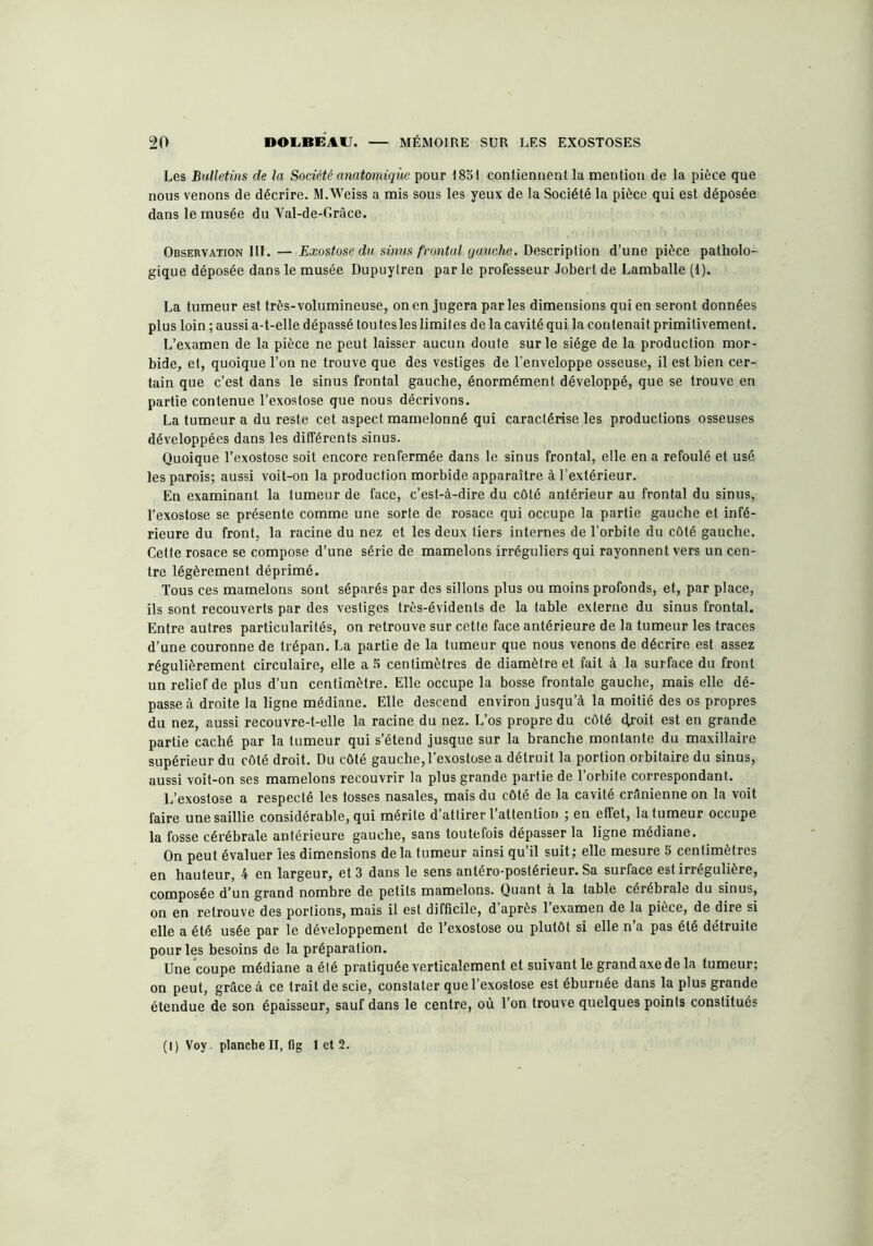 Les Bulletins de la Société anatomique pour 1851 contiennent la mention de la pièce que nous venons de décrire. M.Weiss a mis sous les yeux de la Société la pièce qui est déposée dans le musée du Val-de-Grâce. Observation 111. — Exostose du sinus frontal qauche. Description d’une pièce patholo- gique déposée dans le musée Dupuylren par le professeur Jobert de Lamballe (1). La tumeur est très-volumineuse, on en jugera par les dimensions qui en seront données plus loin ; aussi a-t-elle dépassé tou tes les limites de la cavité qui la contenait primitivement. L’examen de la pièce ne peut laisser aucun doute sur le siège de la production mor- bide, et, quoique l’on ne trouve que des vestiges de l’enveloppe osseuse, il est bien cer- tain que c’est dans le sinus frontal gauche, énormément développé, que se trouve en partie contenue l’exostose que nous décrivons. La tumeur a du reste cet aspect mamelonné qui caractérise les productions osseuses développées dans les différents sinus. Quoique l’exostose soit encore renfermée dans le sinus frontal, elle en a refoulé et usé les parois; aussi voit-on la production morbide apparaître à l’extérieur. En examinant la tumeur de face, c’est-à-dire du côté antérieur au frontal du sinus, l’exostose se présente comme une sorte de rosace qui occupe la partie gauche et infé- rieure du front, la racine du nez et les deux tiers internes de l’orbite du côté gauche. Cette rosace se compose d’une série de mamelons irréguliers qui rayonnent vers un cen- tre légèrement déprimé. Tous ces mamelons sont séparés par des sillons plus ou moins profonds, et, par place, ils sont recouverts par des vestiges très-évidents de la table externe du sinus frontal. Entre autres particularités, on retrouve sur cette face antérieure de la tumeur les traces d’une couronne de trépan. La partie de la tumeur que nous venons de décrire est assez régulièrement circulaire, elle a 5 centimètres de diamètre et fait à la surface du front un relief de plus d’un centimètre. Elle occupe la bosse frontale gauche, mais elle dé- passe à droite la ligne médiane. Elle descend environ jusqu’à la moitié des os propres du nez, aussi recouvre-t-elle la racine du nez. L’os propre du côté étroit est en grande partie caché par la tumeur qui s’étend jusque sur la branche montante du maxillaire supérieur du côté droit. Du côté gauche, l’exostose a détruit la portion orbitaire du sinus, aussi voit-on ses mamelons recouvrir la plus grande partie de l’orbite correspondant. L’exostose a respecté les fosses nasales, mais du côté de la cavité crânienne on la voit faire une saillie considérable, qui mérite d attirer l attention ; en effet, la tumeur occupe la fosse cérébrale antérieure gauche, sans toutefois dépasser la ligne médiane. On peut évaluer 'les dimensions delà tumeur ainsi qu’il suit; elle mesure 5 centimètres en hauteur, 4 en largeur, et 3 dans le sens antéro-postérieur. Sa surface est irrégulière, composée d’un grand nombre de petits mamelons. Quant à la table cérébrale du sinus, on en retrouve des portions, mais il est difficile, d après 1 examen de la pièce, de dire si elle a été usée par le développement de l’exostose ou plutôt si elle n’a pas été détruite pour les besoins de la préparation. Une coupe médiane a été pratiquée verticalement et suivant le grand axe de la tumeur; on peut, grâce à ce trait de scie, constater que l’exostose est éburnée dans la plus grande étendue de son épaisseur, sauf dans le centre, où l’on trouve quelques points constitués