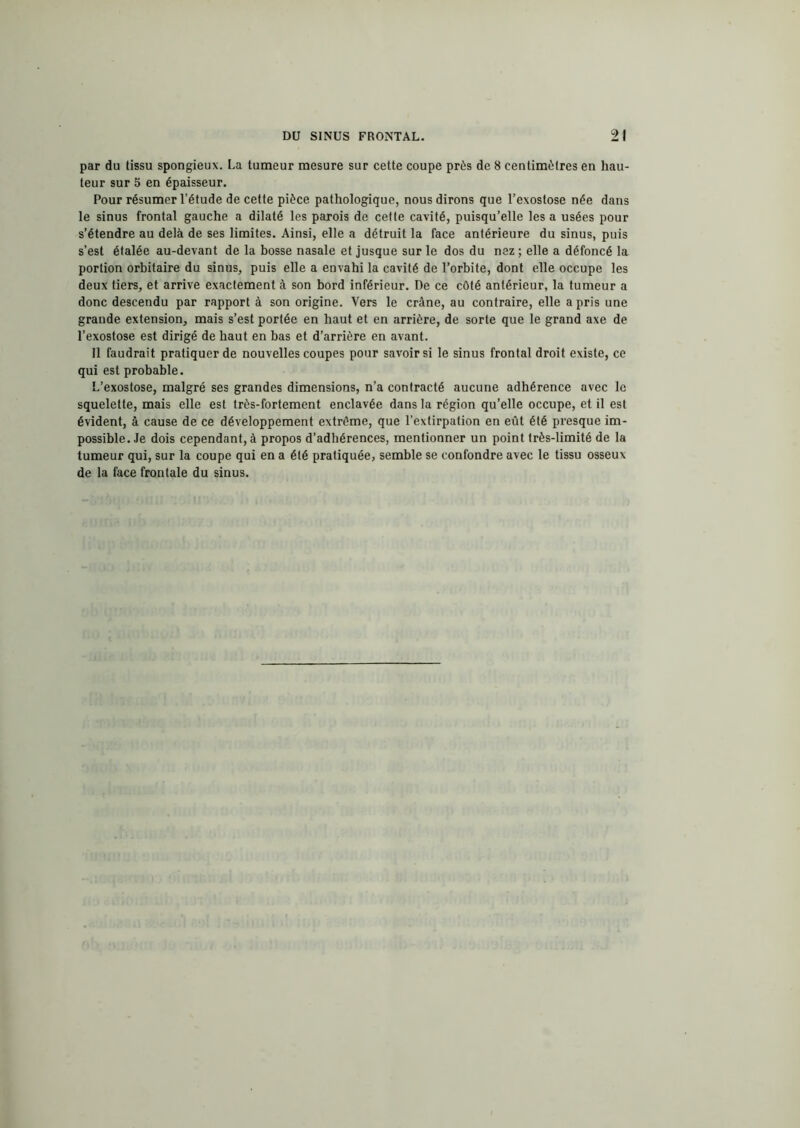 par du tissu spongieux. La tumeur mesure sur cette coupe près de 8 centimètres en hau- teur sur 5 en épaisseur. Pour résumer l’étude de cette pièce pathologique, nous dirons que l’exostose née dans le sinus frontal gauche a dilaté les parois de cette cavité, puisqu’elle lésa usées pour s’étendre au delà de ses limites. Ainsi, elle a détruit la face antérieure du sinus, puis s’est étalée au-devant de la bosse nasale et jusque sur le dos du nez; elle a défoncé la portion orbitaire du sinus, puis elle a envahi la cavité de l’orbite, dont elle occupe les deux tiers, et arrive exactement à son bord inférieur. De ce côté antérieur, la tumeur a donc descendu par rapport à son origine. Vers le crâne, au contraire, elle a pris une grande extension, mais s’est portée en haut et en arrière, de sorte que le grand axe de l’exostose est dirigé de haut en bas et d’arrière en avant. Il faudrait pratiquer de nouvelles coupes pour savoir si le sinus frontal droit existe, ce qui est probable. L’exostose, malgré ses grandes dimensions, n’a contracté aucune adhérence avec le squelette, mais elle est très-fortement enclavée dans la région qu’elle occupe, et il est évident, à cause de ce développement extrême, que l’extirpation en eût été presque im- possible. Je dois cependant, à propos d’adhérences, mentionner un point très-limité de la tumeur qui, sur la coupe qui en a été pratiquée, semble se confondre avec le tissu osseux de la face frontale du sinus.