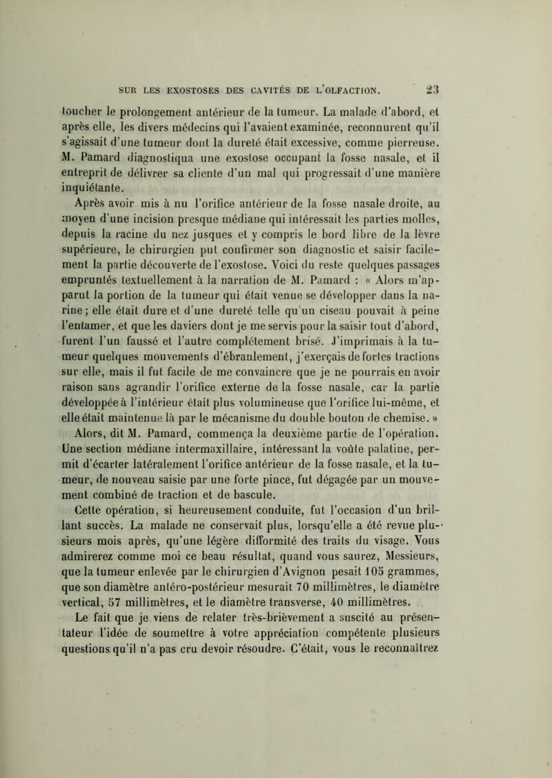 SUR LES EXOSTOSES DES CAVITÉS DE L’OLFACTION. 2‘i loucher le prolongement antérieur de la tumeur. La malade d’abord, et après elle, les divers médecins qui l’avaient examinée, reconnurent qu’il s’agissait d’une tumeur dont la dureté était excessive, comme pierreuse. M. Pamard diagnostiqua une exostose occupant la fosse nasale, et il entreprit de délivrer sa cliente d’un mal qui progressait d’une manière inquiétante. Après avoir mis à nu l’orifice antérieur de la fosse nasale droite, au moyen d’une incision presque médiane qui intéressait les parties molles, depuis la racine du nez jusques et y compris le bord libre de la lèvre supérieure, le chirurgien put confirmer son diagnostic et saisir facile- ment la partie découverte de l’exostose. Voici du reste quelques passages empruntés textuellement à la narration de M. Pamard : « Alors m’ap- parut la portion de la tumeur qui était venue se développer dans la na- rine ; elle était dure et d’une dureté telle qu un ciseau pouvait à peine l’entamer, et que les daviers dont je me servis pour la saisir tout d’abord, furent l’un faussé et l’autre complètement brisé. J’imprimais à la tu- meur quelques mouvements d’ébranlement, j’exerçais de fortes tractions sur elle, mais il fut facile de me convaincre que je ne pourrais en avoir raison sans agrandir l’orifice externe de la fosse nasale, car la partie développée à l’intérieur était plus volumineuse que l’orifice lui-même, et elle était maintenue là par le mécanisme du double bouton de chemise. » Alors, dit M. Pamard, commença la deuxième partie de l’opération. Une section médiane intermaxillaire, intéressant la voûte palatine, per- mit d’écarter latéralement l’orifice antérieur de la fosse nasale, et la tu- meur, de nouveau saisie par une forte pince, fut dégagée par un mouve- ment combiné de traction et de bascule. Cette opération, si heureusement conduite, fut l’occasion d’un bril- lant succès. La malade ne conservait plus, lorsqu’elle a été revue plu- sieurs mois après, qu’une légère difformité des traits du visage. Vous admirerez comme moi ce beau résultat, quand vous saurez, Messieurs, que la tumeur enlevée par le chirurgien d’Avignon pesait 105 grammes, que son diamètre antéro-postérieur mesurait 70 millimètres, le diamètre vertical, 57 millimètres, et le diamètre transverse, 40 millimètres. Le fait que je viens de relater très-brièvement a suscité au présen- tateur l’idée de soumettre à votre appréciation compétente plusieurs questions qu’il n’a pas cru devoir résoudre. C’était, vous le reconnaîtrez