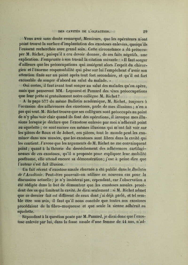 Vous avez sans doute remarqué, Messieurs, que les opérateurs n’ont point trouvé la surface d’implantation des exostoses enlevées, quoiqu’ils l’eussent recherchée avec grand soin. Cette circonstance a dû préoccu- per M. Richet, puisqu’il a cru devoir donner, de ces faits négatifs, une explication. J'emprunte à son travail la citation suivante: «11 faut songer d’ailleurs que les préoccupations qui assiègent alors l’esprit du chirur- gien et l’énorme responsabilité qui pèse sur lui l’empêchent d’avoir son attention fixée sur un point après tout fort secondaire, et qu’il est fort excusable de songer d’abord au salut du malade. » Oui certes, il faut avant tout songer au salut des malades qu’on opère, mais que penseront MM. Legouestet Pamard des vives préoccupations que leur prête si gratuitement notre collègue M. Richet? A la page 577 du même Bulletin académique, M. Richet, toujours à l’occasion des adhérences des exostoses, parle de mes illusions ; n’en a pas qui veut. M. Richet trouve que ses collègues sont préoccupés au point de n’y plus voir clair quand ils font des opérations, il invoque mes illu- sions lorsque je déclare que l’exostose enlevée par moi n’adhérait point au squelette ; ce sont encore ces mêmes illusions qui m’ont fait voir sur les pièces de Roux et de Jobert, ces pièces, tout le monde peut les exa- miner dans nos musées, que les exostoses sont libres dans la cavité qui les contient. J’avoue que les arguments deM. Richet ne me convainquent point ; quant à la théorie du dessèchement des adhérences cartilagi- neuses de ces exostoses, qu’il a proposée pour expliquer leur mobilité posthume, elle attend encore sa démonstration; j’ose à peine dire que l’auteur s’est fait illusion. Un fait récent d’exostose nasale éburnée a été publié dans le Bulletin de T Académie. Peut-être pourrait-on utiliser ce nouveau cas pour la discussion actuelle; je n’y insisterai pas, cependant, car l’observation a été rédigée dans le but de démontrer que les exostoses nasales procè- dent des os qui limitent la cavité. Je dirai seulement : si M. Richet admet que ce dernier fait est différent de ceux dont j’ai déjà parlé, et tel sem- ble être son avis, il faut qu’il nous concède que toutes nos exostoses procédaient de la fîbro-muqueuse et que seule la sienne adhérait au squelette. Répondant à la question posée par M. Pamard, je dirai donc que l’exos- tose enlevée par lui, dans la fosse nasale d’une femme de 44 ans, n’ad-