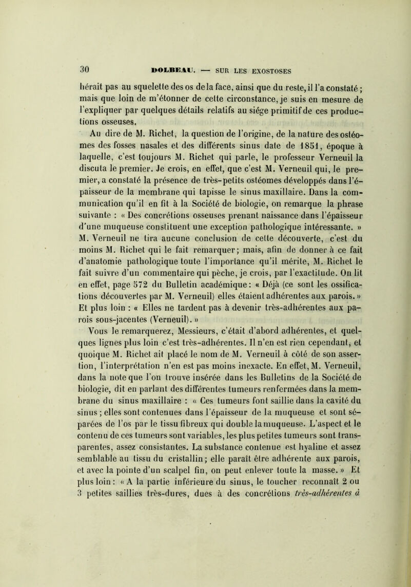 hérait pas au squelette des os de la face, ainsi que du reste, il l’a constaté ; mais que loin de m’étonner de cette circonstance, je suis en mesure de l’expliquer par quelques détails relatifs au siège primitif de ces produc- tions osseuses. Au dire de M. Richet, la question de l’origine, de la nature desostéo- mes des fosses nasales et des différents sinus date de 1851, époque à laquelle, c’est toujours M. Richet qui parle, le professeur Verneuil la discuta le premier. Je crois, en effet, que c’est M. Verneuil qui, le pre- mier, a constaté la présence de très-petits ostéomes développés dans l’é- paisseur de la membrane qui tapisse le sinus maxillaire. Dans la com- munication qu’il en fit à la Société de biologie, on remarque la phrase suivante : « Des concrétions osseuses prenant naissance dans l’épaisseur d’une muqueuse constituent une exception pathologique intéressante. » M. Verneuil ne tira aucune conclusion de cette découverte, c’est du moins M. Richet qui le fait remarquer; mais, afin de donner à ce fait d’anatomie pathologique toute l’importance qu’il mérite, M. Richet le fait suivre d’un commentaire qui pèche, je crois, par l’exactitude. On lit en effet, page 572 du Rulletin académique: « Déjà (ce sont les ossifica- tions découvertes par M. Verneuil) elles étaient adhérentes aux parois.» Et plus loin : « Elles ne tardent pas à devenir très-adhérentes aux pa- rois sous-jacentes (Verneuil). » Vous le remarquerez, Messieurs, c’était d’abord adhérentes, et quel- ques lignes plus loin c’est très-adhérentes. Il n’en est rien cependant, et quoique M. Richet ait placé le nom de M. Verneuil à côté de son asser- tion, l’interprétation n’en est pas moins inexacte. En effet, M. Verneuil, dans la note que l’on trouve insérée dans les Bulletins de la Société de biologie, dit en parlant des différentes tumeurs renfermées dans la mem- brane du sinus maxillaire : « Ces tumeurs font saillie dans la cavité du sinus ; elles sont contenues dans l’épaisseur de la muqueuse et sont sé- parées de l’os par le tissu fibreux qui double la muqueuse. L’aspect et le contenu de ces tumeurs sont variables, les plus petites tumeurs sont trans- parentes, assez consistantes. La substance contenue est hyaline et assez semblable au tissu du cristallin; elle paraît être adhérente aux parois, et avec la pointe d’un scalpel fin, on peut enlever toute la masse. » Et plus loin : «A la partie inférieure du sinus, le toucher reconnaît 2 ou 3 petites saillies très-dures, dues à des concrétions très-adhérentes à