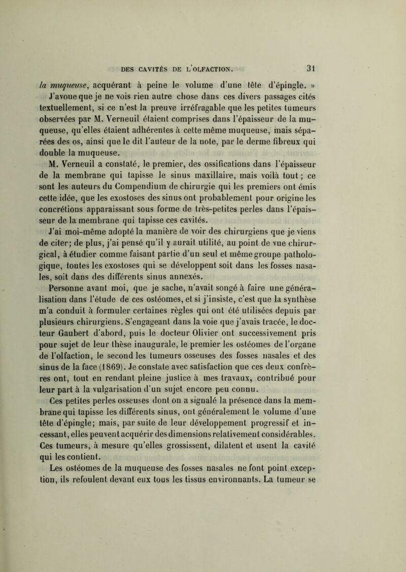 la muqueuse, acquérant à peine le volume d’une tête d’épingle. » J’avoue que je ne vois rien autre chose dans ces divers passages cités textuellement, si ce n’est la preuve irréfragable que les petites tumeurs observées par M. Verneuil étaient comprises dans l’épaisseur de la mu- queuse, qu’elles étaient adhérentes à cette même muqueuse, mais sépa- rées des os, ainsi que le dit l’auteur de la note, par le derme fibreux qui double la muqueuse. M. Verneuil a constaté, le premier, des ossifications dans l’épaisseur de la membrane qui tapisse le sinus maxillaire, mais voilà tout ; ce sont les auteurs du Compendium de chirurgie qui les premiers ont émis cette idée, que les exostoses des sinus ont probablement pour origine les concrétions apparaissant sous forme de très-petites perles dans l’épais- seur de la membrane qui tapisse ces cavités. J’ai moi-même adopté la manière de voir des chirurgiens que je viens de citer; de plus, j’ai pensé qu’il y aurait utilité, au point de vue chirur- gical, à étudier comme faisant partie d’un seul et même groupe patholo- gique, toutes les exostoses qui se développent soit dans les fosses nasa- les, soit dans des différents sinus annexés. Personne avant moi, que je sache, n’avait songé à faire une généra- lisation dans l’étude de ces ostéomes, et si j’insiste, c’est que la synthèse m’a conduit à formuler certaines règles qui ont été utilisées depuis par plusieurs chirurgiens. S’engageant dans la voie que j’avais tracée, le doc- teur Gaubert d’abord, puis le docteur Olivier ont successivement pris pour sujet de leur thèse inaugurale, le premier les ostéomes de l’organe de l’olfaction, le second les tumeurs osseuses des fosses nasales et des sinus de la face (1869). Je constate avec satisfaction que ces deux confrè- res ont, tout en rendant pleine justice à mes travaux, contribué pour leur part à la vulgarisation d’un sujet encore peu connu. Ces petites perles osseuses dont on a signalé la présence dans la mem- brane qui tapisse les différents sinus, ont généralement le volume d’une tête d’épingle; mais, par suite de leur développement progressif et in- cessant, elles peuvent acquérir des dimensions relativement considérables. Ces tumeurs, à mesure qu’elles grossissent, dilatent et usent la cavité qui les contient. Les ostéomes de la muqueuse des fosses nasales ne font point excep- tion, ils refoulent devant eux tous les tissus environnants. La tumeur se