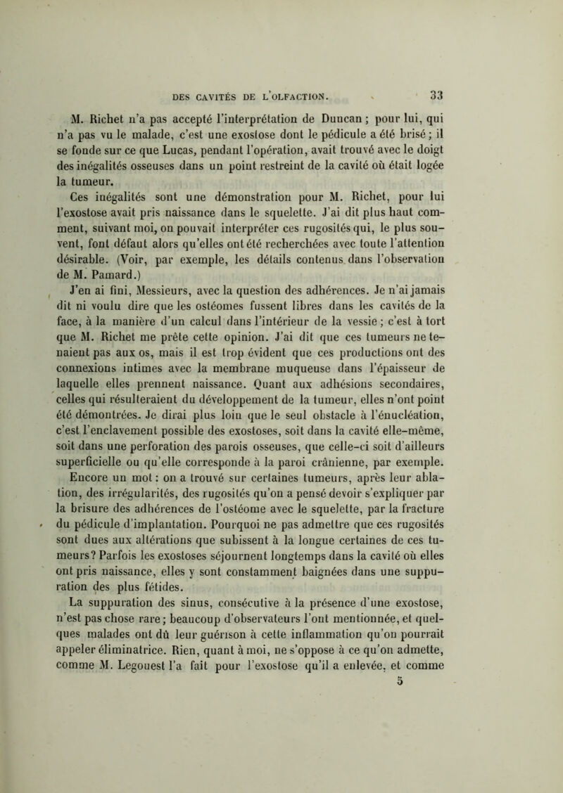 Al. Richet n’a pas accepté l’interprétation de Duncan ; pour lui, qui n’a pas vu le malade, c’est une exostose dont le pédicule a été brisé ; il se fonde sur ce que Lucas, pendant l’opération, avait trouvé avec le doigt des inégalités osseuses dans un point restreint de la cavité où était logée la tumeur. Ces inégalités sont une démonstration pour M. Richet, pour lui l’exostose avait pris naissance dans le squelette. J’ai dit plus haut com- ment, suivant moi, on pouvait interpréter ces rugosités qui, le plus sou- vent, font défaut alors qu’elles ont été recherchées avec toute l’attention désirable. (Voir, par exemple, les détails contenus dans l’observation de M. Pamard.) J’en ai fini, Messieurs, avec la question des adhérences. Je n’ai jamais dit ni voulu dire que les osléomes fussent libres dans les cavités de la face, à la manière d’un calcul dans l’intérieur de la vessie ; c’est à tort que Al. Richet me prête cette opinion. J’ai dit que ces tumeurs ne te- naient pas aux os, mais il est trop évident que ces productions ont des connexions intimes avec la membrane muqueuse dans l’épaisseur de laquelle elles prennent naissance. Quant aux adhésions secondaires, celles qui résulteraient du développement de la tumeur, elles n’ont point été démontrées. Je dirai plus loin que le seul obstacle à l’énucléation, c’est l’enclavement possible des exostoses, soit dans la cavité elle-même, soit dans une perforation des parois osseuses, que celle-ci soit d’ailleurs superficielle ou qu’elle corresponde à la paroi crânienne, par exemple. Encore un mot : on a trouvé sur certaines tumeurs, après leur abla- tion, des irrégularités, des rugosités qu’on a pensé devoir s’expliquer par la brisure des adhérences de l’ostéome avec le squelette, par la fracture du pédicule d’implantation. Pourquoi ne pas admettre que ces rugosités sont dues aux altérations que subissent à la longue certaines de ces tu- meurs? Parfois les exostoses séjournent longtemps dans la cavité où elles ont pris naissance, elles y sont constamment baignées dans une suppu- ration des plus fétides. La suppuration des sinus, consécutive à la présence d’une exostose, n’est pas chose rare; beaucoup d’observateurs l’ont mentionnée, et quel- ques malades ont dû leur guérison à cette inflammation qu’on pourrait appeler éliminatrice. Rien, quant à moi, ne s’oppose à ce qu’on admette, comme AI. Legouest l’a fait pour l’exostose qu’il a enlevée, et comme 5