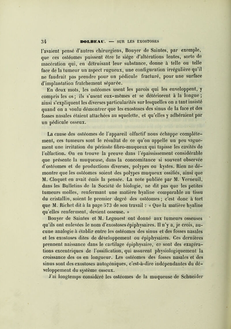l’avaient pensé d’autres chirurgiens, Bouyer de Saintes, par exemple, que ces ostéomes puissent être le siège d’altérations lentes, sorte de macération qui, en détruisant leur substance, donne à telle ou telle face de la tumeur un aspect rugueux, une configuration irrégulière qu’il ne faudrait pas prendre pour un pédicule fracturé, pour une surface d’implantation fraîchement séparée. En deux mots, les ostéomes usent les parois qui les enveloppent, y compris les os; ils s’usent eux-mêmes et se détériorent à la longue; ainsi s’expliquent les diverses particularités sur lesquelles on a tant insisté quand on a voulu démontrer que les exostoses des sinus de la face et des fosses nasales étaient attachées au squelette, et qu’elles y adhéraient par un pédicule osseux. La cause des ostéomes de l’appareil olfactif nous échappe complète- ment, ces tumeurs sont le résultat de ce qu’on appelle un peu vague- ment une irritation du périoste fibro-muqueux qui tapisse les cavités de l’olfaction. On en trouve la preuve dans l’épaississement considérable que présente la muqueuse, dans la concomitance si souvent observée d’ostéomes et de productions diverses, polypes ou kystes. Rien ne dé- montre que les ostéomes soient des polypes muqueux ossifiés, ainsi que M. Gloquet en avait émis la pensée. La note publiée par M. Verneuil, dans les Bulletins de la Société de biologie, ne dit pas que les petites tumeurs molles, renfermant une matière hyaline comparable au tissu du cristallin, soient le premier degré des ostéomes; c’est donc à tort que M. Richet dit à la page 573 de son travail : « Que la matière hyaline qu’elles renferment, devient osseuse. » Bouyer de Saintes et M. Legouest ont donné aux tumeurs osseuses qu’ils ont enlevées le nom d’exostoses épiphysaires. Il n’y a, je crois, au- cune analogie à établir entre les ostéomes des sinus et des fosses nasales et les exostoses dites de développement ou épiphysaires. Ces dernières prennent naissance dans le cartilage épiphysaire, ce sont des exagéra- tions excentriques de l’ossification, qui assurent physiologiquement la croissance des os en longueur. Les ostéomes des fosses nasales et des sinus sont des exostoses autogéniques, c’est-à-dire indépendantes du dé- veloppement du système osseux. J’ai longtemps considéré les ostéomes de la muqueuse de Schneider