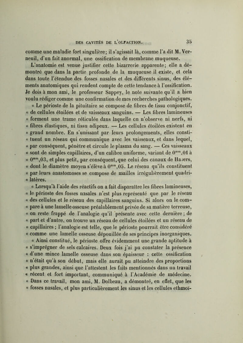 comme une maladie fort singulière; il s’agissait là, comme l’a dit M. Ver- neuil, d’un fait anormal, une ossification de membrane muqueuse. L’anatomie est venue justifier cette bizarrerie apparente; elle a dé- montré que dans la partie profonde de la muqueuse il existe, et cela dans toute l’étendue des fosses nasales et des différents sinus, des élé- ments anatomiques qui rendent compte de cette tendance à l’ossification. Je dois à mon ami, le professeur Sappey, le note suivante qu’il a bien voulu rédiger comme une confirmation de mes recherches pathologiques. « Le périoste de la pituitaire se compose de fibres de tissu conjonctif, « de cellules étoilées et de vaisseaux sanguins. — Les fibres lamineuses « forment une trame réticulée dans laquelle en n’observe ni nerfs, ni « fibres élastiques, ni tissu adipeux. — Les cellules étoilées existent en « grand nombre. En s’unissant par leurs prolongements, elles consti- « tuent un réseau qui communique avec les vaisseaux, et dans lequel, « par conséquent, pénètre et circule le plasma du sang. — Ces vaisseaux « sont de simples capillaires, d’un calibre uniforme, variant de 0mm,01 à « 0mra,03, et plus petit, par conséquent, que celui des canaux de Ha/ers, « dont le diamètre moyen s’élève à 0mm,05. Le réseau qu’ils constituent « par leurs anastomoses se compose de mailles irrégulièrement quadri- « latères. « Lorsqu’à l’aide des réactifs on a fait disparaître les fibres lamineuses, « le périoste des fosses nasales n’est plus représenté que par le réseau « des cellules et le réseau des capillaires sanguins. Si alors on le com- « pare à une lamelle osseuse préalablement privée de sa matière terreuse, « on reste frappé de l’analogie qu’il présente avec cette dernière ; de « part et d'autre, on trouve un réseau de cellules étoilées et un réseau de « capillaires ; l’analogie est telle, que le périoste pourrait être considéré « comme une lamelle osseuse dépouillée de ses principes inorganiques. « Ainsi constitué, le périoste offre évidemment une grande aptitude à « s’imprégner de sels calcaires. Deux fois j’ai pu constater la présence « d’une mince lamelle osseuse dans son épaisseur : celte ossification « n’était qu’à son début, mais elle aurait pu atteindre des proportions « plus grandes, ainsi que l’attestent les faits mentionnés dans un travail « récent et fort important, communiqué à l’Académie de médecine. « Dans ce travail, mon ami, M. Dolbeau, a démontré, en effet, que les « fosses nasales, et plus particulièrement les sinus et les cellules ethmoï-