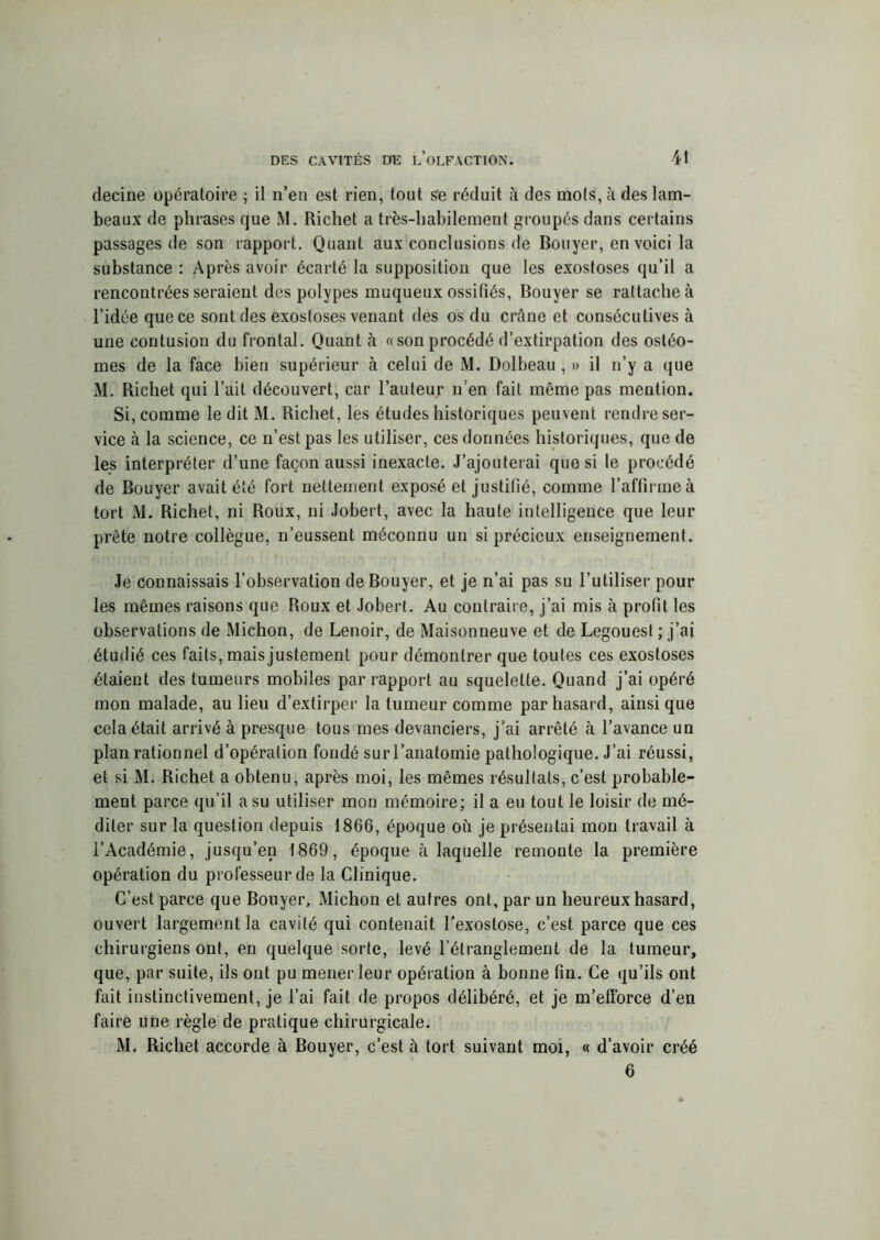 decine opératoire ; il n’en est rien, tout se réduit à des mots, à des lam- beaux de phrases que M. Richet a très-habilement groupés dans certains passages de son rapport. Quant aux conclusions de Bouyer, en voici la substance : Après avoir écarté la supposition que les exostoses qu’il a rencontrées seraient des polypes muqueux ossifiés, Bouyer se rattache à l’idée que ce sont des exostoses venant des os du crâne et consécutives à une contusion du frontal. Quant à « son procédé d’extirpation des ostéo- mes de la face bien supérieur à celui de M. Dolbeau , » il n’y a que M. Richet qui l’ait découvert, car l’auteur n’en fait même pas mention. Si, comme le dit M. Richet, les études historiques peuvent rendre ser- vice à la science, ce n’est pas les utiliser, ces données historiques, que de les interpréter d’une façon aussi inexacte. J’ajouterai que si le procédé de Bouyer avait été fort nettement exposé et justifié, comme l’affirme à tort M. Richet, ni Roux, ni Jobert, avec la haute intelligence que leur prête notre collègue, n’eussent méconnu un si précieux enseignement. Je connaissais l’observation de Bouyer, et je n’ai pas su l’utiliser pour les mêmes raisons que Roux et Jobert. Au contraire, j’ai mis à profit les observations de Michon, de Lenoir, de Maisonneuve et de Legouest ; j’ai étudié ces faits, mais justement pour démontrer que toutes ces exostoses étaient des tumeurs mobiles par rapport au squelette. Quand j’ai opéré mon malade, au lieu d’extirper la tumeur comme par hasard, ainsi que cela était arrivé à presque tous mes devanciers, j’ai arrêté à l’avance un plan rationnel d’opération fondé surl’anatomie pathologique. J’ai réussi, et si M. Richet a obtenu, après moi, les mêmes résultats, c’est probable- ment parce qu’il a su utiliser mon mémoire; il a eu tout le loisir de mé- diter sur la question depuis 1866, époque où je présentai mou travail à l’Académie, jusqu’en 1869, époque à laquelle remonte la première opération du professeur de la Clinique. C’est parce que Bouyer, Michon et autres ont, par un heureux hasard, ouvert largement la cavité qui contenait l’exostose, c’est parce que ces chirurgiens ont, en quelque sorte, levé l’étranglement de la tumeur, que, par suite, ils ont pu mener leur opération à bonne fin. Ce qu’ils ont fait instinctivement, je l’ai fait de propos délibéré, et je m’efforce d’en faire une règle de pratique chirurgicale. M. Richet accorde à Bouyer, c’est à tort suivant moi, « d’avoir créé 6