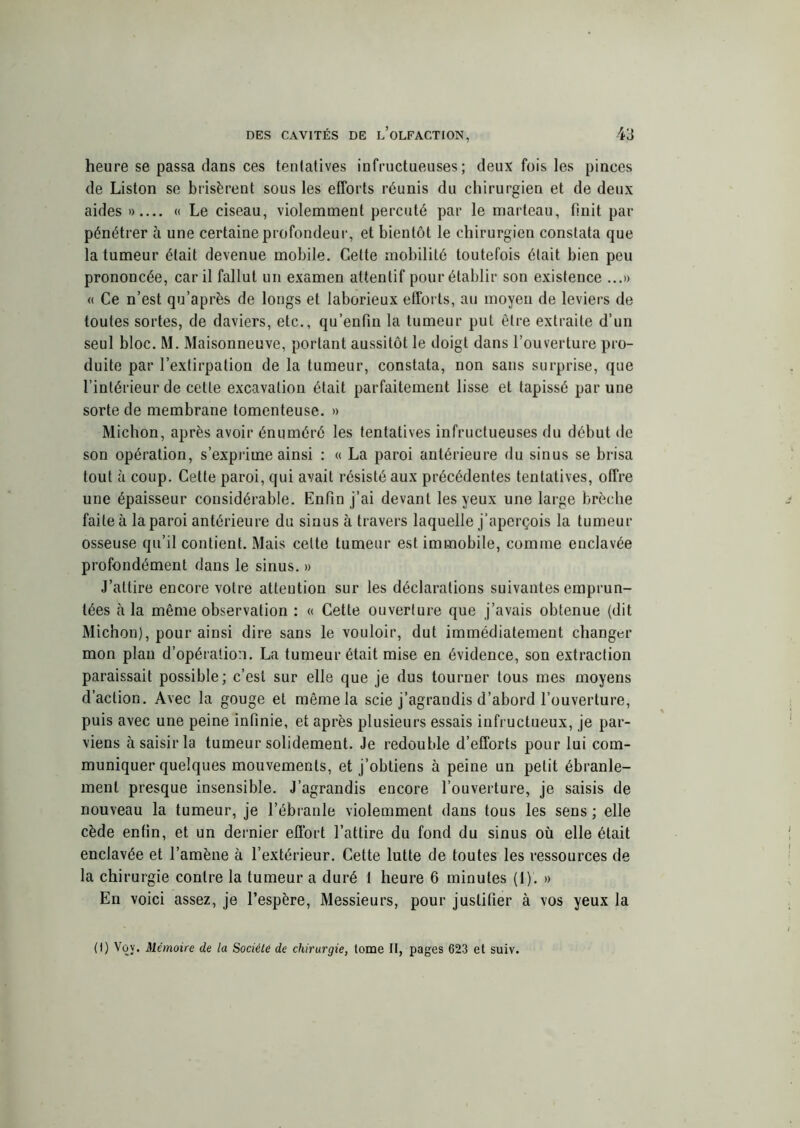 heure se passa dans ces tentatives infructueuses; deux fois les pinces de Liston se brisèrent sous les efforts réunis du chirurgien et de deux aides » « Le ciseau, violemment percuté par le marteau, finit par pénétrer à une certaine profondeur, et bientôt le chirurgien constata que la tumeur était devenue mobile. Cette mobilité toutefois était bien peu prononcée, car il fallut un examen attentif pour établir son existence ...» « Ce n’est qu’après de longs et laborieux efforts, au moyen de leviers de toutes sortes, de daviers, etc., qu’enfin la tumeur put être extraite d’un seul bloc. M. Maisonneuve, portant aussitôt le doigt dans l’ouverture pro- duite par l’extirpation de la tumeur, constata, non sans surprise, que l’intérieur de celle excavation était parfaitement lisse et tapissé par une sorte de membrane tomenteuse. » Michon, après avoir énuméré les tentatives infructueuses du début de son opération, s’exprime ainsi : « La paroi antérieure du sinus se brisa tout à coup. Cette paroi, qui avait résisté aux précédentes tentatives, offre une épaisseur considérable. Enfin j’ai devant les yeux une large brèche faite à la paroi antérieure du sinus à travers laquelle j’aperçois la tumeur osseuse qu’il contient. Mais celte tumeur est immobile, comme enclavée profondément dans le sinus. » J’attire encore votre attention sur les déclarations suivantes emprun- tées à la même observation : « Cette ouverture que j’avais obtenue (dit Michon), pour ainsi dire sans le vouloir, dut immédiatement changer mon plan d’opération. La tumeur était mise en évidence, son extraction paraissait possible; c’est sur elle que je dus tourner tous mes moyens d’action. Avec la gouge et même la scie j’agrandis d’abord l’ouverture, puis avec une peine infinie, et après plusieurs essais infructueux, je par- viens à saisir la tumeur solidement. Je redouble d’efforts pour lui com- muniquer quelques mouvements, et j’obtiens à peine un petit ébranle- ment presque insensible. J’agrandis encore l’ouverture, je saisis de nouveau la tumeur, je l’ébranle violemment dans tous les sens ; elle cède enfin, et un dernier effort l’attire du fond du sinus où elle était enclavée et l’amène à l’extérieur. Cette lutte de toutes les ressources de la chirurgie contre la tumeur a duré 1 heure 6 minutes (1). » En voici assez, je l’espère, Messieurs, pour justifier à vos yeux la (I) Voy. Mémoire de la Société de chirurgie, tome II, pages 623 et suiv.