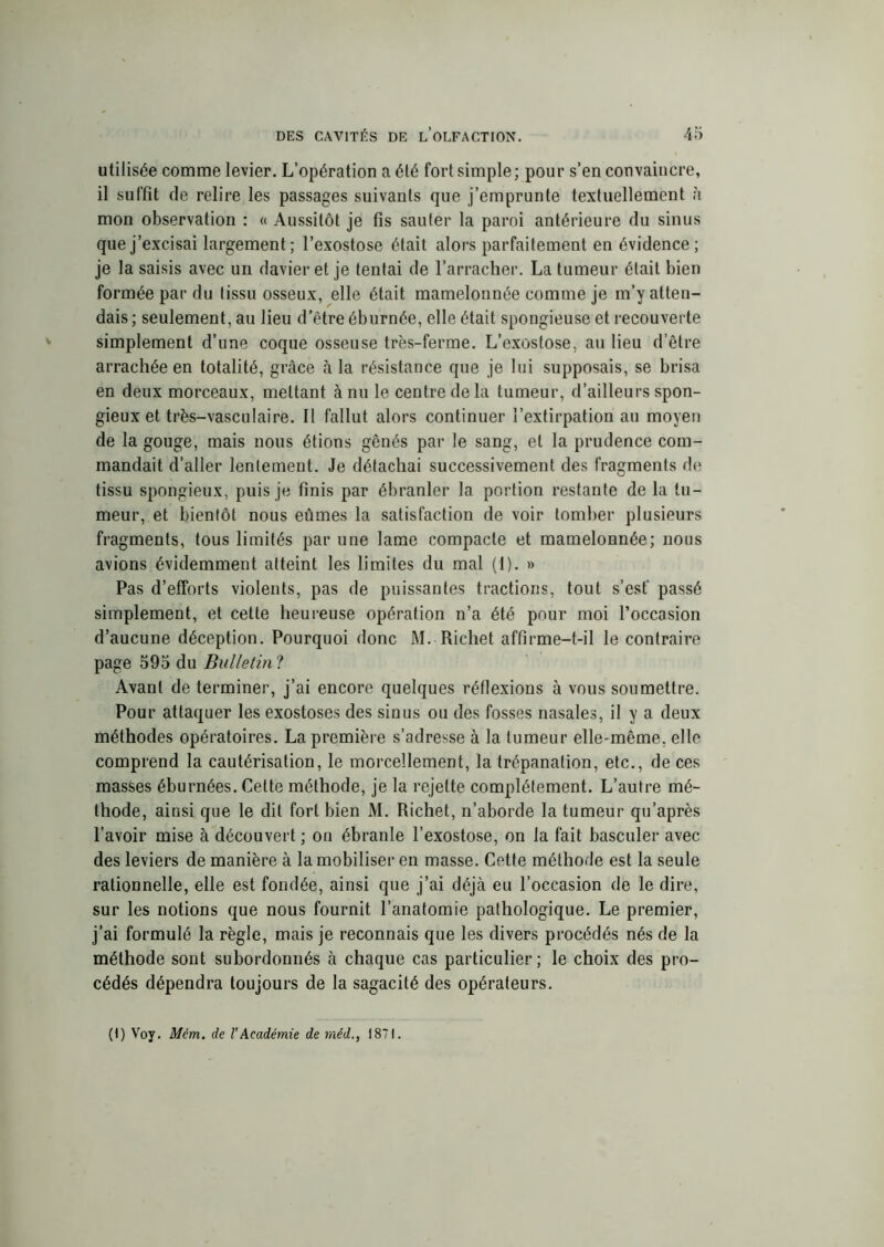 utilisée comme levier. L’opération a été fort simple; pour s’en convaincre, il suffit de relire les passages suivants que j’emprunte textuellement à mon observation : « Aussitôt je fis sauter la paroi antérieure du sinus que j’excisai largement; l’exostose était alors parfaitement en évidence; je la saisis avec un davier et je tentai de l’arracher. La tumeur était bien formée par du tissu osseux, elle était mamelonnée comme je m’y atten- dais ; seulement, au lieu d’être éburnée, elle était spongieuse et recouverte simplement d’une coque osseuse très-ferme. L’exostose, au lieu d’être arrachée en totalité, grâce à la résistance que je lui supposais, se brisa en deux morceaux, mettant à nu le centre delà tumeur, d’ailleurs spon- gieux et très-vasculaire. Il fallut alors continuer l’extirpation au moyen de la gouge, mais nous étions gênés par le sang, et la prudence com- mandait d’aller lentement. Je détachai successivement des fragments de tissu spongieux, puis je finis par ébranler la portion restante de la tu- meur, et bientôt nous eûmes la satisfaction de voir tomber plusieurs fragments, tous limités par une lame compacte et mamelonnée; nous avions évidemment atteint les limites du mal (1). » Pas d’efforts violents, pas de puissantes tractions, tout s’est passé simplement, et cette heureuse opération n’a été pour moi l’occasion d’aucune déception. Pourquoi donc M. Richet affirme-t-il le contraire page 595 du Bulletin ? Avant de terminer, j’ai encore quelques réflexions à vous soumettre. Pour attaquer les exostoses des sinus ou des fosses nasales, il y a deux méthodes opératoires. La première s’adresse à la tumeur elle-même, elle comprend la cautérisation, le morcellement, la trépanation, etc., de ces masses éburnées. Cette méthode, je la rejette complètement. L’autre mé- thode, ainsi que le dit fort bien M. Richet, n’aborde la tumeur qu’après l’avoir mise à découvert ; on ébranle l’exostose, on la fait basculer avec des leviers de manière à la mobiliser en masse. Cette méthode est la seule rationnelle, elle est fondée, ainsi que j’ai déjà eu l’occasion de le dire, sur les notions que nous fournit l’anatomie pathologique. Le premier, j’ai formulé la règle, mais je reconnais que les divers procédés nés de la méthode sont subordonnés à chaque cas particulier; le choix des pro- cédés dépendra toujours de la sagacité des opérateurs. (1) Voy. Mcm. de l’Académie de rnéd1871.