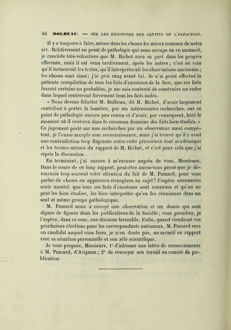 Il y a toujours à faire, même dans les choses les mieux connues de notre art. Relativement au point de pathologie qui nous occupe en ce moment, je concède très-volontiers que M. Richet aura sa part dans les progrès effectués, mais il est venu tardivement, après les autres; c’est en vain qu’il torturerait les textes, qu’il interpréterait les observations anciennes ; les choses sont ainsi; j’ai pris rang avant lui. Je n’ai point effectué la patiente compilation de tous les faits d’exostoses de la face, que ces faits fussent certains ou probables, je me suis contenté de construire un cadre dans lequel rentreront forcément tous les faits isolés. « Nous devons féliciter M. Dolbeau, dit M. Richet, d’avoir largement contribué à porter la lumière, par ses intéressantes recherches, sur ce point de pathologie encore peu connu et d’avoir, par conséquent, hâté le moment où il rentrera dans le commun domaine des faits bien étudiés. » Ce jugement porté sur mes recherches par un observateur aussi compé- tent, je l’eusse accepté avec reconnaissance, mais j’ai trouvé qu’il y avait une contradiction trop flagrante entre cette péroraison tout académique et les termes mêmes du rapport de M. Richet, et c’est pour cela que j’ai repris la discussion. En terminant, j’ai encore à m’excuser auprès de vous, Messieurs. Dans le cours de ce long rapport, peut-être aurez-vous pensé que je dé- tournais trop souvent votre attention du fait de M. Pamard, pour vous parler de choses en apparence étrangères au sujet? J’espère néanmoins avoir montré que tous ces faits d’exostoses sont connexes et qu’on ne peut les bien étudier, les bien interpréter qu’en les réunissant dans un seul et même groupe pathologique. M. Pamard nous a envoyé une observation et un dessin qui sont dignes de figurer dans les publications de la Société; vous prendrez, je l’espère, dans ce sens, une décision favorable. Enfin, quand viendront vos prochaines élections pour les correspondants nationaux, M. Pamard sera un candidat auquel vous ferez, je n’en doute pas, un accueil en rapport avec sa situation personnelle et son zèle scientifique. Je vous propose, Messieurs, 1° d’adresser une lettre de remerciements à M. Pamard, d’Avignon ; 2° de renvoyer son travail au comité de pu- blication.