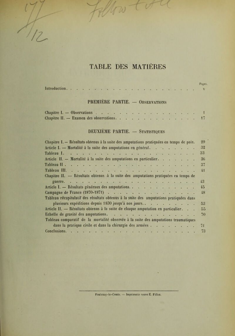 TABLE DES MATIÈRES Introduction PREMIÈRE PARTIE. — Observations Chapitre I. — Observations Chapitre II. — Examen des observations DEUXIÈME PARTIE. — Statistiques Chapitre I. — Résultats obtenus à la suite des amputations pratiquées en temps de paix. Article I. — Mortalité à la suite des amputations en général Tableau I Article II. — Mortalité à la suite des amputations en particulier Tableau II Tableau III Chapitre II. — Résultats obtenus à la suite des amputations pratiquées en temps de guerre Article I. — Résultats généraux des amputations Campagne de France (1870-1871) Tableau récapitulatif des résultats obtenus à la suite des amputations pratiquées dans plusieurs expéditions depuis 1830 jusqu’à nos jours Article II. — Résultats obtenus à la suite de chaque amputation en particulier. . Echelle de gravité des amputations Tableau comparatif de la mortalité observée à la suite des amputations traumatiques dans la pratique civile et dans la chirurgie des armées Conclusions Pages. v 1 17 29 32 33 30 37 41 43 45 48 53 55 70 71 73 Fontcnay-le-Comte. — Imprimerie veuve E. Fillon.