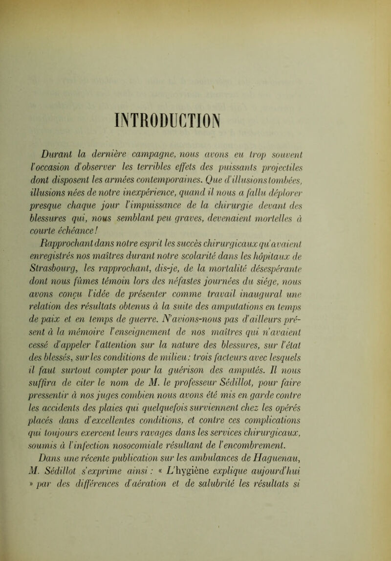 INTRODUCTION Durant la dernière campagne, nous avons eu trop souvent l’occasion d’observer les terribles effets des puissants projectiles dont disposent les armées contemporaines. Que d’illusions tombées, illusions nées de notre inexpérience, quand il nous a fallu déplorer presque chaque jour l’impuissance de la chirurgie devant des blessures qui, nous semblant peu graves, devenaient mortelles à courte échéance! Rapprochant dans notre esprit les succès chirurgicaux qu’avaient enregistrés nos maîtres durant notre scolarité dans les hôpitaux de Strasbourg, les rapprochant, dis-je, de la mortalité désespérante dont nous fûmes témoin lors des néfastes journées du siège, nous avons conçu l’idée de présenter comme travail inaugural une relation des résultats obtenus à la suite des amputations en temps de paix et en temps de guerre. N’avions-nous pas d’ailleurs pré- sent à la mémoire l’enseignement de nos maîtres qui n avaient cessé d’appeler l’attention sur la nature des blessures, sur l’état des blessés, sur les conditions de milieu: trois facteurs avec lesquels il faut surtout compter pour la guérison des amputés. Il nous suffira de citer le nom de M. le professeur Sédillot, pour faire pressentir à nos juges combien nous avons été mis en garde contre les accidents des plaies qui quelquefois surviennent chez les opérés placés dans d'excellentes conditions, et contre ces complications qui toujours exercent leurs ravages dans les services chirurgicaux, soumis à l’infection nosocomiale résultant de l’encombrement. Dans une récente publication sur les ambulances de Haguenau, M. Sédillot s’exprime ainsi : « L’hygiène explique aujourd’hui » par des différences d’aération et de salubrité les résidtats si