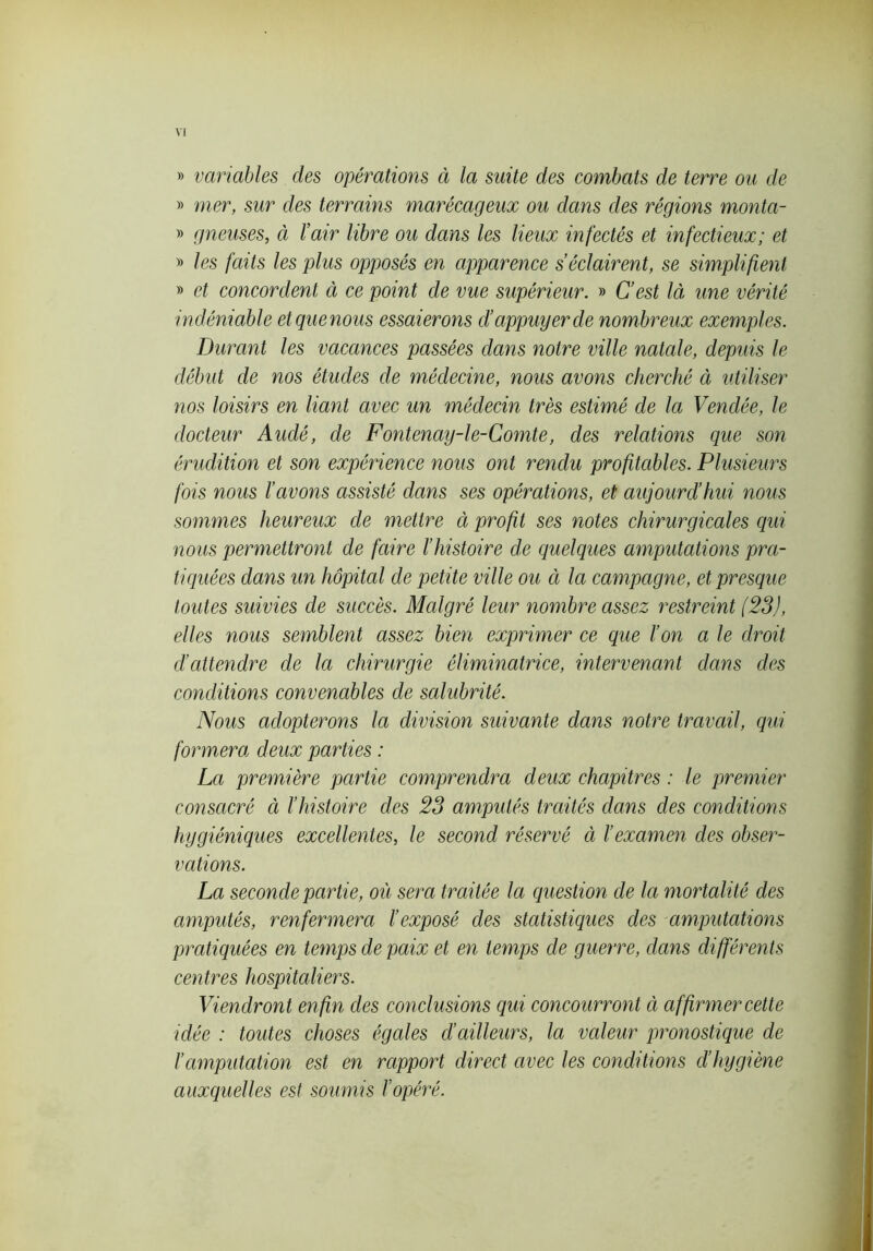 VI » variables des opérations à la suite des combats de terre ou de » mer, sur des terrains marécageux ou dans des régions monta- » gneuses, ci l’air libre ou dans les lieux infectés et infectieux; et » les faits les plus opposés en apparence s’éclairent, se simplifient » et concordent ci ce point de vue supérieur. » C’est là une vérité indéniable etquenous essaierons cl’appuyer de nombreux exemples. Durant les vacances passées clans notre ville natale, depuis le début de nos études de médecine, nous avons cherché à utiliser nos loisirs en liant avec un médecin très estimé de Ici Vendée, le docteur Audé, de Fontenay-le-Comte, des relations que son érudition et son expérience nous ont rendu profitables. Plusieurs fois nous l’avons assisté dans ses opérations, et aujourd’hui nous sommes heureux de mettre à profit ses notes chirurgicales qui nous permettront de faire l’histoire de quelques amputations pra- tiquées dans un hôpital de petite ville ou à la campagne, et presque toutes suivies de succès. Malgré leur nombre assez restreint (23), elles nous semblent assez bien exprimer ce que l’on a le droit d’attendre de la chirurgie éliminatrice, intervenant dans des conditions convenables de salubrité. Nous adopterons la division suivante clans notre travail, qui formera deux parties : La première partie comprendra deux chapitres : le premier consacré à l’histoire des 23 amputés traités dans des conditions hygiéniques excellentes, le second réservé à l’examen des obser- vations. La seconde partie, où sera traitée la question de la mortalité des amputés, renfermera l’exposé des statistiques des amputations pratiquées en temps de paix et en temps de guerre, dans différents centres hospitaliers. Viendront enfin des conclusions qui concourront à affirmer cette idée : toutes choses égales d’ailleurs, la valeur pronostique de l’amputation est en rapport direct avec les conditions d’hygiène auxquelles est soumis l’opéré.