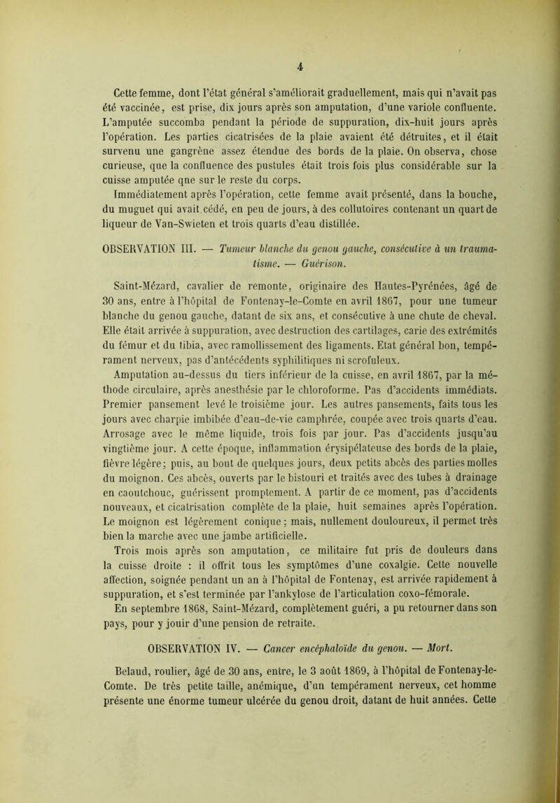 Cette femme, dont l’état général s’améliorait graduellement, mais qui n’avait pas été vaccinée, est prise, dix jours après son amputation, d’une variole confluente. L’amputée succomba pendant la période de suppuration, dix-huit jours après l’opération. Les parties cicatrisées de la plaie avaient été détruites, et il était survenu une gangrène assez étendue des bords de la plaie. On observa, chose curieuse, que la confluence des pustules était trois fois plus considérable sur la cuisse amputée qne sur le reste du corps. Immédiatement après l’opération, cette femme avait présenté, dans la bouche, du muguet qui avait.cédé, en peu de jours, à des collutoires contenant un quart de liqueur de Van-Swieten et trois quarts d’eau distillée. OBSERVATION III. — Tumeur blanche du genou gauche, consécutive à un trauma- tisme. — Guérison. Saint-Mézard, cavalier de remonte, originaire des Hautes-Pyrénées, âgé de 30 ans, entre à l’hôpital de Fontenay-le-Comte en avril 1867, pour une tumeur blanche du genou gauche, datant de six ans, et consécutive à une chute de cheval. Elle était arrivée à suppuration, avec destruction des cartilages, carie des extrémités du fémur et du tibia, avec ramollissement des ligaments. Etat général bon, tempé- rament nerveux, pas d’antécédents syphilitiques ni scrofuleux. Amputation au-dessus du tiers inférieur de la cuisse, en avril 1867, par la mé- thode circulaire, après anesthésie par le chloroforme. Pas d’accidents immédiats. Premier pansement levé le troisième jour. Les autres pansements, faits tous les jours avec charpie imbibée d’eau-de-vie camphrée, coupée avec trois quarts d’eau. Arrosage avec le môme liquide, trois fois par jour. Pas d’accidents jusqu’au vingtième jour. A cette époque, inflammation érysipélateuse des bords de la plaie, fièvre légère; puis, au bout de quelques jours, deux petits abcès des parties molles du moignon. Ces abcès, ouverts par le bistouri et traités avec des tubes à drainage en caoutchouc, guérissent promptement. A partir de ce moment, pas d’accidents nouveaux, et cicatrisation complète de la plaie, huit semaines après l’opération. Le moignon est légèrement conique : mais, nullement douloureux, il permet très bien la marche avec une jambe artificielle. Trois mois après son amputation, ce militaire fut pris de douleurs dans la cuisse droite : il offrit tous les symptômes d’une coxalgie. Celte nouvelle affection, soignée pendant un an à l’hôpital de Fontenay, est arrivée rapidement à suppuration, et s’est terminée par l’ankylose de l’articulation coxo-fémorale. En septembre 1868, Saint-Mézard, complètement guéri, a pu retourner dans son pays, pour y jouir d’une pension de retraite. OBSERVATION IV. — Cancer encêphaloïde du genou. — Mort. Belaud, roulier, âgé de 30 ans, entre, le 3 août 1869, à l’hôpital de Fontenay-le- Comte. De très petite taille, anémique, d’un tempérament nerveux, cet homme présente une énorme tumeur ulcérée du genou droit, datant de huit années. Cette