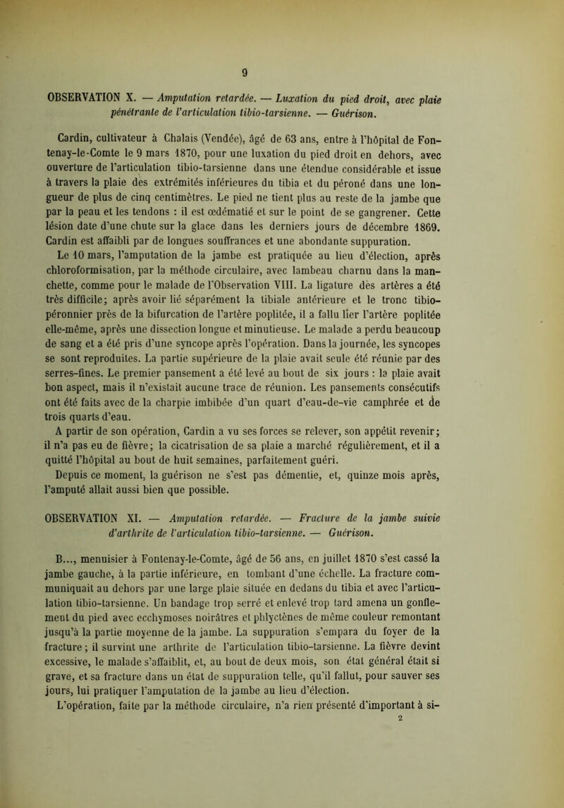 OBSERVATION X. — Amputation retardée. — Luxation du pied droit, avec plaie pénétrante de Varticulation tibio-tarsienne. — Guérison. Cardin, cultivateur à Chalais (Vendée), âgé de 63 ans, entre à l’hôpital de Fon- tenay-Ie-Comte le 9 mars 1870, pour une luxation du pied droit en dehors, avec ouverture de l’articulation tibio-tarsienne dans une étendue considérable et issue à travers la plaie des extrémités inférieures du tibia et du péroné dans une lon- gueur de plus de cinq centimètres. Le pied ne tient plus au reste de la jambe que par la peau et les tendons : il est œdématié et sur le point de se gangrener. Cette lésion date d’une chute sur la glace dans les derniers jours de décembre 1869. Cardin est affaibli par de longues souffrances et une abondante suppuration. Le 10 mars, l’amputation de la jambe est pratiquée au lieu d’élection, après chloroformisation, par la méthode circulaire, avec lambeau charnu dans la man- chette, comme pour le malade de l'Observation VIII. La ligature des artères a été très difficile; après avoir lié séparément la tibiale antérieure et le tronc tibio— péronnier près de la bifurcation de l’artère poplitée, il a fallu lier l’artère poplitée elle-même, après une dissection longue et minutieuse. Le malade a perdu beaucoup de sang et a été pris d’une syncope après l’opération. Dans la journée, les syncopes se sont reproduites. La partie supérieure de la plaie avait seule été réunie par des serres-fines. Le premier pansement a été levé au bout de six jours : la plaie avait bon aspect, mais il n’existait aucune trace de réunion. Les pansements consécutifs ont été faits avec de la charpie imbibée d'un quart d’eau-de-vie camphrée et de trois quarts d’eau. A partir de son opération, Cardin a vu ses forces se relever, son appétit revenir; il n’a pas eu de fièvre; la cicatrisation de sa plaie a marché régulièrement, et il a quitté l’hôpital au bout de huit semaines, parfaitement guéri. Depuis ce moment, la guérison ne s’est pas démentie, et, quinze mois après, l’amputé allait aussi bien que possible. OBSERVATION XI. — Amputation retardée. — Fracture de la jambe suivie d'arthrite de l’articulation tibio-tarsienne. — Guérison. B..., menuisier à Fontenay-le-Comte, âgé de 56 ans, en juillet 1870 s’est cassé la jambe gauche, à la partie inférieure, en tombant d’une échelle. La fracture com- muniquait au dehors par une large plaie située en dedans du tibia et avec l’articu- lation tibio-tarsienne. Un bandage trop serré et enlevé trop tard amena un gonfle- ment du pied avec ecchymoses noirâtres et phlyclènes de même couleur remontant jusqu’à la partie moyenne de la jambe. La suppuration s’empara du foyer de la fracture ; il survint une arthrite de l’articulation tibio-tarsienne. La fièvre devint excessive, le malade s’affaiblit, et, au bout de deux mois, son étal général était si grave, et sa fracture dans un état de suppuration telle, qu’il fallut, pour sauver ses jours, lui pratiquer l’amputation de la jambe au lieu d’élection. L’opération, faite par la méthode circulaire, n’a rien présenté d'important à si- 2