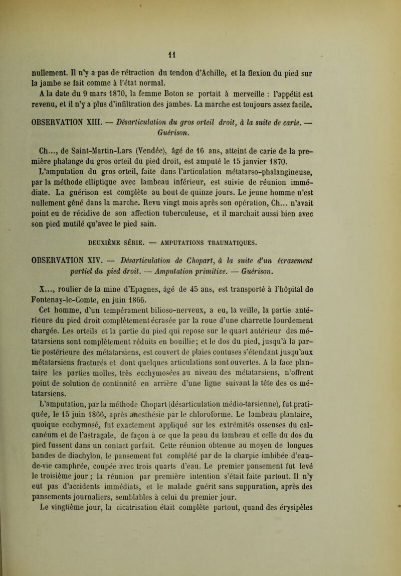 nullement. Il n’y a pas de rétraction du tendon d’Achille, et la flexion du pied sur la jambe se fait comme à l’état normal. A la date du 9 mars 1870, la femme Boton se portait à merveille : l’appétit est revenu, et il n’y a plus d’infiltration des jambes. La marche est toujours assez facile. OBSERVATION XIII. — Désarticulation du gros orteil droit, à la suite de carie. — Guérison. Ch..., de Saint-Martin-Lars (Vendée), âgé de 16 ans, atteint de carie de la pre- mière phalange du gros orteil du pied droit, est amputé le 15 janvier 1870. L’amputation du gros orteil, faite dans l’articulation mélatarso-phalangineuse, par la méthode elliptique avec lambeau inférieur, est suivie de réunion immé- diate. La guérison est complète au bout de quinze jours. Le jeune homme n’est nullement gêné dans la marche. Revu vingt mois après son opération, Ch... n’avait point eu de récidive de son affection tuberculeuse, et il marchait aussi bien avec son pied mutilé qu’avec le pied sain. DEUXIÈME SÉRIE. — AMPUTATIONS TRAUMATIQUES. OBSERVATION XIV. — Désarticulation de Chopart, à la suite d’un écrasement partiel du pied droit. — Amputation primitive. — Guérison. X..., roulier de la mine d’Epagnes, âgé de 45 ans, est transporté à l’hôpital de Fontenay-le-Comte, en juin 1866. Cet homme, d’un tempérament bilioso-nerveux, a eu, la veille, la partie anté- rieure du pied droit complètement écrasée par la roue d'une charrette lourdement chargée. Les orteils et la partie du pied qui repose sur le quart antérieur des mé- tatarsiens sont complètement réduits en bouillie; et le dos du pied, jusqu’à la par- tie postérieure des métatarsiens, est couvert de plaies contuses s’étendant jusqu’aux métatarsiens fracturés et dont quelques articulations sont ouvertes. A la face plan- taire les parties molles, très ecchymosées au niveau des métatarsiens, n’offrent point de solution de continuité en arrière d’une ligne suivant la tête des os mé- tatarsiens. L’amputation, par la méthode Chopart (désarticulation médio-tarsienne), fut prati- quée, le 15 juin 1866, après anesthésie parle chloroforme. Le lambeau plantaire, quoique ecchymosé, fut exactement appliqué sur les extrémités osseuses du cal- canéum et de l’astragale, de façon à ce que la peau du lambeau et celle du dos du pied fussent dans un contact parfait. Cette réunion obtenue au moyen de longues bandes de diachylon, le pansement fut complété par de la charpie imbibée d’eau- de-vie camphrée, coupée avec trois quarts d’eau. Le premier pansement fut levé le troisième jour ; la réunion par première intention s’était faite partout. Il n’y eut pas d’accidents immédiats, et le malade guérit sans suppuration, après des pansements journaliers, semblables à celui du premier jour. Le vingtième jour, la cicatrisation était complète partout, quand des érysipèles