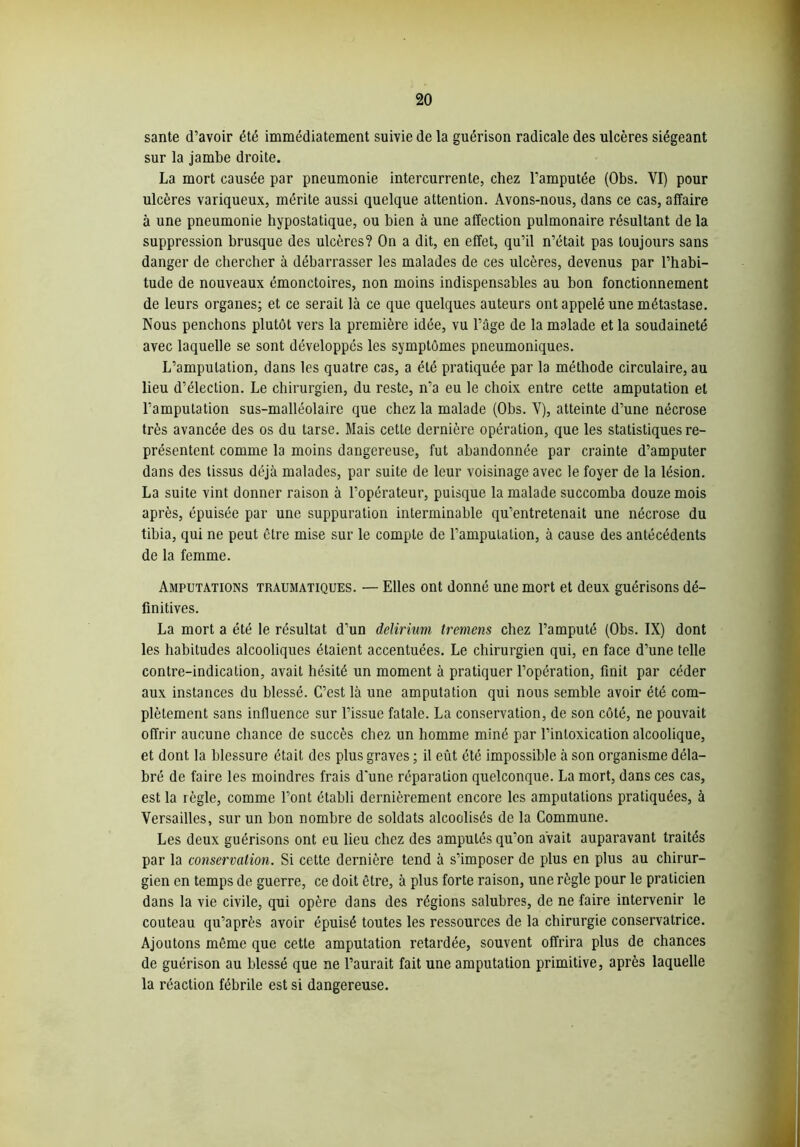 santé d’avoir été immédiatement suivie de la guérison radicale des ulcères siégeant sur la jambe droite. La mort causée par pneumonie intercurrente, chez l’amputée (Obs. VI) pour ulcères variqueux, mérite aussi quelque attention. Avons-nous, dans ce cas, affaire à une pneumonie hypostatique, ou bien à une affection pulmonaire résultant de la suppression brusque des ulcères? On a dit, en effet, qu’il n’était pas toujours sans danger de chercher à débarrasser les malades de ces ulcères, devenus par l’habi- tude de nouveaux émonctoires, non moins indispensables au bon fonctionnement de leurs organes; et ce serait là ce que quelques auteurs ont appelé une métastase. Nous penchons plutôt vers la première idée, vu l’ûge de la malade et la soudaineté avec laquelle se sont développés les symptômes pneumoniques. L’amputation, dans les quatre cas, a été pratiquée par la méthode circulaire, au lieu d’élection. Le chirurgien, du reste, n’a eu le choix entre cette amputation et l’amputation sus-malléolaire que chez la malade (Obs. V), atteinte d’une nécrose très avancée des os du tarse. Mais cette dernière opération, que les statistiques re- présentent comme la moins dangereuse, fut abandonnée par crainte d’amputer dans des tissus déjà malades, par suite de leur voisinage avec le foyer de la lésion. La suite vint donner raison à l’opérateur, puisque la malade succomba douze mois après, épuisée par une suppuration interminable qu’entretenait une nécrose du tibia, qui ne peut être mise sur le compte de l’amputation, à cause des antécédents de la femme. Amputations traumatiques. — Elles ont donné une mort et deux guérisons dé- finitives. La mort a été le résultat d’un delirium tremens chez l’amputé (Obs. IX) dont les habitudes alcooliques étaient accentuées. Le chirurgien qui, en face d’une telle contre-indication, avait hésité un moment à pratiquer l’opération, finit par céder aux instances du blessé. C’est là une amputation qui nous semble avoir été com- plètement sans influence sur l’issue fatale. La conservation, de son côté, ne pouvait offrir aucune chance de succès chez un homme miné par l’intoxication alcoolique, et dont la blessure était des plus graves ; il eût été impossible à son organisme déla- bré de faire les moindres frais d'une réparation quelconque. La mort, dans ces cas, est la règle, comme l’ont établi dernièrement encore les amputations pratiquées, à Versailles, sur un bon nombre de soldats alcoolisés de la Commune. Les deux guérisons ont eu lieu chez des amputés qu’on avait auparavant traités par la conservation. Si cette dernière tend à s’imposer de plus en plus au chirur- gien en temps de guerre, ce doit être, à plus forte raison, une règle pour le praticien dans la vie civile, qui opère dans des régions salubres, de ne faire intervenir le couteau qu’après avoir épuisé toutes les ressources de la chirurgie conservatrice. Ajoutons même que cette amputation retardée, souvent offrira plus de chances de guérison au blessé que ne l’aurait fait une amputation primitive, après laquelle la réaction fébrile est si dangereuse.