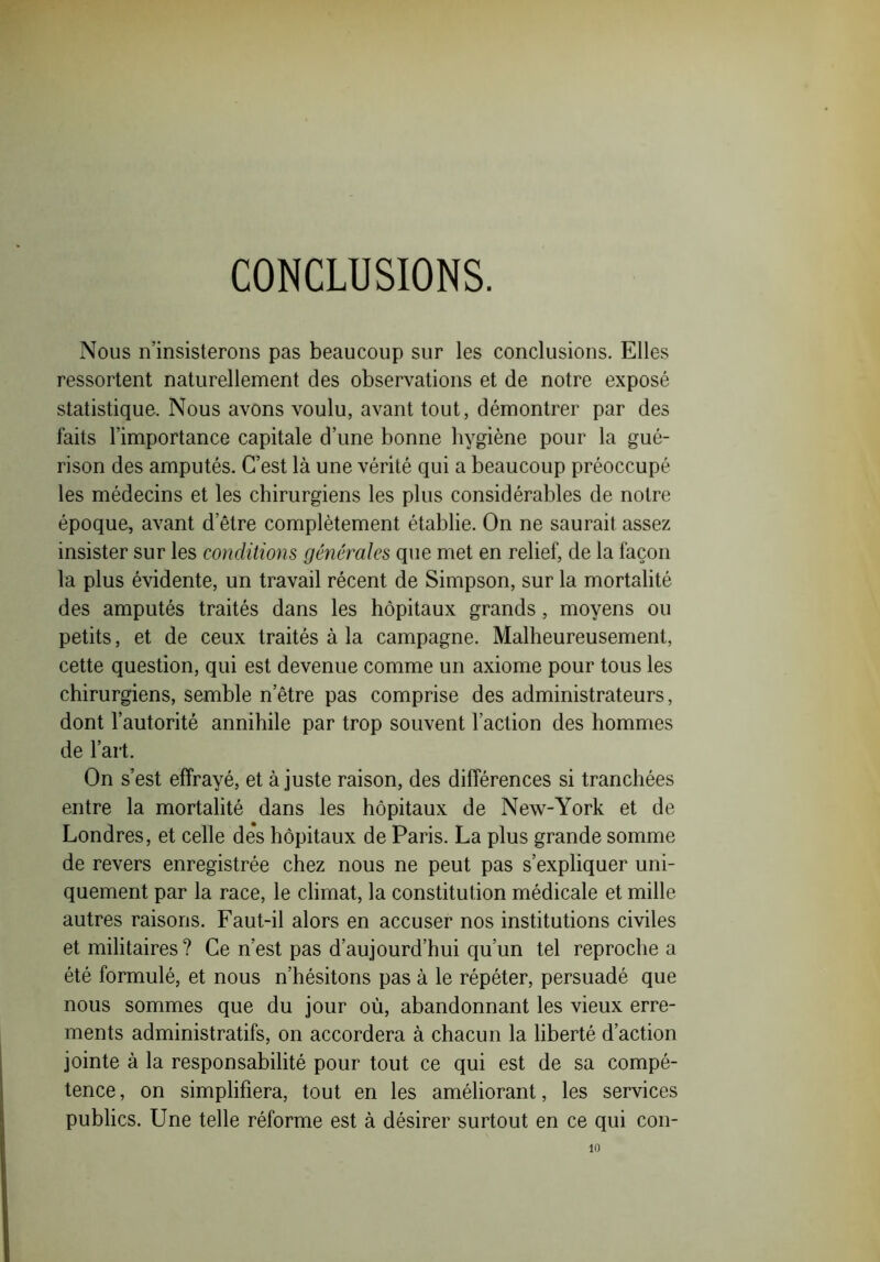 CONCLUSIONS. Nous n’insisterons pas beaucoup sur les conclusions. Elles ressortent naturellement des observations et de notre exposé statistique. Nous avons voulu, avant tout, démontrer par des faits l’importance capitale d’une bonne hygiène pour la gué- rison des amputés. C’est là une vérité qui a beaucoup préoccupé les médecins et les chirurgiens les plus considérables de notre époque, avant d etre complètement établie. On ne saurait assez insister sur les conditions générales que met en relief, de la façon la plus évidente, un travail récent de Simpson, sur la mortalité des amputés traités dans les hôpitaux grands, moyens ou petits, et de ceux traités à la campagne. Malheureusement, cette question, qui est devenue comme un axiome pour tous les chirurgiens, semble n’être pas comprise des administrateurs, dont l’autorité annihile par trop souvent l’action des hommes de l’art. On s’est effrayé, et à juste raison, des différences si tranchées entre la mortalité dans les hôpitaux de New-York et de Londres, et celle de*s hôpitaux de Paris. La plus grande somme de revers enregistrée chez nous ne peut pas s’expliquer uni- quement par la race, le climat, la constitution médicale et mille autres raisons. Faut-il alors en accuser nos institutions civiles et militaires ? Ce n’est pas d’aujourd’hui qu’un tel reproche a été formulé, et nous n’hésitons pas à le répéter, persuadé que nous sommes que du jour où, abandonnant les vieux erre- ments administratifs, on accordera à chacun la liberté d’action jointe à la responsabilité pour tout ce qui est de sa compé- tence , on simplifiera, tout en les améliorant, les services publics. Une telle réforme est à désirer surtout en ce qui con- 10