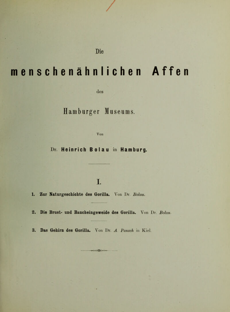 / Die menschenähnlichen Affen des Hamburger Museums. Von Dr. Heinrich Boiau in Hamburg. i. 1. Zur Naturgeschichte des Gorilla. Von Dr. Boiau. 2. Die Brust- und Baucheingeweide des Gorilla. Von Dr. Boiau. 3. Das Gehirn des Gorilla. Von Dr. A Bausch in Kiel.