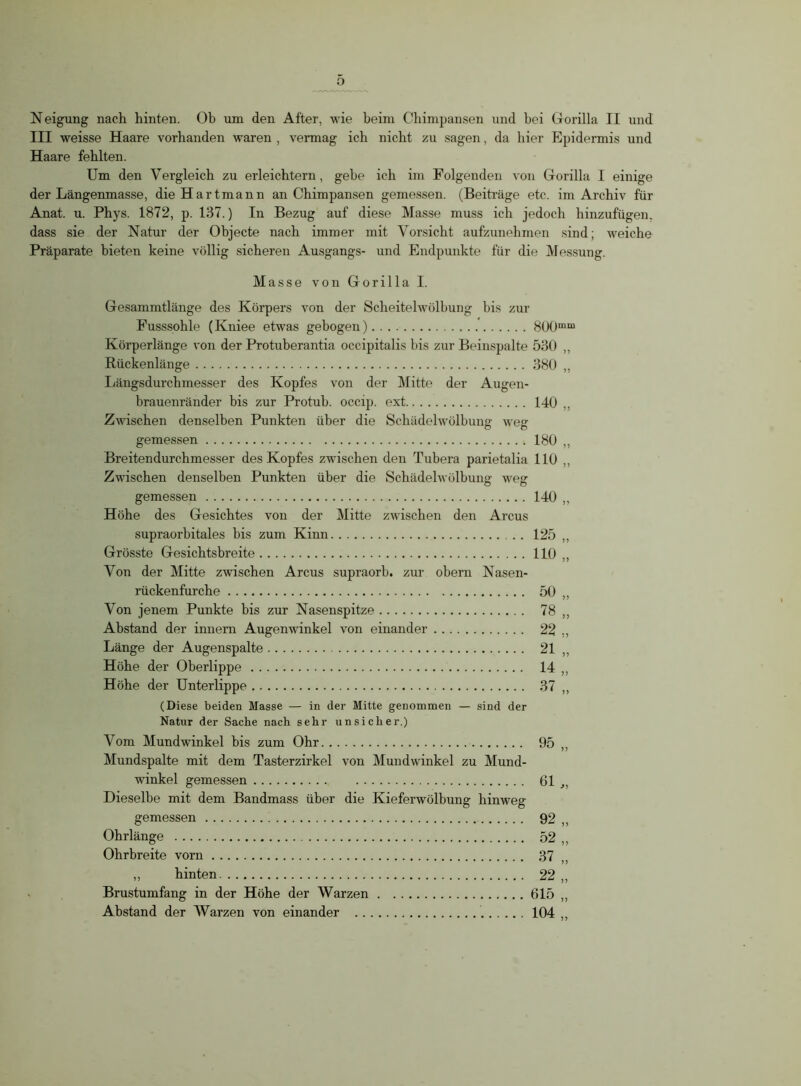 Neigung nach hinten. Ob um den After, wie beim Chimpansen und bei Gorilla II und III weisse Haare vorhanden waren , vermag ich nicht zu sagen, da hier Epidermis und Haare fehlten. Um den Vergleich zu erleichtern, gehe ich im Folgenden von Gorilla I einige der Längenmasse, die Hartmann an Chimpansen gemessen. (Beiträge etc. im Archiv für Anat. u. Phys. 1872, p. 137.) In Bezug auf diese Masse muss ich jedoch hinzufügen, dass sie der Natur der Objecte nach immer mit Vorsicht aufzunehmen sind; weiche Präparate bieten keine völlig sicheren Ausgangs- und Endpunkte für die Messung. Masse von Gorilla I. Gesammtlänge des Körpers von der Scheitelwölbung bis zur Fusssohle (Kniee etwas gebogen). . . 800mm Körperlänge von der Protuberantia occipitalis bis zur Beinspalte 530 ,, Rückenlänge 380 ,, Längsdurchmesser des Kopfes von der Mitte der Augen- brauenränder bis zur Protuh. occip. ext 140 ,, Zwischen denselben Punkten über die Schädelwölbung weg gemessen 180 ,, Breitendurchmesser des Kopfes zwischen den Tubera parietalia 110 ,, Zwischen denselben Punkten über die Schädelwölbung weg gemessen 140 „ Höhe des Gesichtes von der Mitte zwischen den Arcus supraorbitales bis zum Kinn 125 ,, Grösste Gesichtsbreite 110 ,, Von der Mitte zwischen Arcus supraorb. zur obern Nasen- rückenfurche 50 ,, Von jenem Punkte bis zur Nasenspitze 78 ,, Abstand der innern Augenwinkel von einander 22 ,, Länge der Augenspalte 21 ,, Höhe der Oberlippe 14 ,, Höhe der Unterlippe 37 ,, (Diese beiden Masse — in der Mitte genommen — sind der Natur der Sache nach sehr unsicher.) Vom Mundwinkel bis zum Ohr 95 ,, Mundspalte mit dem Tasterzirkel von Mundwinkel zu Mund- winkel gemessen 61 ,, Dieselbe mit dem Bandmass über die Kieferwölbung hinweg gemessen 92 „ Ohrlänge 52 „ Ohrbreite vorn 37 „ hinten 22 „ Brustumfang in der Höhe der Warzen 615 „ Abstand der Warzen von einander 104 ,,