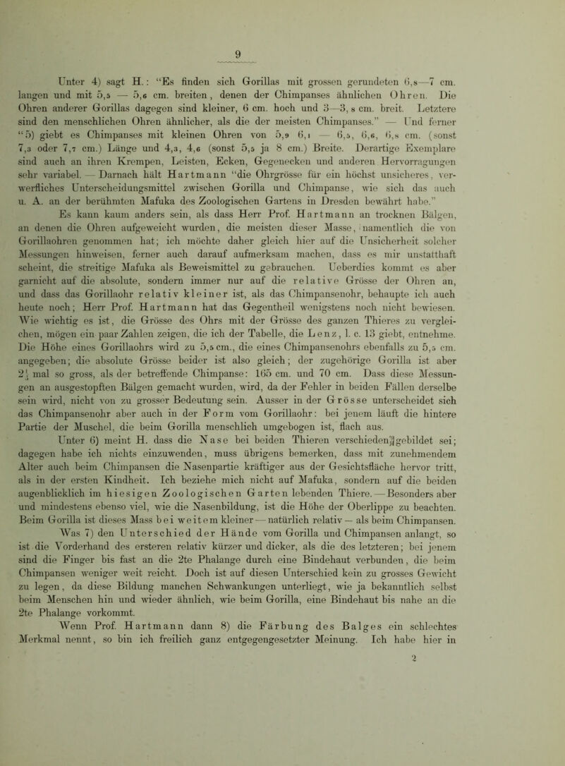 Unter 4) sagt H.: “Es finden siclx Gorillas mit grossen gerundeten G,s—7 cm. langen und mit 5,5 — 5,6 cm. breiten, denen der Chimpanses ähnlichen Ohren. Die Ohren anderer Grorillas dagegen sind kleiner, 6 cm. hoch und 3—3, s cm. breit. Letztere sind den menschlichen Ohren ähnlicher, als die der meisten Chimpanses.” — Und ferner “5) giebt es Chimpanses mit kleinen Ohren von 5,9 G, i — 6,5, 6,6, 6,8 cm. (sonst 7,3 oder 7,7 cm.) Länge und 4,3, 4,6 (sonst 5,5 ja 8 cm.) Breite. Derartige Exemplare sind auch an ihren Krempen, Leisten, Ecken, Gegenecken und anderen Hervorragungen sehr variabel. — Darnach hält Hartmann “die Ohrgrösse für ein höchst unsicheres, ver- werfliches Unterscheidungsmittel zwischen Gorilla und Chimpanse, wie sich das auch u. A. an der berühmten Mafuka des Zoologischen Gartens in Dresden bewährt habe.” Es kann kaum anders sein, als dass Herr Prof. Hartmann an trocknen Bälgen, an denen die Ohren aufgeweicht wurden, die meisten dieser Masse, namentlich die von Gorillaohren genommen hat; ich möchte daher gleich hier auf die Unsicherheit solcher Messungen hinweisen, ferner auch darauf aufmerksam machen, dass es mir unstatthaft scheint, die streitige Mafuka als Beweismittel zu gebrauchen. Ueberdies kommt es aber garnicht auf die absolute, sondern immer nur auf die relative Grösse der Ohren an, und dass das Gorillaohr relativ kleiner ist, als das Ohimpansenohr, behaupte ich auch heute noch; Herr Prof. Hart mann hat das Gegentheil wenigstens noch nicht bewiesen. Wie wichtig es ist, die Grösse des Ohrs mit der Grösse des ganzen Thieres zu verglei- chen, mögen ein paar Zahlen zeigen, die ich der Tabelle, die Lenz, 1. c. 13 giebt, entnehme. Die Höhe eines Gorillaohrs wird zu 5,5 cm., die eines Chimpansenohrs ebenfalls zu 5,5 cm. angegeben; die absolute Grösse beider ist also gleich; der zugehörige Gorilla ist aber 2V mal so gross, als der betreffende Chimpanse: 165 cm. und 70 cm. Dass diese Messun- gen an ausgestopften Bälgen gemacht wurden, wird, da der Fehler in beiden Fällen derselbe sein wird, nicht von zu grosser Bedeutung sein. Ausser in der Grösse unterscheidet sich das Chimpansenohr aber auch in der Form vom Gorillaohr: bei jenem läuft die hintere Partie der Muschel, die beim Gorilla menschlich umgebogen ist, flach aus. Unter 6) meint H. dass die Nase bei beiden Thieren verschieden^gebildet sei; dagegen habe ich nichts einzuwenden, muss übrigens bemerken, dass mit zunehmendem Alter auch beim Chimpansen die Nasenpartie kräftiger aus der Gesichtsfläche hervor tritt, als in der ersten Kindheit. Ich beziehe mich nicht auf Mafuka , sondern auf die beiden augenblicklich im hiesigen Zoologischen Garten lebenden Thiere.—Besonders aber und mindestens ebenso viel, wie die Nasenbildung, ist die Höhe der Oberlippe zu beachten. Beim Gorilla ist dieses Mass bei weitem kleiner-—natürlich relativ — als beim Chimpansen. Was 7) den Unterschied der Hände vom Gorilla und Chimpansen anlangt, so ist die Vorderhand des ersteren relativ kürzer und dicker, als die des letzteren; bei jenem sind die Finger bis fast an die 2te Phalange durch eine Bindehaut verbunden, die beim Chimpansen weniger weit reicht. Doch ist auf diesen Unterschied kein zu grosses Gewicht zu legen, da diese Bildung manchen Schwankungen unterliegt, wie ja bekanntlich selbst beim Menschen hin und wieder ähnlich, wie beim Gorilla, eine Bindehaut bis nahe an die 2te Phalange vorkommt. AVenn Prof. Hartmann dann 8) die Färbung des Balges ein schlechtes Merkmal nennt, so bin ich freilich ganz entgegengesetzter Meinung. Ich habe hier in 2