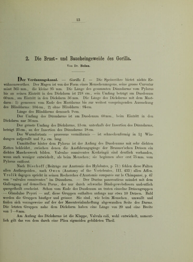 2. Die Brust- und Baucheingeweide des Gorilla. Von Dr. Bolau. Oer Verdauungskanal. — Gorilla I. — Die Speiseröhre bietet nichts Er- wähnenswerthes. Der Magen ist von der Form eines Menschenmagens, seine grosse Curvatur misst 365 mm., die kleine 95 mm. Die Länge des gesammten Dünndarms vom Pylorus bis an seinen Eintritt in den Dickdarm ist 218 cm., sein Umfang beträgt am Duodenum 60 mm., am Eintritt in den Dickdarm 36 mm. Die Länge des Dickdarms mit dem Mast- darm : 1) gemessen vom Ende des Mastdarms bis zur weitest vorspringenden Aussackung des Blinddarms: 104cm., 2) ohne Blinddarm: 95cm. Länge des Blinddarms demnach 9 cm. Der Umfang des Dünndarms ist am Duodenum 60 mm., beim Eintritt in den Dickdarm nur 36 mm. Der grösste Umfang des Dickdarms, 13 cm. unterhalb der Insertion des Dünndarms, beträgt 23 cm., an der Insertion des Dünndarms 18 cm. Der Wurmfortsatz — processus vermiformis — ist schneckenförmig in D- Win- dungen aufgerollt und 9,5 cm. lang. Unmittelbar hinter dem Pylorus ist der Anfang des Duodenums mit sehr dichten Zotten bekleidet, zwischen denen die Ausführungsgänge der Brunner’schen Drüsen ein dichtes Maschenwerk bilden. Valvulae conniventes Kerkringii sind deutlich vorhanden, wenn auch weniger entwickelt, als beim Menschen; sie beginnen aber erst 75mm. vom Pylorus entfernt. Nach Bise hoff (Beiträge zur Anatomie des Hylobates, p. 71) fehlen diese Falten allen Anthropoiden, nach Owen (Anatomy of the Vertebrates, III, 433) allen Affen. Yrolik dagegen spricht in seinen Recherches dAnatomie comparee sur le Chimpanse, p. 47 von “valvules conniventes” im Dünndarm. — Der Ductus pancreaticus mündet mit dem Gallengang auf demselben Porus, der nur durch schwache Bindegewebsfasern undeutlich quergetheilt erscheint. Schon vom Ende des Duodenum an traten einzelne Drüsengruppen — Glandulae Peyeri — auf; diese Gruppen enthalten anfangs nur etwa 10 Drüsen. Bald werden die Gruppen häufiger und grösser. Sie sind, wie heim Menschen, umwallt und finden sich vorzugsweise auf der der Mesenterialanheftung abgewandten Seite des Darms. Die letzten Gruppen nahe dem Dickdarm haben eine Länge von 20 und eine Breite von 7—8 mm. Am Anfang des Dickdarms ist die Klappe, Valvula coli, wohl entwickelt, nament- lich gilt das von dem durch eine Plica sigmoidea gebildeten Theil.