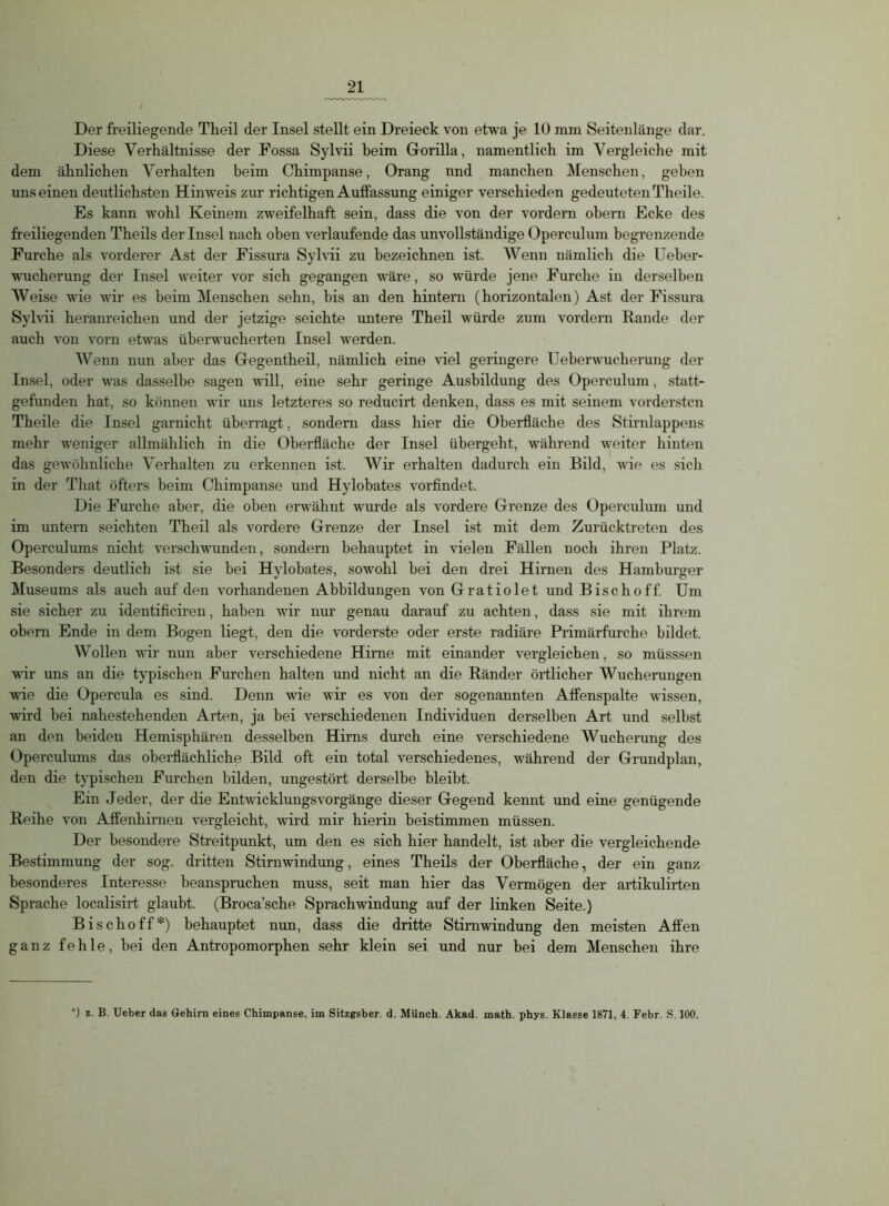 Der freiliegende Theil der Insel stellt ein Dreieck von etwa je 10 mm Seitenlange dar. Diese Verhältnisse der Fossa Sylvii beim Gorilla, namentlich im Vergleiche mit dem ähnlichen Verhalten beim Chimpanse, Orang nnd manchen Menschen, geben uns einen deutlichsten Hinweis zur richtigen Auffassung einiger verschieden gedeuteten Theile. Es kann wohl Keinem zweifelhaft sein, dass die von der vordem obern Ecke des freiliegenden Theils der Insel nach oben verlaufende das unvollständige Operculum begrenzende Furche als vorderer Ast der Fissura Sylvii zu bezeichnen ist. Wenn nämlich die Ueber- wucherung der Insel weiter vor sich gegangen wäre, so würde jene Furche in derselben Weise wie wir es beim Menschen sehn, bis an den hintern (horizontalen) Ast der Fissura Sylvii heranreichen und der jetzige seichte untere Theil würde zum vordem Rande der auch von vorn etwas überwucherten Insel werden. Wenn nun aber das Gegentheil, nämlich eine viel geringere UeberWucherung der Insel, oder was dasselbe sagen will, eine sehr geringe Ausbildung des Operculum, statt- gefunden hat, so können wir uns letzteres so reducirt denken, dass es mit seinem vordersten Theile die Insel garnicht überragt. sondern dass hier die Oberfläche des Stirnlappens mehr weniger allmählich in die Oberfläche der Insel übergeht, während weiter hinten das gewöhnliche Verhalten zu erkennen ist. Wir erhalten dadurch ein Bild, wie es sich in der That öfters beim Chimpanse und Hylobates vorfindet. Die Furche aber, die oben erwähnt wurde als vordere Grenze des Operculum und im untern seichten Theil als vordere Grenze der Insel ist mit dem Zurücktreten des Operculums nicht verschwunden, sondern behauptet in vielen Fällen noch ihren Platz. Besonders deutlich ist sie bei Hylobates, sowohl bei den drei Hirnen des Hamburger Museums als auch auf den vorhandenen Abbildungen von Gratiolet und Bischoff. Um sie sicher zu identificiren, haben wir nur genau darauf zu achten, dass sie mit ihrem obern Ende in dem Bogen liegt, den die vorderste oder erste radiäre Primärfurche bildet. Wollen wir nun aber verschiedene Hirne mit einander vergleichen, so müsssen wir uns an die typischen Furchen halten und nicht an die Ränder örtlicher Wucherungen wie die Opercula es sind. Denn wie wir es von der sogenannten Affenspalte wissen, wird bei nahestehenden Arten, ja bei verschiedenen Individuen derselben Art und selbst an den beiden Hemisphären desselben Hirns durch eine verschiedene Wucherung des Operculums das oberflächliche Bild oft ein total verschiedenes, während der Grundplan, den die typischen Furchen bilden, ungestört derselbe bleibt. Ein Jeder, der die Entwicklungsvorgänge dieser Gegend kennt und eine genügende Reihe von Affenhirnen vergleicht, wird mir hierin beistimmen müssen. Der besondere Streitpunkt, um den es sich hier handelt, ist aber die vergleichende Bestimmung der sog. dritten Stirnwindung, eines Theils der Oberfläche, der ein ganz besonderes Interesse beanspruchen muss, seit man hier das Vermögen der artikulirten Sprache localisirt glaubt. (Broca’sche Sprachwindung auf der linken Seite.) Bischoff*) behauptet nun, dass die dritte Stirnwindung den meisten Affen ganz fehle, bei den Antropomorphen sehr klein sei und nur bei dem Menschen ihre °) z. B. Ueber das Gehirn eines Chimpanse, im Sitzgsber. d. Münch. Akad. math. phys. Klasse 1871, 4. Febr. S. 100.