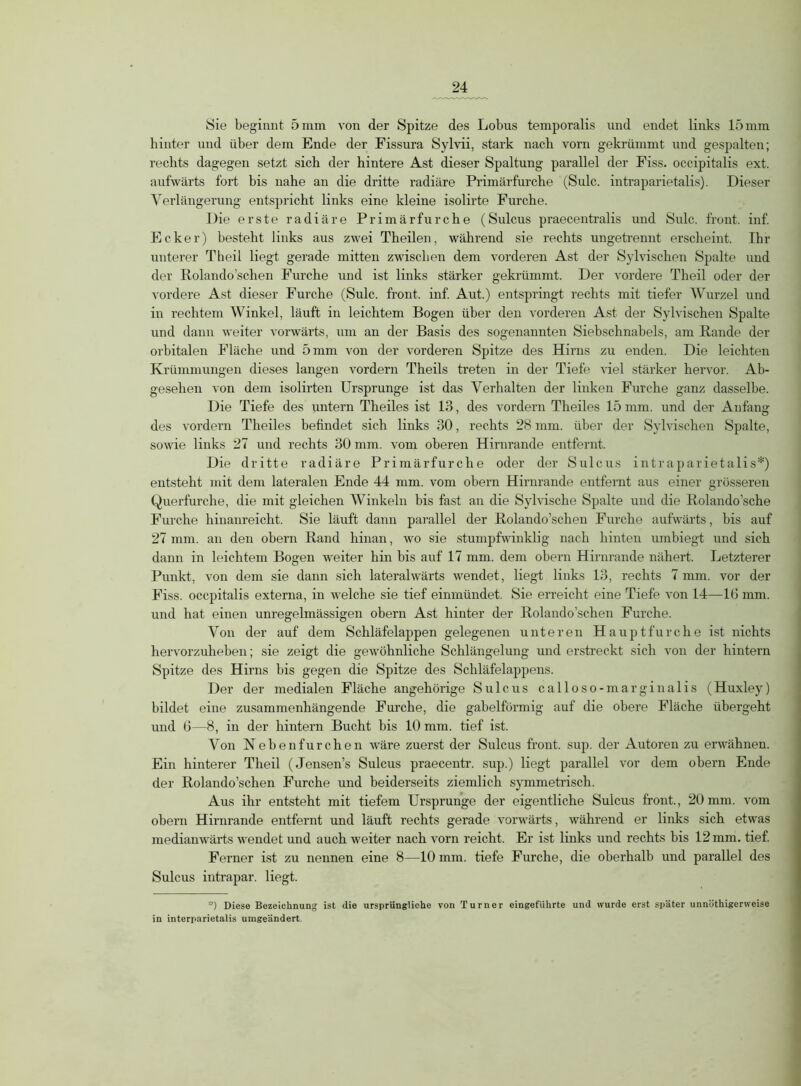 hinter und über dem Ende der Fissura Sylvii, stark nach vorn gekrümmt und gespalten; rechts dagegen setzt sich der hintere Ast dieser Spaltung parallel der Fiss. occipitalis ext. aufwärts fort bis nahe an die dritte radiäre Primärfurche (Sulc. intraparietalis). Dieser Verlängerung entspricht links eine kleine isolirte Furche. Die erste radiäre Primärfurche (Sulcus praecentralis und Sulc. front, inf. Ecker) besteht links aus zwei Theilen, während sie rechts ungetrennt erscheint. Ihr unterer Theil liegt gerade mitten zwischen dem vorderen Ast der Sylvischen Spalte und der Rolando’schen Furche und ist links stärker gekrümmt. Der vordere Theil oder der vordere Ast dieser Furche (Sulc. front, inf. Aut.) entspringt rechts mit tiefer Wurzel und in rechtem Winkel, läuft in leichtem Bogen über den vorderen Ast der Sylvischen Spalte und dann weiter vorwärts, um an der Basis des sogenannten Siebschnabels, am Rande der orbitalen Fläche und 5 mm von der vorderen Spitze des Hirns zu enden. Die leichten Krümmungen dieses langen vordem Theils treten in der Tiefe viel stärker hervor. Ab- gesehen von dem isolirten Ursprünge ist das Verhalten der linken Furche ganz dasselbe. Die Tiefe des untern Theiles ist 13, des vordem Theiles 15 mm. und der Anfang des vordem Theiles befindet sich links 30, rechts 28 mm. über der Sylvischen Spalte, sowie links 27 und rechts 30 mm. vom oberen Hirnrande entfernt. Die dritte radiäre Primärfurche oder der Sulcus intraparietalis*) entsteht mit dem lateralen Ende 44 mm. vom obern Hirnrande entfernt aus einer grösseren Querfurche, die mit gleichen Winkeln bis fast an die Sylvische Spalte und die Rolando’sche Furche hinanreicht. Sie läuft dann parallel der Rolando’schen Furche aufwärts, bis auf 27 mm. an den obern Rand hinan, wo sie stumpfwinklig nach hinten umbiegt und sich dann in leichtem Bogen weiter hin bis auf 17 mm. dem obern Hirnrande nähert. Letzterer Punkt, von dem sie dann sich lateralwärts wendet, liegt links 13, rechts 7 mm. vor der Fiss. occpitalis externa, in welche sie tief einmündet. Sie erreicht eine Tiefe von 14—16 mm. und hat einen unregelmässigen obern Ast hinter der Rolando’schen Furche. Von der auf dem Schläfelappen gelegenen unteren Haupt furche ist nichts hervorzuheben; sie zeigt die gewöhnliche Schlängelung und erstreckt sich von der hintern Spitze des Hirns bis gegen die Spitze des Schläfelappens. Der der medialen Fläche angehörige Sulcus calloso-marginalis (Huxley) bildet eine zusammenhängende Furche, die gabelförmig auf die obere Fläche übergeht und 6—8, in der hintern Bucht bis 10 mm. tief ist. Von Nebenfurchen wäre zuerst der Sulcus front, sup. der Autoren zu erwähnen. Ein hinterer Theil (Jensen’s Sulcus praecentr. sup.) liegt parallel vor dem obern Ende der Rolando’schen Furche und beiderseits ziemlich symmetrisch. Aus ihr entsteht mit tiefem Ursprünge der eigentliche Sulcus front., 20 mm. vom obern Hirnrande entfernt und läuft rechts gerade vorwärts, während er links sich etwas medianwärts wendet und auch weiter nach vorn reicht. Er ist links und rechts bis 12 mm. tief. Ferner ist zu nennen eine 8—10 mm. tiefe Furche, die oberhalb und parallel des Sulcus intrapar. liegt. '■) Diese Bezeichnung ist die ursprüngliche von Turner eingeführte und wurde erst später unnötigerweise in interparietalis umgeändert.