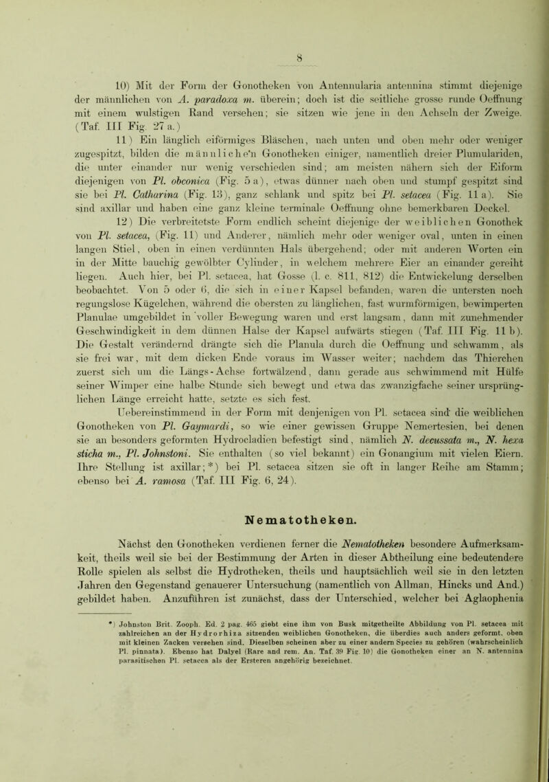 10) Mit der Form der Gonotheken von Antennularia antennina stimmt diejenige der männlichen von A. paradoxa m. überein; doch ist die seitliche grosse runde Oeffnung mit einem wulstigen Rand versehen; sie sitzen wie jene in den Achseln der Zweige. (Taf. III Fig. 27 a.) 11) Ein länglich eiförmiges Bläschen, nach unten und oben mehr oder weniger zugespitzt, bilden die männliche'n Gronotheken einiger, namentlich dreier Plumulariden, die unter einander nur wenig verschieden sind; am meisten nähern sich der Eiform diejenigen von PI. obconica (Fig. 5 a), etwas dünner nach oben und stumpf gespitzt sind sie bei PI. Catharina (Fig. 13), ganz schlank und spitz bei PI. setacea (Fig. 11a). Sie sind axillar und haben eine ganz kleine terminale Oeffnung ohne bemerkbaren Deckel. 12) Die verbreitetste Form endlich scheint diejenige der weiblichen Gonothek von PI. setacea, (Fig. 11) und Anderer, nämlich mehr oder weniger oval, unten in einen langen Stiel, oben in einen verdünnten Hals übergehend; oder mit anderen Worten ein in der Mitte bauchig gewölbter Cylinder, in welchem mehrere Eier an einander gereiht liegen. Auch hier, bei PI. setacea, hat Gosse (1. c. 811, 812) die Entwickelung derselben beobachtet. Von 5 oder (5, die sich in einer Kapsel befanden, waren die untersten noch regungslose Kügelchen, während die obersten zu länglichen, fast wurmförmigen, bewimperten Planulae umgebildet in voller Bewegung waren und erst langsam, dann mit zunehmender Geschwindigkeit in dem dünnen Halse der Kapsel aufwärts stiegen (Taf. III Fig. 11b). Die Gestalt verändernd drängte sich die Planula durch die Oeffnung und schwamm, als sie frei war, mit dem dicken Ende voraus im Wasser weiter; nachdem das Thierchen zuerst sich um die Längs - Achse fortwälzend, dann gerade aus schwimmend mit Hülfe seiner Wimper eine halbe Stunde sich bewegt und etwa das zwanzigfache seiner ursprüng- lichen Länge erreicht hatte, setzte es sich fest. Uebereinstimmend in der Form mit denjenigen von PI. setacea sind' die weiblichen Gonotheken von PI. Gaymardi, so wie einer gewissen Gruppe Nemertesien, hei denen sie an besonders geformten Hydrocladien befestigt sind, nämlich N. dccussata m., N. hexa siicha m., PI. Johnstoni. Sie enthalten (so viel bekannt) ein Gonangium mit vielen Eiern. Ihre Stellung Ist axillar; *) bei PI. setacea sitzen sie oft in langer Reihe am Stamm; ebenso bei A. ramosa (Taf III Fig. 6, 24). Nematotheken. Nächst den Gonotheken verdienen ferner die Nematotheken besondere Aufmerksam- keit, theils weil sie bei der Bestimmung der Arten in dieser Abtheilung eine bedeutendere Rolle spielen als selbst die Hydrotheken, theils und hauptsächlich weil sie in den letzten Jahren den Gegenstand genauerer Untersuchung (namentlich von Allman, Hincks und And.) gebildet haben. Anzuführen ist zunächst, dass der Unterschied, welcher bei Aglaophenia *) Johnston Brit. Zooph. Ed. 2 pag. 465 giebt eine ihm von Busk initgethcilte Abbildung von PI. setacea mit zahlreichen an der Hydrorhiza sitzenden weiblichen Gonotheken, die überdies auch anders geformt, oben mit kleinen Zacken versehen sind. Dieselben scheinen aber zu einer andern Species zu gehören (wahrscheinlich PI. pinnata). Ebenso hat Dalyel (Rare and rem. An. Taf. 39 Fig 10) die Gonotheken einer an N. antennina parasitischen PI. setacea als der Ersteren angehörig bezeichnet.