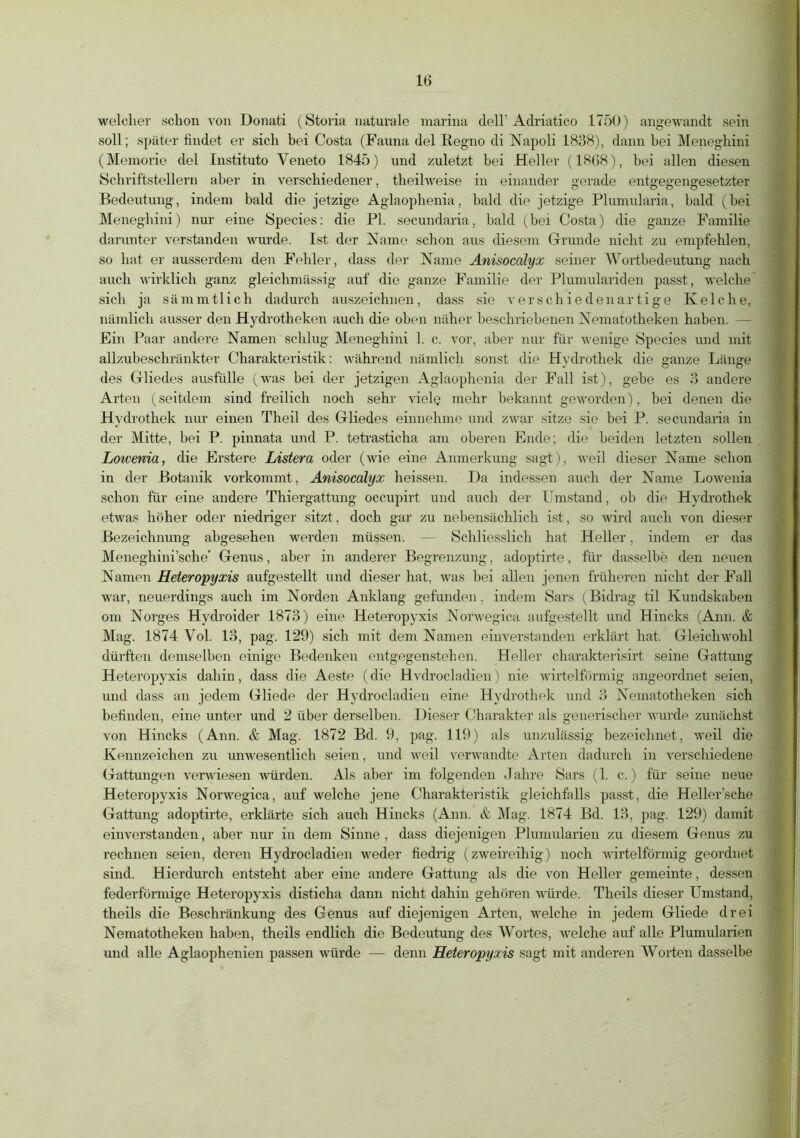 welcher schon von Donati (Storia naturale marina dell’ Adriatico 1750) angewandt sein soll; später findet er sich bei Costa (Fauna del Regno di Napoli 1838), dann bei Menegbini (Memorie del Instituto Yeneto 1845) und zuletzt bei Heller (1808), bei allen diesen Schriftstellern aber in verschiedener, theilweise in einander gerade entgegengesetzter Bedeutung, indem bald die jetzige Aglaophenia, bald die jetzige Plumularia, bald (bei Menegbini) nur eine Species: die PI. secundaria, bald (bei Costa) die ganze Familie darunter verstanden wurde. Ist der Name schon aus diesem Grunde nicht zu empfehlen, so hat er ausserdem den Fehler, dass der Name Anisocalyx seiner Wortbedeutung nach auch wirklich ganz gleichmässig auf die ganze Familie der Plumulariden passt, welche sich ja sämmtlich dadurch auszeichnen, dass sie verschiedenartige Kelche, nämlich ausser den Hydrotheken auch die oben näher beschriebenen Nematotheken haben. — Ein Paar andere Namen schlug Meneghini 1. c. vor, aber nur für wenige Species und mit allzubeschränkter Charakteristik: während nämlich sonst die Hydrothek die ganze Länge des Gliedes ausfülle (was bei der jetzigen Aglaophenia der Fall ist), gebe es 3 andere Arten (seitdem sind freilich noch sehr viele mehr bekannt geworden), bei denen die Hydrothek nur einen Theil des Gliedes einnehme und zwar sitze sie bei P. secundaria in der Mitte, bei P. pinnata und P. tetrasticha am oberen Ende; die beiden letzten sollen Lowenia, die Erste re Listera oder (wie eine Anmerkung sagt), weil dieser Name schon in der Botanik vorkommt, Anisocalyx heissen. Da indessen auch der Name Lowenia schon für eine andere Thiergattung occupirt und auch der Umstand, ob die Hydrothek etwas höher oder niedriger sitzt, doch gar zu nebensächlich ist, so wird auch von dieser Bezeichnung abgesehen werden müssen. — Schliesslich hat Heller, indem er das Meneghini’sche' Genus, aber in anderer Begrenzung, adoptirte, für dasselbe den neuen Namen Heteropyxis aufgestellt und dieser hat, was bei allen jenen früheren nicht der Fall war, neuerdings auch im Norden Anklang gefunden, indem Sars (Bidrag til Kundskaben om Norges Hydroider 1873) eine Heteropyxis Norwegica aufgestellt und Hincks (Ann. & Mag. 1874 Yol. 13, pag. 129) sich mit dem Namen einverstanden erklärt hat. Gleichwohl dürften demselben einige Bedenken entgegenstehen. Heller charakterisirt seine Gattung Heteropyxis dahin, dass die Aeste (die Hvdrocladien) nie wirtelförmig angeordnet seien, und dass an jedem Gliede der Hydrocladien eine Hydrothek und 3 Nematotheken sich befinden, eine unter und 2 über derselben. Dieser Charakter als generischer wurde zunächst von Hincks (Ann. & Mag. 1872 Bd. 9, pag. 119) als unzulässig bezeichnet, weil die Kennzeichen zu unwesentlich seien, und weil verwandte Arten dadurch in verschiedene Gattungen verwiesen würden. Als aber im folgenden Jahre Sars (1. c.) für seine neue Heteropyxis Norwegica, auf welche jene Charakteristik gleichfalls passt, die Heller’sche Gattung adoptii-te, erklärte sich auch Hincks (Ann. & Mag. 1874 Bd. 13, pag. 129) damit einverstanden, aber nur in dem Sinne , dass diejenigen Plumularien zu diesem Genus zu rechnen seien, deren Hydrocladien weder fiedrig (zweireihig) noch wirtelförmig geordnet sind. Hierdurch entsteht aber eine andere Gattung als die von Heller gemeinte, dessen federförmige Heteropyxis disticha dann nicht dahin gehören würde. Theils dieser Umstand, theils die Beschränkung des Genus auf diejenigen Arten, welche in jedem Gliede drei Nematotheken haben, theils endlich die Bedeutung des Wortes, welche auf alle Plumularien und alle Aglaophenien passen würde — denn Heteropyxis sagt mit anderen Worten dasselbe