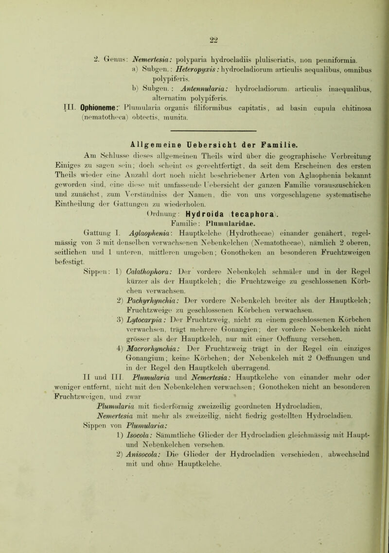 2. Genus: Nemertesia: polyparia hydrocladiis pluliseriatis, non penniformia. a) Sub gen.: Heteropyxis: hydrocladiorum articulis aequalibus, omnibus polypiferis. b) Subgen. : Antennularia: hydrocladiorum articulis inaequalibus, altematim polypiferis. III. Ophioneme: Plumularia organis filiformibus capitatis, ad basin cupula cbitinosa (nematotheca) obtectis, munita. Allgemeine Uebersicht der Familie. Am Schlüsse dieses allgemeinen Theils wird über die geographische Verbreitung Einiges zu sagen sein; doch scheint es gerechtfertigt, da seit dem Erscheinen des ersten Theils wieder eine Anzahl dort noch nicht beschriebener Arten von Aglaophenia bekannt geworden sind, eine diese mit umfassende l ebersieht der ganzen Familie vorauszuschicken und zunächst, zum Yerständniss der Namen, die von uns vorgeschlagene systematische Eintheilung der Gattungen zu wiederholen. Ordnung: Hydroida tecaphorai. Familie: Plumularidae. Gattung 1. Aglaophenia'. Hauptkelche (Hydrothecae) einander genähert, regel- mässig von 3 mit denselben verwachsenen Nebenkelchen (Nematothecae), nämlich 2 oberen, seitlichen und 1 unteren, mittleren umgeben; Gonotheken an besonderen Fruchtzweigen befestigt. Sippen: 1) Galathophora: Der vordere Nebenkelch schmäler und in der Regel kürzer als der Hauptkelch; die Fruchtzweige zu geschlossenen Körb- chen verwachsen. 2) Pachyrhynchia: Der vordere Nebenkelch breiter als der Hauptkelch; Fruchtzweige zu geschlossenen Körbchen verwachsen. 3) Lytocarpia: Der Fruchtzweig, nicht zu einem geschlossenen Körbchen verwachsen, trägt mehrere Gonangien; der vordere Nebenkelch nicht grösser als der Hauptkelch, nur mit einer Oeffnung versehen. 4) Macrorhynchia: Der Fruchtzweig trägt in der Regel ein einziges Gonangium; keine Körbchen; der Nebenkelch mit 2 Oeffnungen und in der Regel den Hauptkelch überragend. II und III. Plumularia und Nemertesia: Hauptkelche von einander mehr oder weniger entfernt, nicht mit den Nebenkelchen verwachsen; Gonotheken nicht an besonderen Fruchtzweigen, und zwar Plumularia mit fiederförmig zweizeilig geordneten Hydrocladien, Nemertesia mit mehr als zweizeilig, nicht fiedrig gestellten Hydrocladien. Sippen von Plumularia: 1) Isocola: Sämmtliche Glieder der Hydrocladien gleichmässig mit Haupt- und Nebenkelchen versehen. 2) Anisocola: Die Glieder der Hydrocladien verschieden, abwechselnd mit und ohne Hauptkelche.