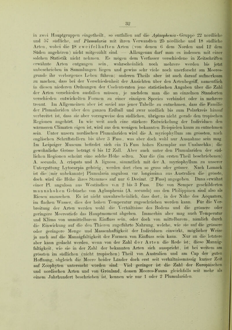 in zwei Hauptgruppen eingetheilt, so entfallen auf die Aglaophenia - Gruppe 22 nördliche und 57 südliche, auf Flumularia mit ihren Verwandten 25 nördliche und 18 südliche Arten, wobei die 18 zweifelhaften Arten (von denen 6 dem Norden und 12 dem Süden angehören) nicht mitgezahlt sind. — Allzugenau darf man es indessen mit einer solchen Statistik nicht nehmen. Es mögen dem Verfasser verschiedene in Zeitschriften erwähnte Arten entgangen sein, wahrscheinlich noch mehrere werden bis jetzt unbeschrieben in Sammlungen liegen und gewiss sehr viele noch unerforscht am Meeres- grunde ihr verborgenes Leben führen; anderen Theils aber ist auch darauf aufmerksam zu machen, dass bei der \ erschiedenheit der Ansichten über den ArtenbegrifF, namentlich in diesen niederen Ordnungen der Ooelenteraten jene statistischen Angaben über die Zahl der Arten verschieden ausfallen müssen, je nachdem man die an einzelnen Standorten verschieden entwickelten Formen zu einer einzigen Species verbindet oder in mehrere trennt. Im Allgemeinen aber ist soviel aus jener Tabelle zu entnehmen, dass die Familie der Plumulariden über den ganzen Erdball und zwar nördlich bis zum Polarkreis hinauf verbreitet ist, dass sie aber vorzugweise den südlichen, übrigens nicht gerade den tropischen Regionen angehört. In wie weit auch eine stärkere Entwickelung der Individuen den wärmeren Climaten eigen ist, wird aus den wenigen bekannten Beispielen kaum zu entnehmen sein. Unter unsern nordischen Plumulariden wird die A. myriophyllum am grössten, nach englischen Schriftstellern bis über 8 Fass, was aber doch wohl nur Ausnahme sein mag. Im Leipziger Museum befindet sich ein Pa Fuss hohes Exemplar aus Unalaschka; die gewöhnliche Grösse beträgt (» bis 12 Zoll. Aber auch unter den Plumulariden der süd- lichen Regionen scheint eine solche Höhe selten. Nur die (im ersten Theil beschriebenen) A. secunda, A. crispata und A. lignosa, sämmtlich mit der A. myriophyllum zu unserer Untergattung Lytocarpia gehörig, werden dort eben so gross oder grösser. Nach Lamack ist die (mir unbekannte) Plnmularia angulosa var. longissima aus Australien die grösste, doch wird die Höhe ihres Stammes auf nur 6 Uecimt. (2 Fuss) angegeben. Dana erwähnt einer PI. angulosa aus Westindien von 2 bis 3 Fuss. Die von Semper geschilderten mannshohen Gebüsche von Aglaophenia (A. secunda) aus den Philippinen sind also als Riesen anzusehen. Es ist nicht unwahrscheinlich, dass dort, in der Nähe des Aequators, im flachen Wasser, dies der hoben Temperatur zugeschrieben werden kann. Für die Ver- breitung der Arten werden wohl die Verhältnisse des Bodens und die grössere oder geringere Meerestiefe das Hauptmoment abgeben. Immerhin aber mag auch Temperatur und Klima, von unmittelbarem Einfluss sein, oder doch von mittelbarem, nämlich durch die Einwirkung auf die den Thieren zugeführte Nahrung, welche, wie sie auf die grössere oder geringere Menge und Massenhaftigkeit der Individuen einwirkt, möglicher Weise ja auch auf die Mannigfaltigkeit der Formen von Einfluss sein kann. Nur an die letztere aber kann gedacht werden, wenn von der Zahl der Arten die Rede ist; diese Mannig- faltigkeit, wie sie in der Zahl der bekannten Arten sich ausspricht, ist bei weitem am grössten im südlichen (nicht tropischen) Theil von Australien und am Cap der guten Hoffnung, obgleich die Meere beider Länder doch erst seit verhältnissmässig kurzer Zeit auf Zoophyten untersucht worden sind. Viel geringer ist die Zahl der Europäischen und nordischen Arten und von Grönland, dessen Meeres-Fauna gleichfalls seit mehr als einem Jahrhundert beschrieben ist, kennen wir nur 1 oder 2 Plumulariden.